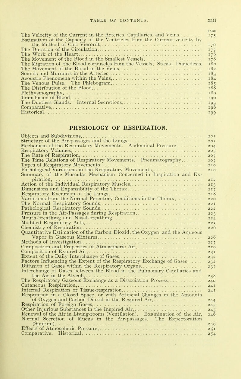 PAGE The Velocity of the Current in the Arteries, Capillaries, and Veins 175 Estimation of the Capacity of the Ventricles from the Current-velocity by the Method of Carl Vierordt, 176 The Duration of the Circulation 177 The Work of the Heart 17S The Movement of the Blood in the Smallest Vessels, 178 The Migration of the Blood-corpuscles from the Vessels; Stasis; Diapedesis, 180 The Movement of the Blood in the Veins 182 Sounds and Murmurs in the Arteries 183 Acoustic Phenomena within the Veins, 184 The Venous Pulse. The Phlebogram, 185 The Distribution of the Blood 188 Plethysmography, 189 Transfusion of Blood, 190 The Ductless Glands. Internal Secretions 193 Comparative, igS Historical 199 PHYSIOLOGY OF RESPIRATION. Objects and Subdivisions, 201 Stiructure of the Air-passages and the Lungs, 201 Mechanism of the Respiratory Movements. Abdominal Pressure, 204 Respiratory Volumes, 205 The Rate of Respiration, 207 The Time Relations of Respiratory Movements. Pneumatography, 207 Types of Respiratory Movements, 210 Pathological Variations in the Respiratory Movements, 210 Summary of the Muscular Mechanism Concerned in Inspiration and Ex- piration, 212 Action of the Individual Respiratory Muscles, 213 Dimensions and Expansibility of the Thorax, 217 Respiratory Excursion of the Lungs 218 Variations from the Normal Percutory Conditions in the Thorax, 220 The Normal Respiratory Sounds 221 Pathological Respiratory Sounds, 222 Pressure in the Air-Passages during Respiration 223 Mouth-breathing and Nasal-breathing, 224 Modified Respiratory Acts, 225 Chemistry of Respiration, 226 Quantitative Estimation of the Carbon Dioxid, the Oxygen, and the Aqueous Vapor in Gaseous Mixtures 226 Methods of Investigation, 227 Composition and Properties of Atmospheric Air, 229 Composition of Expired Air, 231 Extent of the Daily Interchange of Gases, 232 Factors Influencing the Extent of the Respiratory Exchange of Gases, 232 Diffusion of Gases within the Respiratory Organs 237 Interchange of Gases between the Blood in the Pulmonary Capillaries and the Air in the Alveoli 238 The Respiratory Gaseous Exchange as a Dissociation Process, 240 Cutaneous Respiration, 241 Internal Respiration or Tissue-respiration, 241 Respiration in a Closed Space, or with Artificial Changes in the Amounts of Oxygen and Carbon Dioxid in the Respired Air, 244 Respiration of Foreign Gases, 245 Other Injurious Substances in the Inspired Air, 245 Renewal of the Air in Living-rooms (Ventilation). Examination of the Air, 246 Normal Secretion of Mucus in the Air-passages. The Expectoration (Sputum), 249 Effects of Atmospheric Pressure, 251 Comparative. Historical, 254