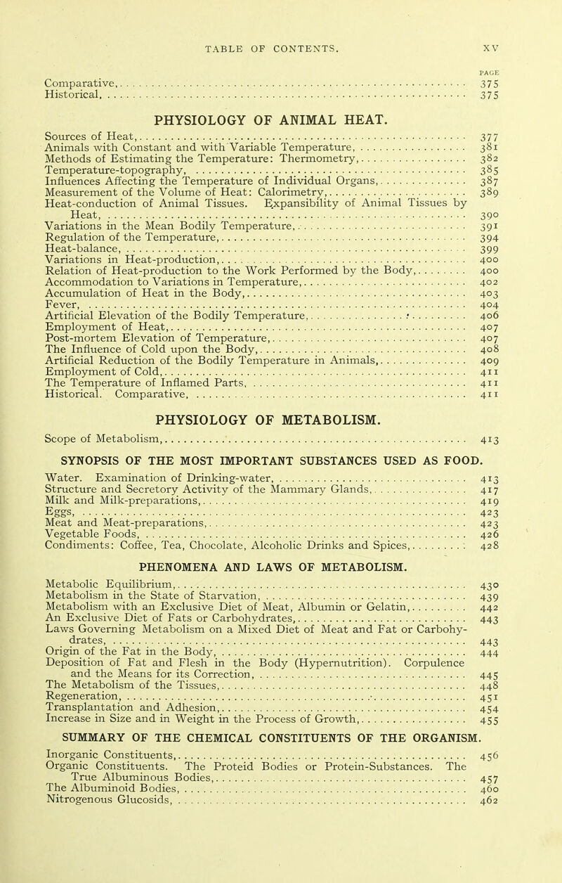 PAGE Comparative 375 Historical 375 PHYSIOLOGY OF ANIMAL HEAT. Sources of Heat _ 377 Animals with Constant and with'Variable Temperature, 381 Methods of Estimating the Temperature: Thermometry 382 Temperature-topography, _.. 385 Influences Affecting the Temperature of Individual Organs, 387 Measurement of the Volume of Heat: Calorimetry, 389 Heat-conduction of Animal Tissues. Expansibility of Animal Tissues by Heat, 390 Variations in the Mean Bodily Temperature,. 391 Regulation of the Temperature 394 Heat-balance, 399 Variations in Heat-production, 400 Relation of Heat-production to the Work Performed by the Body, 400 Accommodation to Variations in Temperature, 402 Accumulation of Heat in the Body, 403 Fever, 404 Artificial Elevation of the Bodily Temperature, .■ 406 Employment of Heat, 407 Post-mortem Elevation of Temperature, 407 The Influence of Cold upon the Body, 408 Artificial Reduction of the Bodily Temperature in Animals, 409 Employment of Cold 411 The Temperature of Inflamed Parts 411 Historical. Comparative 411 PHYSIOLOGY OF METABOLISM. Scope of Metabolism, 413 SYNOPSIS OF THE MOST IMPORTANT SUBSTANCES USED AS FOOD. Water. Examination of Drinking-water, 413 Structure and Secretory Activity of the Mammary Glands, 417 Milk and Milk-preparations, 419 Eggs, 423 Meat and Meat-preparations, 423 Vegetable Foods, 426 Condiments: Coffee, Tea, Chocolate, Alcoholic Drinks and Spices ; 428 PHENOMENA AND LAWS OF METABOLISM. Metabolic Equilibrium, 430 Metabolism in the State of Starvation, 439 Metabolism with an Exclusive Diet of Meat, Albumin or Gelatin 442 An Exclusive Diet of Fats or Carbohydrates, 443 Laws Governing Metabolism on a Mixed Diet of Meat and Fat or Carbohy- drates, 443 Origin of the Fat in the Body, 444 Deposition of Fat and Flesh in the Body (Hypemutrition). Corpulence and the Means for its Correction, 445 The Metabolism of the Tissues, 448 Regeneration ■ 451 Transplantation and Adhesion, 454 Increase in Size and in Weight in the Process of Growth, 455 SUMMARY OF THE CHEMICAL CONSTITUENTS OF THE ORGANISM. Inorganic Constituents 456 Organic Constituents. The Proteid Bodies or Protein-Substances. The True Albuminous Bodies 457 The Albuminoid Bodies, 460 Nitrogenous Glucosids 462