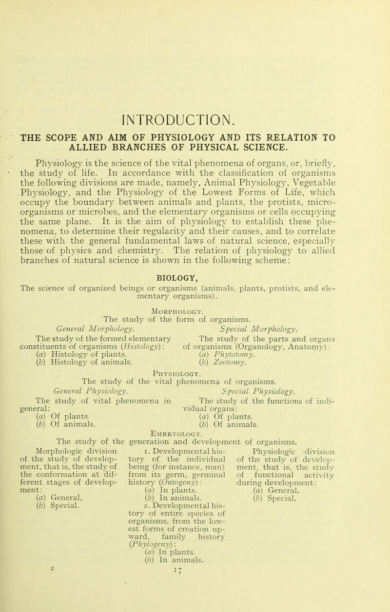 INTRODUCTION. T?HE SCOPE AND AIM OF PHYSIOLOGY AND ITS RELATION TO ALLIED BRANCHES OF PHYSICAL SCIENCE. Physiology is the science of the vital phenomena of organs, or, briefly, the study of life. In accordance with the classification of organisms the following divisions are made, namely, Animal Physiology, Vegetable Physiology, and the Physiology of the Lowest Forms of Life, which occupy the boundary between animals and plants, the protists, micro- organisms or microbes, and the elementary organisms or cells occupying the same plane. It is the aim of physiology to establish these phe- nomena, to determine their regularity and their causes, and to correlate these with the general fundamental laws of natural science, especially those of physics and chemistry. The relation of physiology to allied branches of natural science is shown in the following scheme: BIOLOGY, The science of organized beings or organisms (animals, plants, protists, and ele- mentary organisms). Morphology. The study of the form of organisms. General Morphology. Special Morphology. The study of the formed elementary The study of the parts and organs constituents of organisms {Histology): of organisms (Organology, Anatomy): (a) Histology of plants. (a) Phytotomy. Qd) Histology of animals. (6) Zootomy. Physiology. The study of the vital phenomena of organisms. General Physiology. Special Physiology. The study of vital phenomena in The study of the functions of indi- general: (a) Of plants. (£>) Of animals. vidual organs; (a) Of plants. {b) Of animals. Embryology. The study of the generation and development of organisms. Morphologic division of the study of develop- ment, that is, the study of the conformation at dif- ferent stages of develop- ment: (a) General. {b) Special. 1. Developmental his- tory of the individual being (for instance, man) from its germ, germinal history {Ontogeny): (a) In plants. (6) In animals. 2. Developmental his- tory of entire species of organisms, from the low- est forms of creation up- ward, family history {Phylogeny): (a) In plants. {b) In animals. Physiologic -division of the study of' develoji- ment, that is, the study of functional activity during development: (a) General. (6) Special.