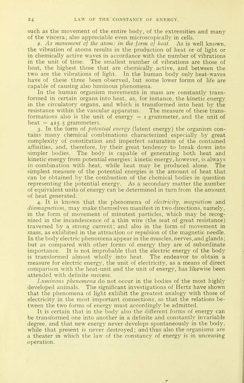 such as the movement of the entire body, of the extremities and many of the viscera; also appreciable even microscopically in cells. 2. As movement of the atom: in the form of heat. As is well known, the vibration of atoms results in the production of heat or of light or in chemically active waves in accordance with the number of vibrations in the unit of time. The smallest number of vibrations are those of heat, the highest those that are chemically active, and between the two are the vibrations of light. In the human body only heat-waves have of these three been observed, but some lower forms of life are capable of causing also luminous phenomena. In the human organism movements in mass are constantly trans- formed in certain organs into heat, as, for instance, the kinetic energy in the circulatory organs, and which is transformed into heat by the resistance within the vascular apparatus. The measure of these trans- formations also is the unit of energy = i grammeter, and the unit of heat = 425.5 grammeters. 3. In the form of potential energy (latent energy) the organism con- tains many chemical combinations characterized especially by great complexity of constitution and imperfect saturation of the contained affinities, and, therefore, by their great tendency to break down into simpler bodies. The body is capable of generating both heat and kinetic energy from potential energies; kinetic energy, however, is always in combination with heat, while heat may be produced alone. The simplest measure of the potential energies is the amount of heat that can be obtained by the combustion of the chemical bodies in question representing the potential energy. As a secondary matter the number of equivalent units of energy can be determined in turn from the amount of heat generated. 4. It is known that the phenomena of electricity, magnetism and diamagnetism, may make themselves manifest in two directions, namely, in the form of movement of minutest particles, which may be recog- nized in the incandescence of a thin wire (the seat of great resistance) traversed by a strong current; and also in the form of movement in mass, as exhibited in the attraction or repulsion of the magnetic needle. In the body electric phenomena appear in the muscles, nerves, and glands; but as compared with other forms of energy they are of subordinate importance. It is not improbable that the electric energy of the body is transformed almost wholly into heat. The endeavor to obtain a measure for electric energy, the unit of electricity, as a means of direct comparison with the heat-unit and the unit of energy, has likewise been attended with definite success. Ltiminoiis phenomena do not occur in the bodies of the most highly developed animals. The significant investigations of Hertz have shown that the phenomena of light exhibit the greatest analogy with those of electricity in the most important connections, so that the relations be- tween the two forms of energy must accordingly be admitted. It is certain that in the body also the different forms of energy can be transformed one into another in a definite and constantly invariable degree, and that new energy never develops spontaneously in the body, while that present is never destroyed; and thus also the organisms are a theater in which the law of the constancy of energy is in unceasing operation.