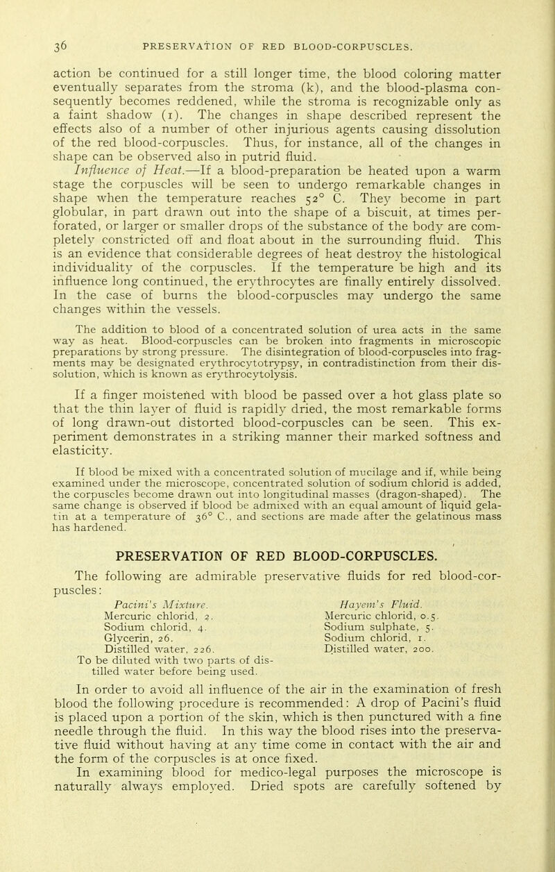 action be continued for a still longer time, the blood coloring matter eventually separates from the stroma (k), and the blood-plasma con- sequently becomes reddened, while the stroma is recognizable only as a faint shadow (i). The changes in shape described represent the effects also of a number of other injurious agents causing dissolution of the red blood-corpuscles. Thus, for instance, all of the changes in shape can be observed also in putrid fluid. Influence of Heat.—If a blood-preparation be heated upon a warm stage the corpuscles will be seen to undergo remarkable changes in shape when the temperature reaches 52° C. They become in part globular, in part drawn out into the shape of a biscuit, at times per- forated, or larger or smaller drops of the substance of the body are com- pletely constricted off and float about in the surrounding fluid. This is an evidence that considerable degrees of heat destroy the histological individuality of the corpuscles. If the temperature be high and its influence long continued, the erythrocytes are finally entirely dissolved. In the case of burns the blood-corpuscles may undergo the same changes within the vessels. The addition to blood of a concentrated solution of urea acts in the same way as heat. Blood-corpuscles can be broken into fragments in microscopic preparations by strong pressure. The disintegration of blood-corpuscles into frag- ments may be designated erythrocytotiypsy, in contradistinction from their dis- solution, which is known as erythrocytolysis. If a finger moistened with blood be passed over a hot glass plate so that the thin layer of fluid is rapidly dried, the most remarkable forms of long drawn-out distorted blood-corpuscles can be seen. This ex- periment demonstrates in a striking manner their marked softness and elasticity. If blood be mixed with a concentrated solution of mucilage and if, while being examined under the microscope, concentrated solution of sodium chlorid is added, the corpuscles become drawn out into longitudinal masses (dragon-shaped). The same change is observed if blood be admixed with an equal amount of liquid gela- tin at a temperature of 36° C, and sections are made after the gelatinous mass has hardened. PRESERVATION OF RED BLOOD-CORPUSCLES. The following are admirable preservative fluids for red blood-cor- puscles : To be diluted with two parts of dis- tilled water before being used. In order to avoid all influence of the air in the examination of fresh blood the following procedure is recommended: A drop of Pacini's fluid is placed upon a portion of the skin, which is then punctured with a fine needle through the fluid. In this way the blood rises into the preserva- tive fluid without having at any time come in contact with the air and the form of the corpuscles is at once flxed. In examining blood for medico-legal purposes the microscope is naturally always employed. Dried spots are carefully softened by Pacini's Alixtitre. Mercuric chlorid, 2. Sodium chlorid, 4. Glycerin, 26. Distilled water, 226. Hayem's Fluid. Mercuric chlorid, 0.5. Sodium sulphate, 5. Sodium chlorid, i. Distilled water, 200.