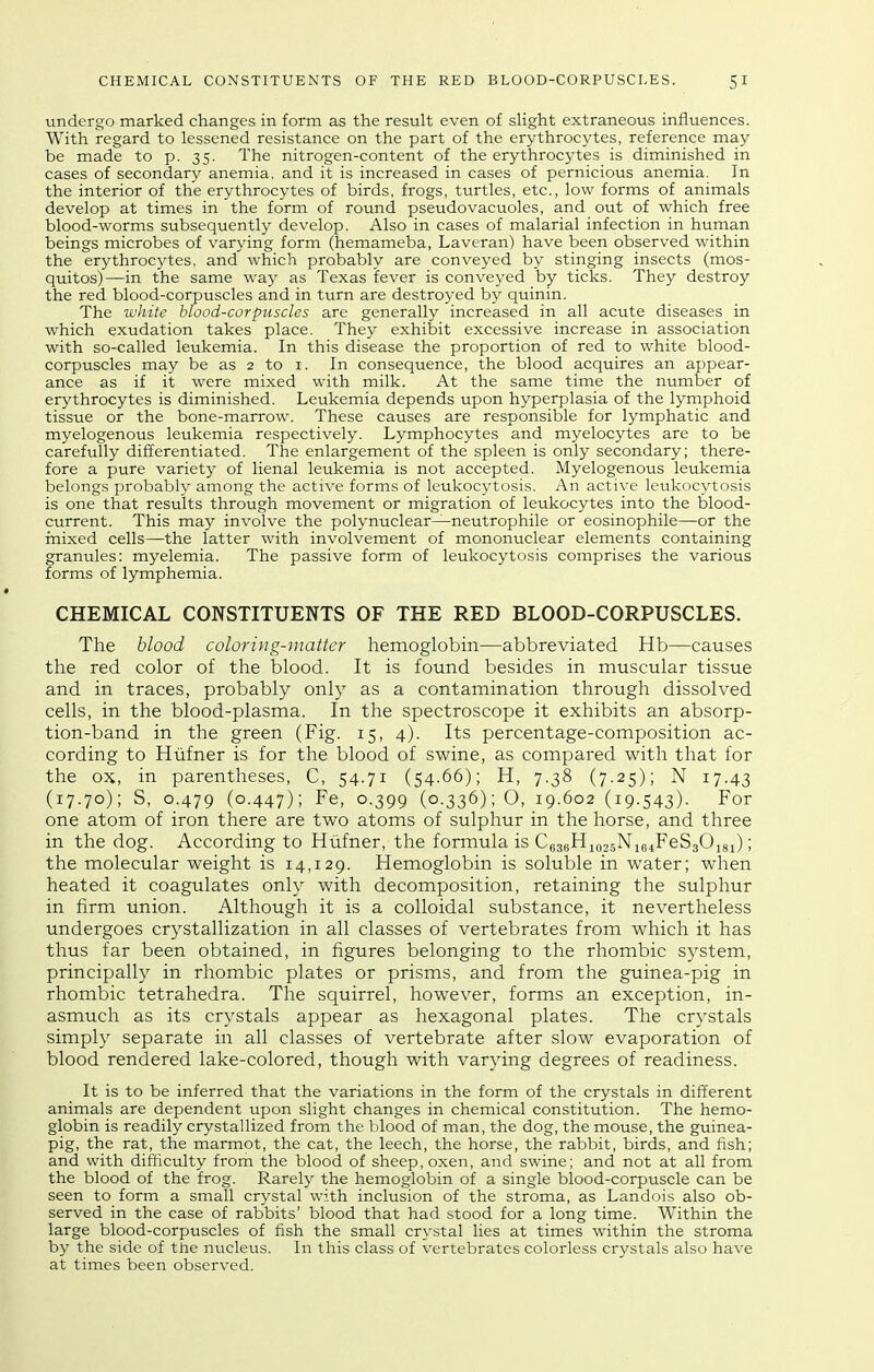 undergo marked changes in form as the result even of slight extraneous influences. With regard to lessened resistance on the part of the erythrocytes, reference may be made to p. 35. The nitrogen-content of the erythrocytes is diminished in cases of secondary anemia, and it is increased in cases of pernicious anemia. In the interior of the erythrocytes of birds, frogs, thirties, etc., low forms of animals develop at times in the form of round pseudovacuoles, and out of which free blood-worms subsequently develop. Also in cases of malarial infection in human beings microbes of varying form (hemameba, Laveran) have been observed within the erythrocytes, and which probably are conveyed by stinging insects (mos- quitos)—in the same way as Texas fever is conveyed by ticks. They destroy the red blood-corpuscles and in turn are destroyed by quinin. The white blood-corpuscles are generally increased in all acute diseases in which exudation takes place. They exhibit excessive increase in association with so-called leukemia. In this disease the proportion of red to white blood- corpuscles may be as 2 to i. In consequence, the blood acquires an appear- ance as if it were mixed with milk. At the same time the number of erythrocytes is diminished. Leukemia depends upon hyperplasia of the lymphoid tissue or the bone-marrow. These causes are responsible for lymphatic and myelogenous leukemia respectively. Lymphocytes and myelocytes are to be carefully differentiated. The enlargement of the spleen is only secondary; there- fore a pure variety of lienal leukemia is not accepted. Myelogenous leukemia belongs probably among the active forms of leukocytosis. An active leukocytosis is one that results through movement or migration of leukocytes into the blood- current. This may involve the polynuclear—neutrophile or eosinophile—or the mixed cells—the latter with involvement of mononuclear elements containing granules: myelemia. The passive form of leukocytosis comprises the various forms of lymphemia. CHEMICAL CONSTITUENTS OF THE RED BLOOD-CORPUSCLES. The blood coloring-matter hemoglobin—abbreviated Hb—causes the red color of the blood. It is found besides in muscular tissue and in traces, probably only as a contamination through dissolved cells, in the blood-plasma. In the spectroscope it exhibits an absorp- tion-band in the green (Fig. 15, 4). Its percentage-composition ac- cording to Hfifner is for the blood of swine, as compared with that for the ox, in parentheses, C, 54.71 (54.66); H, 7.38 (7.25); N 17.43 (17.70); S, 0.479 (0-447); Fe, 0.399 (0.336); O, 19.602 (19.543). For one atom of iron there are two atoms of sulphur in the horse, and three in the dog. According to Hiifner, the formula is Ce3gHiQ2.5NiB4FeS30i8i); the molecular weight is 14,129. Hemoglobin is soluble in water; when heated it coagulates only with decomposition, retaining the sulphur in firm union. Although it is a colloidal substance, it nevertheless undergoes crystallization in all classes of vertebrates from which it has thus far been obtained, in figures belonging to the rhombic system, principally in rhombic plates or prisms, and from the guinea-pig in rhombic tetrahedra. The squirrel, however, forms an exception, in- asmuch as its crystals appear as hexagonal plates. The crystals simply separate in all classes of vertebrate after slow evaporation of blood rendered lake-colored, though with varying degrees of readiness. It is to be inferred that the variations in the form of the crystals in different animals are dependent upon slight changes in chemical constitution. The hemo- globin is readily crystallized from the blood of man, the dog, the mouse, the guinea- pig, the rat, the marmot, the cat, the leech, the horse, the rabbit, birds, and fish; and with difficulty from the blood of sheep, oxen, and swine; and not at all from the blood of the frog. Rarely the hemoglobin of a single blood-corpuscle can be seen to form a small crystal with inclusion of the stroma, as Landois also ob- served in the case of rabbits' blood that had stood for a long time. Within the large blood-corpuscles of fish the small crystal lies at times within the stroma by the side of the nticleus. In this class of vertebrates colorless crystals also have at times been observed.