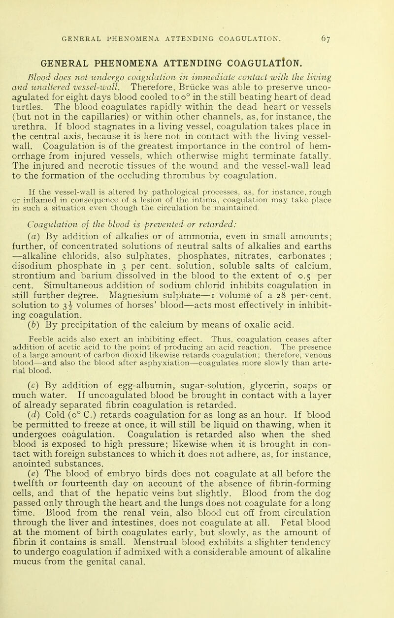 GENERAL PHENOMENA ATTENDING COAGULATION. Blood does not undergo coagulation in immediate contact with the living and unaltered vessel-wall. Therefore, Brucke was able to preserve unco- agulated for eight days blood cooled to 0° in the still beating heart of dead turtles. The blood coagulates rapidly within the dead heart or vessels (but not in the capillaries) or within other channels, as, for instance, the urethra. If blood stagnates in a living vessel, coagulation takes place in the central axis, because it is here not in contact with the living vessel- wall. Coagulation is of the greatest importance in the control of hem- orrhage from injured vessels, which otherwise might terminate fatally. The injured and necrotic tissues of the wound and the vessel-wall lead to the formation of the occluding thrombus by coagulation. If the vessel-wall is altered by pathological processes, as, for instance, rough or inflamed in consequence of a lesion of the intima, coagulation may take place in such a situation even though the circulation be maintained. Coagulation of the blood is prevented or retarded: (a) By addition of alkalies or of ammonia, even in small amounts; further, of concentrated solutions of neutral salts of alkalies and earths —alkaline chlorids, also sulphates, phosphates, nitrates, carbonates ; disodium phosphate in 3 per cent, solution, soluble salts of calcium, strontium and barium dissolved in the blood to the extent of 0.5 per cent. Simultaneous addition of sodium chlorid inhibits coagulation in still further degree. Magnesium sulphate—i volume of a 28 per-cent, solution to 3^ volumes of horses' blood—acts most effectively in inhibit- ing coagulation. (b) By precipitation of the calcium by means of oxalic acid. Feeble acids also exert an inhibiting effect. Thus, coagulation ceases after addition of acetic acid to the point of producing an acid reaction. The presence of a large amount of carbon dioxid likewise retards coagulation; therefore, venous blood—and also the blood after asphyxiation—coagulates more slowly than arte- rial blood. (c) By addition of egg-albumin, sugar-solution, glycerin, soaps or much water. If uncoagulated blood be brought in contact with a layer of already separated fibrin coagulation is retarded. (d) Cold (0° C.) retards coagulation for as long as an hour. If blood be permitted to freeze at once, it will still be liquid on thawing, when it undergoes coagulation. Coagulation is retarded also when the shed blood is exposed to high pressure; likewise when it is brought in con- tact with foreign substances to which it does not adhere, as, for instance, anointed substances. (e) The blood of embryo birds does not coagulate at all before the twelfth or fourteenth day on account of the absence of fibrin-forming cells, and that of the hepatic veins but slightly. Blood from the dog passed only through the heart and the lungs does not coagulate for a long time. Blood from the renal vein, also blood cut off from circulation through the liver and intestines, does not coagulate at all. Fetal blood at the moment of birth coagulates early, but slowly, as the amount of fibrin it contains is small. Menstrual blood exhibits a slighter tendency to undergo coagulation if admixed with a considerable amount of alkaline mucus from the genital canal.