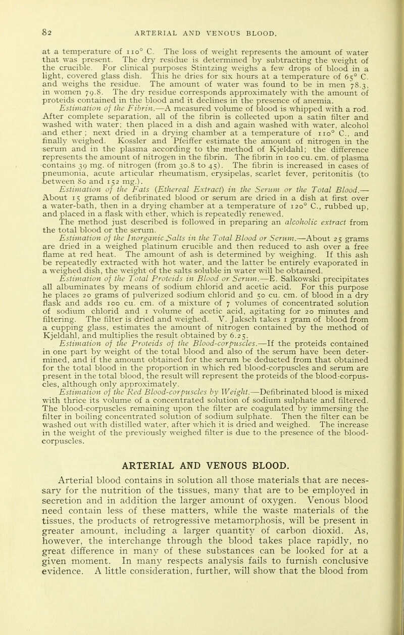 at a temperature of iio° C. The loss of weight represents the amount of water that was present. The dry residue is determined by subtracting the weight of the crucible. For clinical purposes Stintzing weighs a few drops of blood in a light, covered glass dish. This he dries for six hours at a temperature of 65° C. and weighs the residue. The amount of water was found to be in men 78.3, in women 79.8. The dry residue corresponds approximately with the amount of proteids contained in the blood and it declines in the presence of anemia. Estunaiion of ilie Fibrin.—A measured volume of iDlood is whipped with a rod. After complete separation, all of the fibrin is collected upon a satin filter and washed with water; then placed in a dish and again washed with water, alcohol and ether ; next dried in a drying chamber at a temperature of 110° C, and finally weighed. Kossler and Pfeiffer estimate the amount of nitrogen in the serum and in the plasma according to the method of Kjeldahl; the dift'erence represents the amount of nitrogen in the fibrin. The fibrin in 100 cu. cm. of plasma ■contains 39 mg. of nitrogen (from 30.8 to 45). The fibrin is increased in cases of pneumonia, acute articular rheumatism, erysipelas, scarlet fever, peritonitis (to .between 80 and 152 mg.). Estimation of the Fats {Ethereal Extract) in the Serum or the Total Blood.— About 15 grams of defibrinated blood or serum are dried in a dish at first over a water-bath, then in a drying chamber at a temperature of 120° C, rubbed up, and placed in a flask with ether, which is repeatedly renewed. The method just described is followed in preparing an alcoholic extract from the total blood or the serum. Estimation of the Inorganic Salts in the Total Blood or Scrum.—About 25 grams are dried in a weighed platinum crucible and then reduced to ash over a free flame at red heat. The amount of ash is determined by weighing. If this ash be repeatedly extracted with hot water, and the latter be entirely evaporated in a weighed dish, the weight of the salts soluble in water will be obtained. Estimation of the Total Proteids in Blood or Serum.—E. Salkowski precipitates all albuminates by means of sodium chlorid and acetic acid. For this purpose he places 20 grams of pulverized sodium chlorid and 50 cu. cm. of blood in a dry fiask and adds 100 cu. cm. of a mixture of 7 volumes of concentrated solution of sodium chlorid and i volume of acetic acid, agitating for 20 minutes and filtering. The filter is dried and weighed. V. Jaksch takes i gram of blood from a cupping glass, estimates the amount of nitrogen contained by the method of Kjeldahl, and multiplies the result obtained by 6.25. Estimation of the Proteids of the Blood-corpuscles.—If the proteids contained in one part by weight of the total blood and also of the serum have been deter- mined, and if the amount obtained for the serum be deducted from that obtained for the total blood in the proportion in which red blood-corpuscles and serum are present in the total blood, the result will represent the proteids of the blood-corpus- cles, although only approximately. Estimation of the Red Blood-corpuscles by Weight.—Defibrinated blood is mixed with thrice its volume of a concentrated solution of sodium sulphate and filtered. The blood-corpuscles remaining upon the filter are coagulated by immersing the filter in boiling concentrated solution of sodium sulphate. Then the filter can be washed out with distilled water, after which it is dried and weighed. The increase in the weight of the previously weighed filter is due to the presence of the blood- corpuscles. ARTERIAL AND VENOUS BLOOD. Arterial blood contains in solution all those materials that are neces- sary for the nutrition of the tissues, many that are to be employed in secretion and in addition the larger amount of oxygen. Venous blood need contain less of these matters, while the waste materials of the tissues, the products of retrogressive metamorphosis, will be present in greater amount, including a larger quantity of carbon dioxid. As, however, the interchange through the blood takes place rapidly, no great difference in many of these substances can be looked for at a given moment. In many respects analysis fails to furnish conclusive evidence. A little consideration, further, will show that the blood from