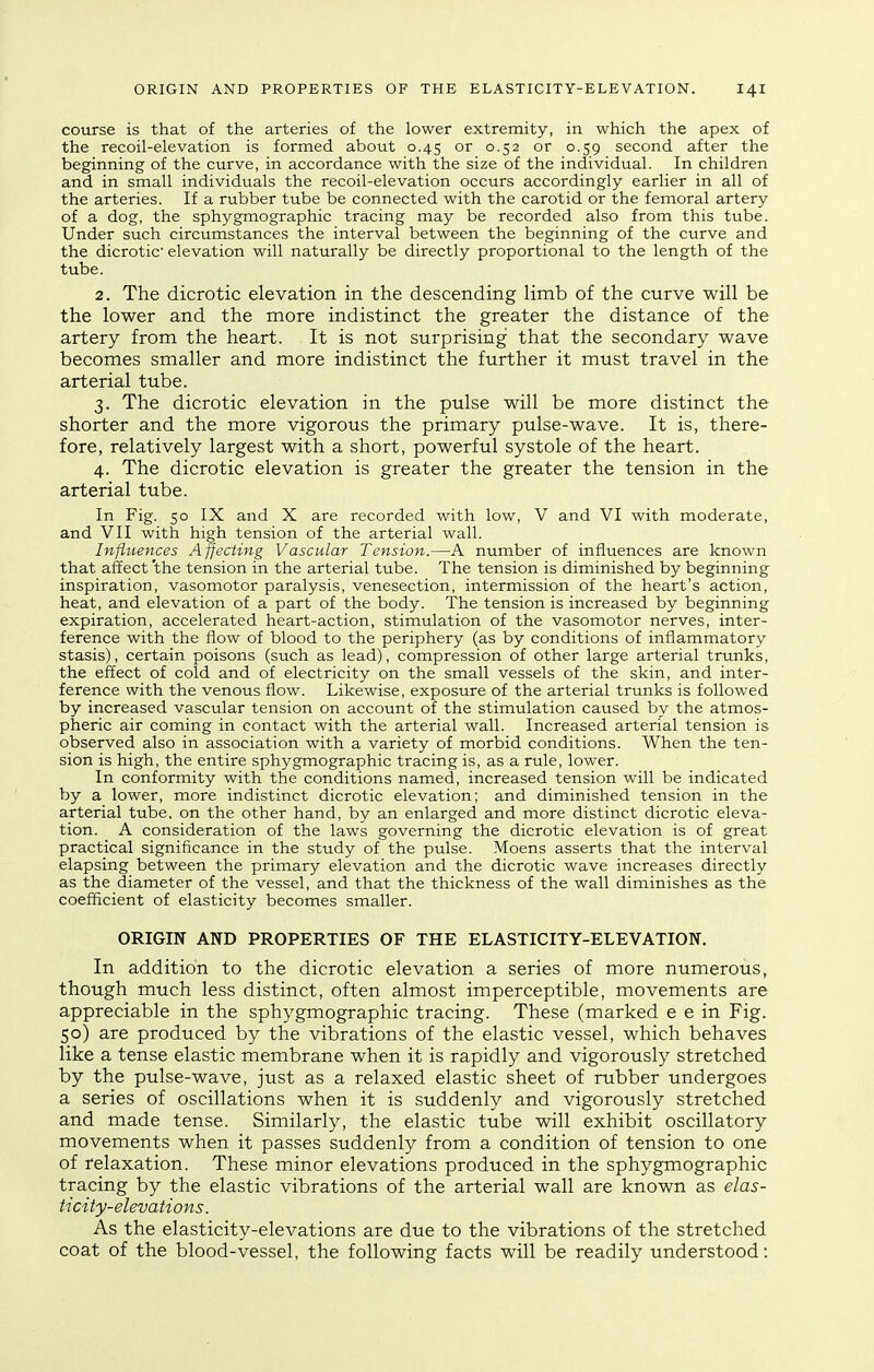 course is that of the arteries of the lower extremity, in which the apex of the recoil-elevation is formed about 0.45 or 0.52 or 0.59 second after the beginning of the curve, in accordance with the size of the individual. In children and in small individuals the recoil-elevation occurs accordingly earlier in all of the arteries. If a rubber tube be connected with the carotid or the femoral artery of a dog, the sphygmographic tracing may be recorded also from this tube. Under such circumstances the interval between the beginning of the curve and the dicrotic elevation will naturally be directly proportional to the length of the tube. 2. The dicrotic elevation in the descending limb of the curve will be the lower and the more indistinct the greater the distance of the artery from the heart. It is not surprising that the secondary wave becomes smaller and more indistinct the further it must travel in the arterial tube. 3. The dicrotic elevation in the pulse will be more distinct the shorter and the more vigorous the primary pulse-wave. It is, there- fore, relatively largest with a short, powerful systole of the heart. 4. The dicrotic elevation is greater the greater the tension in the arterial tube. In Fig. 50 IX and X are recorded with low, V and VI with moderate, and VII with high tension of the arterial wall. Influences Affecting Vascular Tension.—A number of influences are known that affect 'the tension in the arterial tube. The tension is diminished by beginning inspiration, vasomotor paralysis, venesection, intermission of the heart's action, heat, and elevation of a part of the body. The tension is increased by beginning expiration, accelerated heart-action, stimulation of the vasomotor nerves, inter- ference with the flow of blood to the periphery (as by conditions of inflammatory stasis), certain poisons (such as lead), compression of other large arterial trunks, the effect of cold and of electricity on the small vessels of the skin, and inter- ference with the venous flow. Likewise, exposure of the arterial trunks is followed by increased vascular tension on account of the stimulation caused by the atmos- pheric air coming in contact with the arterial wall. Increased arterial tension is observed also in association with a variety of morbid conditions. When the ten- sion is high, the entire sphygmographic tracing is, as a rule, lower. In conformity with the conditions named, increased tension will be indicated by a lower, more indistinct dicrotic elevation; and diminished tension in the arterial tube, on the other hand, by an enlarged and more distinct dicrotic eleva- tion. A consideration of the laws governing the dicrotic elevation is of great practical significance in the study of the pulse. Moens asserts that the interval elapsing between the primary elevation and the dicrotic wave increases directly as the diameter of the vessel, and that the thickness of the wall diminishes as the coefficient of elasticity becomes smaller. ORIGIN AND PROPERTIES OF THE ELASTICITY-ELEVATION. In addition to the dicrotic elevation a series of more numerous, though much less distinct, often almost imperceptible, movements are appreciable in the sphygmographic tracing. These (marked e e in Fig. 50) are produced by the vibrations of the elastic vessel, which behaves like a tense elastic membrane when it is rapidly and vigorously stretched by the pulse-wave, just as a relaxed elastic sheet of rubber undergoes a series of oscillations when it is suddenly and vigorously stretched and made tense. Similarly, the elastic tube will exhibit oscillatory movements when it passes suddenly from a condition of tension to one of relaxation. These minor elevations produced in the sphygmographic tracing by the elastic vibrations of the arterial wall are known as elas- ticity-elevations. As the elasticity-elevations are due to the vibrations of the stretched coat of the blood-vessel, the following facts will be readily understood: