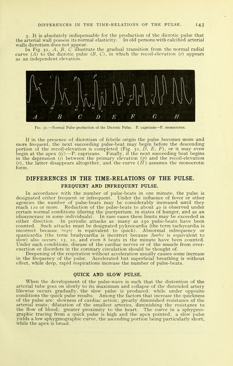 3. It is absolutely indispensable for the production of the dicrotic pulse that the arterial wall possess its normal elasticity. In old persons with calcified arterial walls dicrotism does not appear. In Fig. 51, A, B, C illustrate the gradual transition from the normal radial curve {A) to the dicrotic pulse (S, C), in which the recoil-elevation (r) appears as an independent elevation. Fig. 51.—Normal Pulse-production of the Dicrotic Pulse. P. caprizans—P. monocrotus. If in the presence of dicrotism of febrile origin the pulse becomes more and more frequent, the next succeeding pulse-beat may begin before the descending portion of the recoil-elevation is completed (Fig. ^1, D, E, F), or it may even begin at the apex (G)—P. caprizans. Finally, if the next succeeding beat begins in the depression (i) between the primary elevation (p) and the recoil-elevation (r), the latter disappears altogether, and the curve (H) assumes the monocrotic form. DIFFERENCES IN THE TIME-RELATIONS OF THE PULSE. FREQUENT AND INFREQUENT PULSE. In accordance with the number of pulse-beats in one minute, the pulse is designated either frequent or infrequent. Under the influence of fever or other agencies the number of pulse-beats may be considerably increased until they reach 120 or more. Reduction of the pulse-beats to about 40 is observed under certain normal conditions (during the puerperium, in states of hunger, and as an idiosyncrasy in some individuals). In rare cases these limits may be exceeded in either direction. In periodic attacks as many as 250 pulse-beats have been counted. Such attacks must be designated pyknocardia (the term tachycardia is incorrect because rn^vg is equivalent to quick). Abnormal infrequency or spanicardia (the term bradycardia is incorrect because fipac^vc is equivalent to slow) also occurs; 15, 10, and even 8 beats in the minute have been counted. Under such conditions, disease of the cardiac nerves or of the muscle from over- exertion or disorders in the coronary circulation should be thought of. Deepening of the respiration without acceleration usually causes some increase in the frequency of the pulse. Accelerated but superficial breathing is without effect, while deep, rapid respirations increase the number of pulse-beats. QUICK AND SLOW PULSE. When the development of the pulse-wave is such that the distention of the arterial tube goes on slowly to its maximum and collapse of the distended artery likewise occurs gradually, the slow pulse is produced; while under opposite conditions the quick pulse results. Among the factors that increase the quickness of the pulse are: slowness of cardiac action; greatly diminished resistance of the arterial coats; dilatation of the smallest arteries, diminishing the resistance to the flow of blood; greater proximity to the heart. The curve in a sphygmo- graphic tracing from a quick pulse is high and the apex pointed; a slow pulse yields a low sphygmographic curve, the ascending portion being particularly short, while the apex is broad.