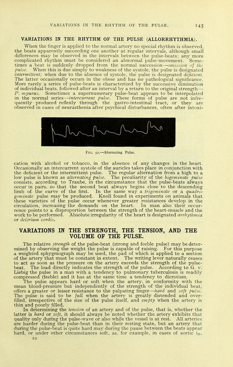 VARIATIONS IN THE RHYTHM OF THE PULSE (ALLORRHYTHMIA). When the finger is applied to the normal artery no special rhythm is observed, the beats apparently succeeding one another at regular intervals, although small differences may be observed in the intervals between the ptdse-beats; any more complicated rhythm must be considered an abnormal pulse-movement. Some- times a beat is suddenly dropped from the normal succession—-omission of the pulse. When this is due simply to weakness of the systole, the pulse is designated intermittent; when due to the absence of systole, the pulse is designated deficient. The latter occasionally occurs in the obese and has no pathological significance. More rarely a series of pulse-beats is characterized by the successive diminution of individual beats, followed after an interval by a return to the original strength— P. myurus. Sometimes a supernumerary pulse-beat appears to be interpolated in the normal series—intercurrent pulse. These forms of pulse are not infre- quently produced reflexly through the gastro-intestinal tract, or they are observed in cases of neurasthenia after psychical disturbances, often after intoxi- FiG. 32.—Alternating Pulse. cation with alcohol or tobacco, in the absence of any changes in the heart. Occasionally an intercurrent systole of the auricles takes place in conjunction with the deficient or the intermittent pulse. The regular alternation from a high to a low pulse is known as alternating pulse. The peculiarity of the bigeminate pulse consists, according to Traube, in the circumstance that the pulse-beats always occur in pairs, so that the second beat always begins close to the descending limb of the curve of the first. In the same way a trigeminate or a quadri- geminate pulse may be produced. Knoll found in experiments on animals that these varieties of the pulse occur whenever greater resistances develop in the circulation, increasing the demands on the heart. In man also their occur- rence points to a disproportion between the strength of the heart-muscle and the work to be performed. Absolute irregularity of the heart is designated arrhythmia or delirium cordis. VARIATIONS IN THE STRENGTH, THE TENSION, AND THE VOLUME OF THE PULSE. The relative strength of the pulse-beat (strong and feeble pulse) may be deter- mined by observing the weight the pulse is capable of raising. For this purpose a weighted sphygmograph may be used, the pad of which is applied to a section of the artery that must be constant in extent. The writing lever naturally ceases to act as soon as the pressure on the artery exceeds the strength of the pulse- beat. The load directly indicates the strength of the pulse. According to G. v. Liebig the pulse in a man with a tendency to pulmonary tuberculosis is readily compressed (feeble) and it has at the same time a tendency to dicrotism. The pulse appears hard or soft when the artery, in conformity with the mean blood-pressure but independently of the strength of the individual beat, offers a greater or lesser resistance to the palpating finger—hard and soft pulse. The pulse is said to be full when the artery is greatly distended and over- filled, irrespective of the size of the pulse itself, and empty when the artery is thin and poorly filled. In determining the tension of an artery and of the pulse, that is, whether the latter is hard or soft, it should always be noted whether the artery exhibits that quality only during the pulse-wave or also while the vessel is at rest. All arteries are harder during the pulse-beat than in their resting state, but an artery that during the pulse-beat is quite hard may during the pause between the beats appear hard, or under other circumstances soft, as, for example, in cases of aortic in- 10