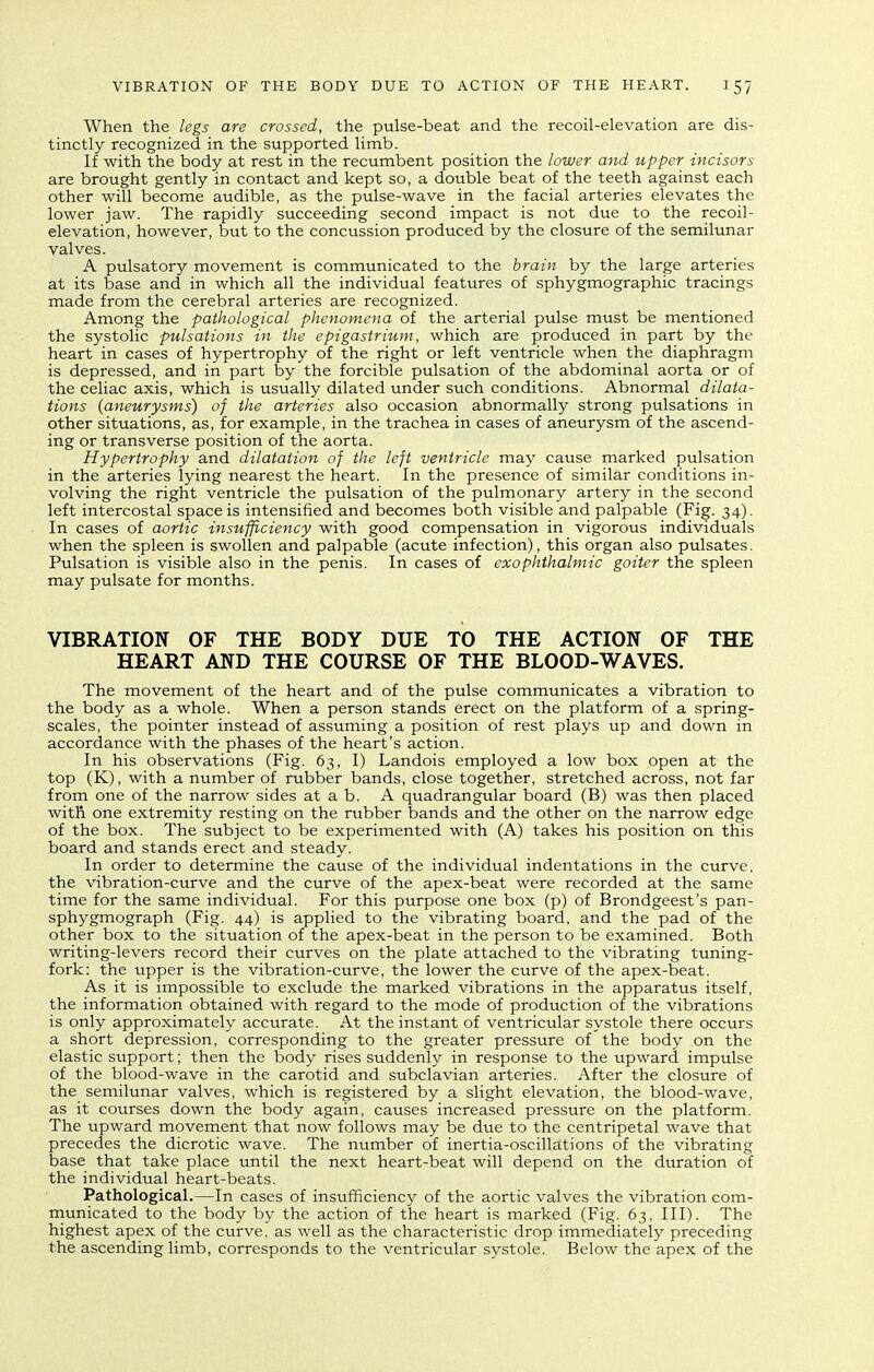 When the legs are crossed, the pulse-beat and the recoil-elevation are dis- tinctly recognized in the supported limb. If with the body at rest in the recumbent position the lower and upper incisors are brought gently in contact and kept so, a double beat of the teeth against each other will become audible, as the pulse-wave in the facial arteries elevates the lower jaw. The rapidly succeeding second impact is not due to the recoil- elevation, however, but to the concussion produced by the closure of the semilunar valves. A pulsatory movement is communicated to the brain by the large arteries at its base and in which all the individual features of sphygmographic tracings made from the cerebral arteries are recognized. Among the pathological phenomena of the arterial pulse must be mentioned the systolic pulsations in the epigastrium, which are produced in part by the heart in cases of hypertrophy of the right or left ventricle when the diaphragm is depressed, and in part by the forcible pulsation of the abdominal aorta or of the celiac axis, which is usually dilated under such conditions. Abnormal dilata- tions {aneurysms) of the arteries also occasion abnormally strong pulsations in other situations, as, for example, in the trachea in cases of aneurysm of the ascend- ing or transverse position of the aorta. Hypertrophy and dilatation of the left ventricle may cause marked pulsation in the arteries lying nearest the heart. In the presence of similar conditions in- volving the right ventricle the pulsation of the pulmonary artery in the second left intercostal space is intensified and becomes both visible and palpable (Fig. 34). In cases of aortic insufficiency with good compensation in vigorous individuals when the spleen is swollen and palpable (acute infection), this organ also pulsates. Pulsation is visible also in the penis. In cases of exophthalmic goiter the spleen may pulsate for months. VIBRATION OF THE BODY DUE TO THE ACTION OF THE HEART AND THE COURSE OF THE BLOOD-WAVES. The movement of the heart and of the pulse communicates a vibration to the body as a whole. When a person stands erect on the platform of a spring- scales, the pointer instead of assuming a position of rest plays up and down in accordance with the phases of the heart's action. In his observations (Fig. 63, I) Landois employed a low box open at the top (K), with a number of rubber bands, close together, stretched across, not far from one of the narrow sides at a b. A quadrangular board (B) was then placed with one extremity resting on the rubber bands and the other on the narrow edge of the box. The subject to be experimented with (A) takes his position on this board and stands erect and steady. In order to determine the cause of the individual indentations in the curve, the vibration-curve and the curve of the apex-beat were recorded at the same time for the same individual. For this purpose one box (p) of Brondgeest's pan- sphygmograph (Fig. 44) is applied to the vibrating board, and the pad of the other box to the situation of the apex-beat in the person to be examined. Both writing-levers record their curves on the plate attached to the vibrating tuning- fork: the upper is the vibration-curve, the lower the curve of the apex-beat. As it is impossible to exclude the marked vibrations in the apparatus itself, the information obtained with regard to the mode of production of the vibrations is only approximately accurate. At the instant of ventricular systole there occurs a short depression, corresponding to the greater pressure of the body on the elastic support; then the body rises suddenly in response to the upward impulse of the blood-wave in the carotid and subclavian arteries. After the closure of the semilunar valves, which is registered by a slight elevation, the blood-wave, as it courses down the body again, causes increased pressure on the platform. The upward movement that now follows may be due to the centripetal wave that precedes the dicrotic wave. The number of inertia-oscillations of the vibrating base that take place until the next heart-beat will depend on the duration of the individual heart-beats. Pathological.—In cases of insufficiency of the aortic valves the vibration com- municated to the body by the action of the heart is marked (Fig. 63, III). The highest apex of the curve, as well as the characteristic drop immediately preceding the ascending limb, corresponds to the ventricular systole. Below the apex of the