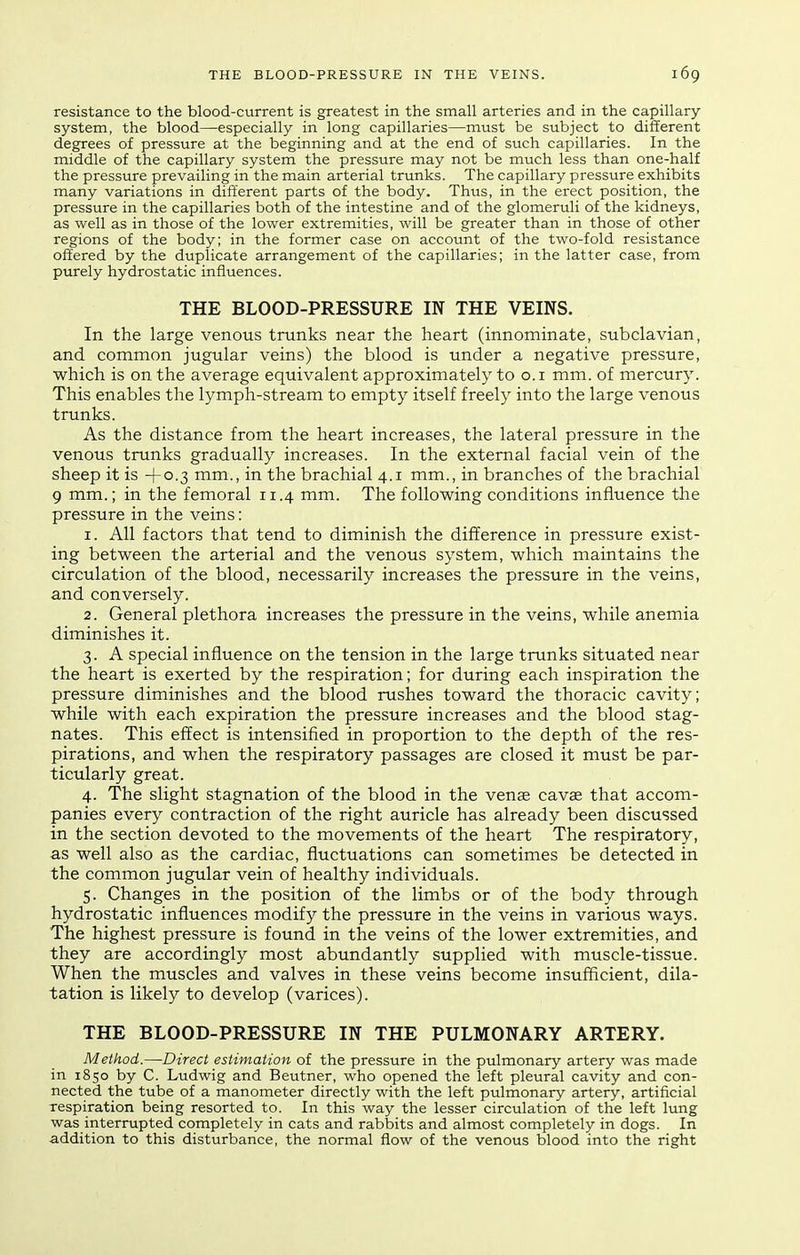 resistance to the blood-current is greatest in the small arteries and in the capillary- system, the blood—especially in long capillaries—must be subject to different degrees of pressure at the beginning and at the end of such capillaries. In the middle of the capillary system the pressure may not be much less than one-half the pressure prevailing in the main arterial trunks. The capillary pressure exhibits many variations in different parts of the body. Thus, in the erect position, the pressure in the capillaries both of the intestine and of the glomeruli of the kidneys, as well as in those of the lower extremities, will be greater than in those of other regions of the body; in the former case on account of the two-fold resistance offered by the duplicate arrangement of the capillaries; in the latter case, from purely hydrostatic influences. THE BLOOD-PRESSURE IN THE VEINS. In the large venous trunks near the heart (innominate, subclavian, and common jugular veins) the blood is under a negative pressure, which is on the average equivalent approximately to o. i mm. of mercury. This enables the lymph-stream to empty itself freely into the large venous trunks. As the distance from the heart increases, the lateral pressure in the venous trunks gradually increases. In the external facial vein of the sheep it is -f 0.3 mm., in the brachial 4.1 mm., in branches of the brachial 9 mm.; in the femoral 11.4 mm. The following conditions influence the pressure in the veins: 1. All factors that tend to diminish the difference in pressure exist- ing between the arterial and the venous system, which maintains the circulation of the blood, necessarily increases the pressure in the veins, and conversely. 2. General plethora increases the pressure in the veins, while anemia diminishes it. 3. A special influence on the tension in the large trunks situated near the heart is exerted by the respiration; for during each inspiration the pressure diminishes and the blood rushes toward the thoracic cavity; while with each expiration the pressure increases and the blood stag- nates. This effect is intensified in proportion to the depth of the res- pirations, and when the respiratory passages are closed it must be par- ticularly great. 4. The slight stagnation of the blood in the venae cavae that accom- panies every contraction of the right auricle has already been discussed in the section devoted to the movements of the heart The respiratory, as well also as the cardiac, fluctuations can sometimes be detected in the common jugular vein of healthy individuals. 5. Changes in the position of the limbs or of the body through hydrostatic influences modify the pressure in the veins in various ways. The highest pressure is found in the veins of the lower extremities, and they are accordingly most abundantly supplied with muscle-tissue. When the muscles and valves in these veins become insufficient, dila- tation is likely to develop (varices). THE BLOOD-PRESSURE IN THE PULMONARY ARTERY. Method.—Direct estimation of the pressure in the pulmonary artery was made in 1850 by C. Ludwig and Beutner, who opened the left pleural cavity and con- nected the tube of a manometer directly with the left pulmonary artery, artificial respiration being resorted to. In this way the lesser circulation of the left lung was interrupted completely in cats and rabbits and almost completely in dogs. In addition to this disturbance, the normal flow of the venous blood into the right