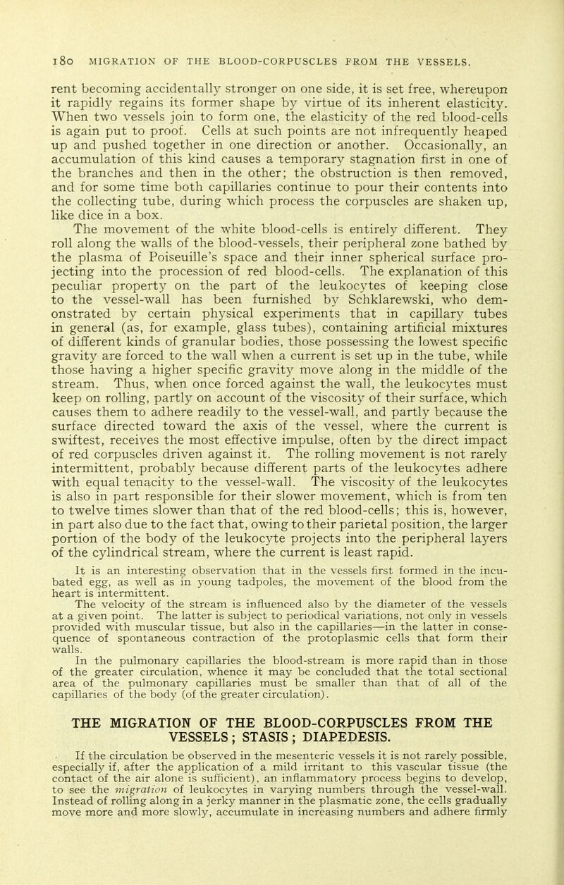 l8o MIGRATION OF THE BLOOD-CORPUSCLES FROM THE VESSELS. rent becoming accidentally stronger on one side, it is set free, whereupon it rapidly regains its former shape by virtue of its inherent elasticity. When two vessels join to form one, the elasticity of the red blood-cells is again put to proof. Cells at such points are not infrequently heaped up and pushed together in one direction or another. Occasionally, an accumulation of this kind causes a temporary stagnation first in one of the branches and then in the other; the obstruction is then removed, and for some time both capillaries continue to pour their contents into the collecting tube, during which process the corpuscles are shaken up, like dice in a box. The movement of the white blood-cells is entirely different. They roll along the walls of the blood-vessels, their peripheral zone bathed by the plasma of Poiseuille's space and their inner spherical surface pro- jecting into the procession of red blood-cells. The explanation of this peculiar property on the part of the leukocytes of keeping close to the vessel-wall has been furnished by Schklarewski, who dem- onstrated by certain physical experiments that in capillary tubes in general (as, for example, glass tubes), containing artificial mixtures of different kinds of granular bodies, those possessing the lowest specific gravity are forced to the wall when a current is set up in the tube, while those having a higher specific gravity move along in the middle of the stream. Thus, when once forced against the wall, the leukocytes must keep on rolling, partly on account of the viscosity of their surface, which causes them to adhere readily to the vessel-wall, and partly because the surface directed toward the axis of the vessel, where the current is swiftest, receives the most effective impulse, often by the direct impact of red corpuscles driven against it. The rolling movement is not rarely intermittent, probably because different parts of the leukocytes adhere with equal tenacity to the vessel-wall. The viscosity of the leukocytes is also in part responsible for their slower movement, which is from ten to twelve times slower than that of the red blood-cells; this is, however, in part also due to the fact that, owing to their parietal position, the larger portion of the body of the leukocyte projects into the peripheral layers of the cylindrical stream, where the current is least rapid. It is an interesting observation that in the vessels first formed in the incu- bated egg, as well as in young tadpoles, the movement of the blood from the heart is intermittent. The velocity of the stream is influenced also by the diameter of the vessels at a given point. The latter is subject to periodical variations, not only in vessels provided with muscular tissue, but also in the capillaries—in the latter in conse- quence of spontaneous contraction of the protoplasmic cells that form their walls. In the pulmonary capillaries the blood-stream is more rapid than in those of the greater circulation, whence it may be concluded that the total sectional area of the pulmonary capillaries must be smaller than that of all of the capillaries of the body (of the greater circulation). THE MIGRATION OF THE BLOOD-CORPUSCLES FROM THE VESSELS ; STASIS ; DIAPEDESIS. If the circulation be observed in the mesenteric vessels it is not rarely possible, especially if, after the application of a mild irritant to this vascular tissue (the contact of the air alone is sufficient), an inflammatory process begins to develop, to see the migration of leukocytes in varying numbers through the vessel-wall. Instead of rolling along in a jerky manner in the plasmatic zone, the cells gradually move more and more slowly, accumulate in increasing numbers and adhere firmly