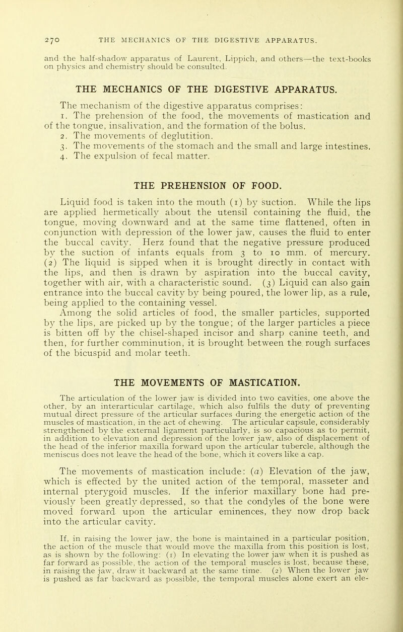 and the half-shadow apparatus of Laurent. Lippich, and others—the text-books on physics and chemistry should be consulted. THE MECHANICS OF THE DIGESTIVE APPARATUS. The mechanism of the digestive apparatus comprises: 1. The prehension of the food, the movements of mastication and of the tongue, insahvation, and the formation of the bolus. 2. The movements of deglutition. 3. The movements of the stomach and the small and large intestines. 4. The expulsion of fecal matter. THE PREHENSION OF FOOD. Liquid food is taken into the mouth (i) by suction. While the lips are applied hermetically about the utensil containing the fluid, the tongue, moving downward and at the same time flattened, often in conjunction with depression of the lower jaw, causes the fluid to enter the buccal cavity. Herz found that the negative pressure produced by the suction of infants equals from 3 to 10 mm. of mercury. (2) The liquid is sipped when it is brought directly in contact with the lips, and then is drawn by aspiration into the buccal cavity, together with air, with a characteristic sound. (3) Liquid can also gain entrance into the buccal cavity by being poured, the lower lip, as a rule, being applied to the containing vessel. Among the solid articles of food, the smaller particles, supported by the lips, are picked up by the tongue; of the larger particles a piece is bitten off by the chisel-shaped incisor and sharp canine teeth, and then, for further comminution, it is brought between the. rough surfaces of the bicuspid and molar teeth. THE MOVEMENTS OF MASTICATION. The articulation of the lower jaw is divided into two cavities, one above the other, by an interarticular cartilage, which also fulfils the duty of preventing mutual direct pressure of the articular surfaces during the energetic action of the muscles of mastication, in the act of chewing. The articular capsule, considerably strengthened by the external ligament particularly, is so capacious as to permit, in addition to elevation and depression of the lower jaw, also of displacement of the head of the inferior maxilla forward upon the articular tubercle, although the meniscus does not leave the head of the bone, which it covers like a cap. The movements of mastication include: (a) Elevation of the jaw, which is effected by the united action of the temporal, masseter and internal pterygoid muscles. If the inferior maxillary bone had pre- viously been greatly depressed, so that the condyles of the bone were moved forward upon the articular eminences, they now drop back into the articular cavity. If, in raising the lower jaw, the bone is maintained in a particular position, the action of the mtiscle that would move the maxilla from this position is lost, as is shown by the following: (i) In elevating the lower jaw when it is pushed as far forward as possible, the action of the temporal muscles is lost, because these, in raising the jaw, draw it backward at the same time. (2) When the lower jaw is pushed as far backward as possible, the temporal muscles alone exert an ele-