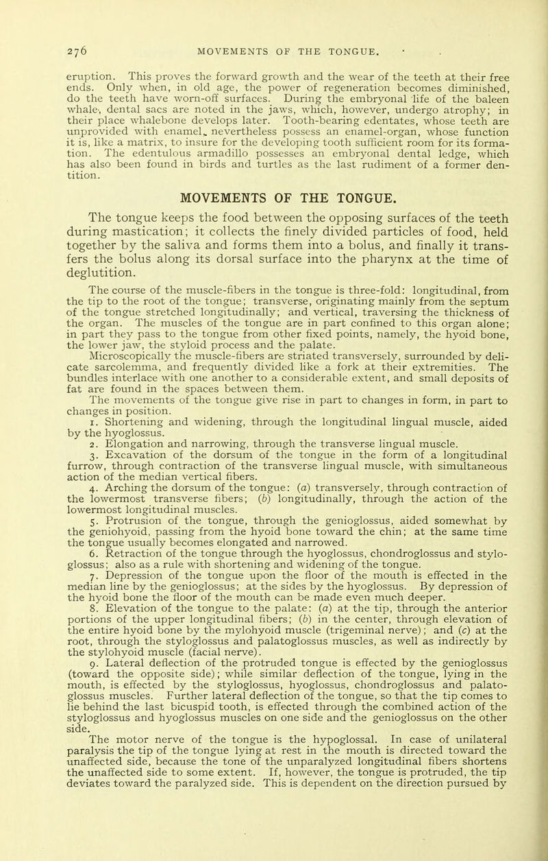 eruption. This proves the forward growth and the wear of the teeth at their free ends. Only when, in old age, the power of regeneration becomes diminished, do the teeth have wom-o£E surfaces. During the embryonal life of the baleen whale-, dental sacs are noted in the jaws, which, however, undergo atrophy; in their place whalebone develops later. Tooth-bearing edentates, whose teeth are unprovided with enamel,, nevertheless possess an enamel-organ, whose function it is, like a matrix, to insure for the developing tooth sufficient room for its forma- tion. The edentulous armadillo possesses an embryonal dental ledge, which has also been found in birds and turtles as the last rudiment of a former den- tition. MOVEMENTS OF THE TONGUE. The tongue keeps the food between the opposing surfaces of the teeth during mastication; it collects the finely divided particles of food, held together by the saliva and forms them into a bolus, and finally it trans- fers the bolus along its dorsal surface into the pharynx at the time of deglutition. The course of the muscle-fibers in the tongue is three-fold: longitudinal, from the tip to the root of the tongue; transverse, originating mainly from the septum of the tongue stretched longitudinally; and vertical, traversing the thickness of the organ. The muscles of the tongue are in part confined to this organ alone; in part they pass to the tongue from other fixed points, namely, the hyoid bone, the lower jaw, the styloid process and the palate. Microscopically the muscle-fibers are striated transversely, surrounded by deli- cate sarcolemma, and frequently divided like a fork at their extremities. The bundles interlace with one another to a considerable extent, and small deposits of fat are found in the spaces between them. The movements of the tongue give rise in part to changes in form, in part to changes in position. 1. Shortening and widening, through the longitudinal lingual muscle, aided by the hyoglossus. 2. Elongation and narrowing, through the transverse lingual muscle. 3. Excavation of the dorsum of the tongue in the form of a longitudinal furrow, through contraction of the transverse lingual muscle, with simultaneous action of the median vertical fibers. 4. Arching the dorsum of the tongue: (a) transversely, through contraction of the lowermost transverse fibers; (b) longitudinally, through the action of the lowermost longitudinal muscles. 5. Protrusion of the tongue, through the genioglossus, aided somewhat by the geniohyoid, passing from the hyoid bone toward the chin; at the same time the tongue usually becomes elongated and narrowed. 6. Retraction of the tongue through the hyoglossus, chondroglossus and stylo- glossus; also as a rule with shortening and widening of the tongue. 7. Depression of the tongue upon the floor of the mouth is effected in the median line by the genioglossus; at the sides by the hyoglossus. By depression of the hyoid bone the floor of the mouth can be made even much deeper. 8. Elevation of the tongue to the palate: (a) at the tip, through the anterior portions of the upper longitudinal fibers; (b) in the center, through elevation of the entire hyoid bone by the mylohyoid muscle (trigeminal nerve); and (c) at the root, through the styloglossus and palatoglossus muscles, as well as indirectly by the stylohyoid muscle (facial nerve). 9. Lateral deflection of the protruded tongue is effected by the genioglossus (toward the opposite side); while similar deflection of the tongue, lying in the mouth, is effected by the styloglossus, hyoglossus, chondroglossus and palato- glossus muscles. Further lateral deflection of the tongue, so that the tip comes to lie behind the last bicuspid tooth, is effected through the combined action of the styloglossus and hyoglossus muscles on one side and the genioglossus on the other side. The motor nerve of the tongue is the hypoglossal. In case of unilateral paralysis the tip of the tongue lying at rest in the mouth is directed toward the unaffected side, because the tone of the unparalyzed longitudinal fibers shortens the unaffected side to some extent. If, however, the tongue is protruded, the tip deviates toward the paralyzed side. This is dependent on the direction pursued by