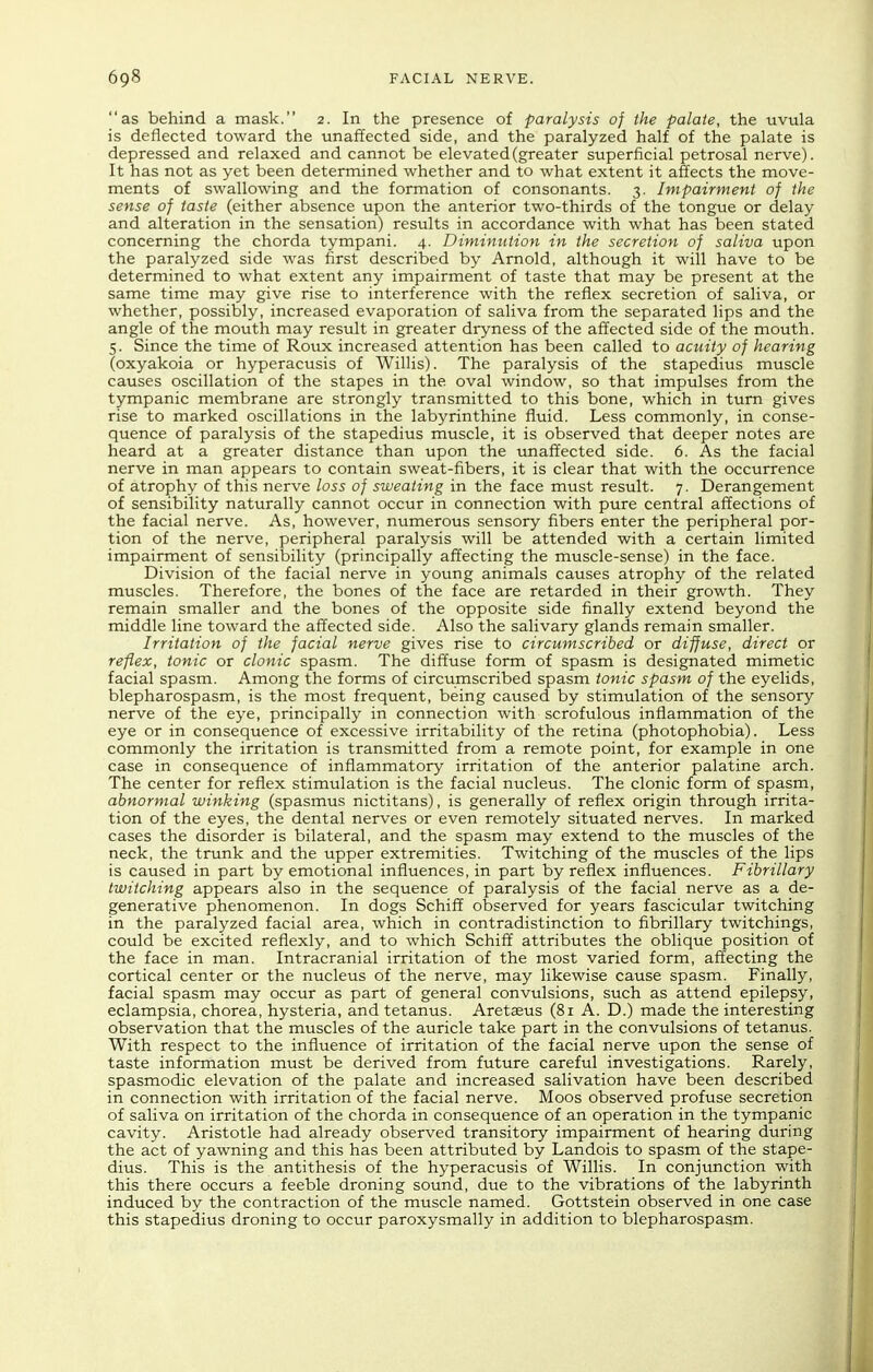 as behind a mask. 2. In the presence of paralysis of the palate, the uvula is deflected toward the unaffected side, and the paralyzed half of the palate is depressed and relaxed and cannot be elevated (greater superficial petrosal nerve). It has not as yet been determined whether and to what extent it affects the move- ments of swallowing and the formation of consonants. 3. Impairment of the sense of taste (either absence upon the anterior two-thirds of the tongue or delay and alteration in the sensation) results in accordance with what has been stated concerning the chorda tympani. 4. Diminution in the secretion of saliva upon the paralyzed side was first described by Arnold, although it will have to be determined to what extent any impairment of taste that may be present at the same time may give rise to interference with the reflex secretion of saliva, or whether, possibly, increased evaporation of saliva from the separated lips and the angle of the mouth may result in greater dryness of the affected side of the mouth. 5. Since the time of Roux increased attention has been called to acuity of hearing (oxyakoia or hyperacusis of Willis). The paralysis of the stapedius muscle causes oscillation of the stapes in the oval window, so that impulses from the tympanic membrane are strongly transmitted to this bone, which in turn gives rise to marked oscillations in the labyrinthine fluid. Less commonly, in conse- quence of paralysis of the stapedius muscle, it is observed that deeper notes are heard at a greater distance than upon the unaffected side. 6. As the facial nerve in man appears to contain sweat-fibers, it is clear that with the occurrence of atrophy of this nerve loss of sweating in the face must result. 7. Derangement of sensibility naturally cannot occur in connection with pure central affections of the facial nerve. As, however, numerous sensory fibers enter the peripheral por- tion of the nerve, peripheral paralysis will be attended with a certain limited impairment of sensibility (principally affecting the muscle-sense) in the face. Division of the facial nerve in young animals causes atrophy of the related muscles. Therefore, the bones of the face are retarded in their growth. They remain smaller and the bones of the opposite side finally extend beyond the middle line toward the affected side. Also the salivary glands remain smaller. Irritation of the facial nerve gives rise to circumscribed or diffuse, direct or reflex, tonic or clonic spasm. The diffuse form of spasm is designated mimetic facial spasm. Among the forms of circumscribed spasm tonic spasm of the eyelids, blepharospasm, is the most frequent, being caused by stimulation of the sensory nerve of the eye, principally in connection with scrofulous inflammation of the eye or in consequence of excessive irritability of the retina (photophobia). Less commonly the irritation is transmitted from a remote point, for example in one case in consequence of inflammatory irritation of the anterior palatine arch. The center for reflex stimulation is the facial nucleus. The clonic form of spasm, abnormal winking (spasmus nictitans), is generally of reflex origin through irrita- tion of the eyes, the dental nerves or even remotely situated nerves. In marked cases the disorder is bilateral, and the spasm may extend to the muscles of the neck, the trunk and the upper extremities. Twitching of the muscles of the lips is caused in part by emotional influences, in part by reflex influences. Fibrillary twitching appears also in the sequence of paralysis of the facial nerve as a de- generative phenomenon. In dogs Schiff observed for years fascicular twitching in the paralyzed facial area, which in contradistinction to fibrillary twitchings, could be excited reflexly, and to which Schiff attributes the oblique position of the face in man. Intracranial irritation of the most varied form, affecting the cortical center or the nucleus of the nerve, may likewise cause spasm. Finally, facial spasm may occur as part of general convulsions, such as attend epilepsy, eclampsia, chorea, hysteria, and tetanus. Aretaeus (81 A. D.) made the interesting observation that the muscles of the auricle take part in the convulsions of tetanus. With respect to the influence of irritation of the facial nerve upon the sense of taste information must be derived from future careful investigations. Rarely, spasmodic elevation of the palate and increased salivation have been described in connection with irritation of the facial nerve. Moos observed profuse secretion of saliva on irritation of the chorda in consequence of an operation in the tympanic cavity. Aristotle had already observed transitory impairment of hearing during the act of yawning and this has been attributed by Landois to spasm of the stape- dius. This is the antithesis of the hyperacusis of Willis. In conjunction with this there occurs a feeble droning sound, due to the vibrations of the labyrinth induced by the contraction of the muscle named. Gottstein observed in one case this stapedius droning to occur paroxysmally in addition to blepharospasm.