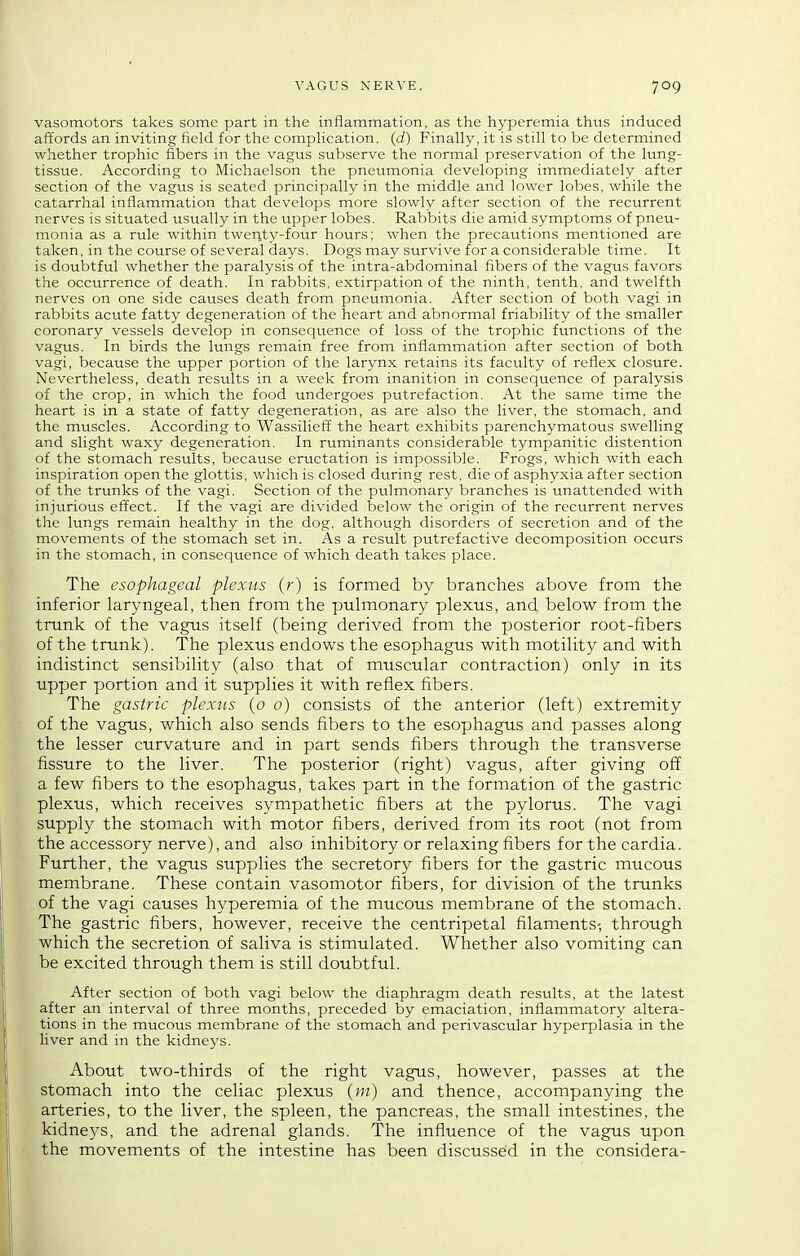 vasomotors takes some part in the inflammation, as the hyperemia thus induced aftords an inviting field for the compKcation. (d) Finally, it is still to be determined whether trophic fibers in the vagus subserve the normal preservation of the lung- tissue. According to Michaelson the pneumonia developing immediately after section of the vagus is seated principally in the middle and lower lobes, while the catarrhal inflammation that develops more slowly after section of the recurrent nerves is situated usually in the upper lobes. Rabbits die amid symptoms of pneu- monia as a rule within twenty-four hours; when the precautions mentioned are taken, in the course of several days. Dogs may survive for a considerable time. It is doubtful whether the paralysis of the intra-abdominal fibers of the vagus favors the occurrence of death. In rabbits, extirpation of the ninth, tenth, and twelfth nerves on one side causes death from pneumonia. After section of both vagi in rabbits acute fatty degeneration of the heart and abnormal friability of the smaller coronary vessels develop in consequence of loss of the trophic functions of the vagus. In birds the lungs remain free from inflammation after section of both vagi, because the upper portion of the larynx retains its faculty of reflex closure. Nevertheless, death results in a week from inanition in consequence of paralysis of the crop, in which the food undergoes putrefaction. At the same time the heart is in a state of fatty degeneration, as are also the liver, the stomach, and the muscles. According to Wassilieff the heart exhibits parenchymatous swelling and slight waxy degeneration. In ruminants considerable tympanitic distention of the stomach results, because eructation is impossible. Frogs, which with each inspiration open the glottis, which is closed during rest, die of asphyxia after section of the trunks of the vagi. Section of the pu.lmonary branches is unattended with injurious effect. If the vagi are divided below the origin of the recurrent nerves the lungs remain healthy in the dog. although disorders of secretion and of the movements of the stomach set in. As a result putrefactive decomposition occurs in the stomach, in consequence of which death takes place. The esophageal plexus (r) is formed by branches above from the inferior laryngeal, then from the pulmonary plexus, and below from the runk of the vagus itself (being derived from the posterior root-fibers of the trunk). The plexus endows the esophagus with motility and with indistinct sensibility (also that of muscular contraction) only in its upper portion and it supplies it with reflex fibers. The gastric plexus (o o) consists of the anterior (left) extremity of the vagus, which also sends fibers to the esophagus and passes along the lesser curvature and in part sends fibers through the transverse fissure to the liver. The posterior (right) vagus, after giving ofi a few fibers to the esophagus, takes part in the formation of the gastric plexus, which receives sympathetic fibers at the pylorus. The vagi supply the stomach with motor fibers, derived from its root (not from the accessory nerve), and also inhibitory or relaxing fibers for the cardia. Further, the vagus supplies fhe secretory fibers for the gastric mucous membrane. These contain vasomotor fibers, for division of the trunks of the vagi causes hyperemia of the mucous membrane of the stomach. The gastric fibers, however, receive the centripetal filaments- through which the secretion of saliva is stimulated. Whether also vomiting can be excited through them is still doubtful. After section of both vagi below the diaphragm death results, at the latest after an interval of three months, preceded by emaciation, inflammatory altera- tions in the mucous membrane of the stomach and perivascular hyperplasia in the liver and in the kidneys. About two-thirds of the right vagus, however, passes at the stomach into the celiac plexus (in) and thence, accompanying the arteries, to the liver, the spleen, the pancreas, the small intestines, the kidneys, and the adrenal glands. The influence of the vagus upon the movements of the intestine has been discussed in the considera-