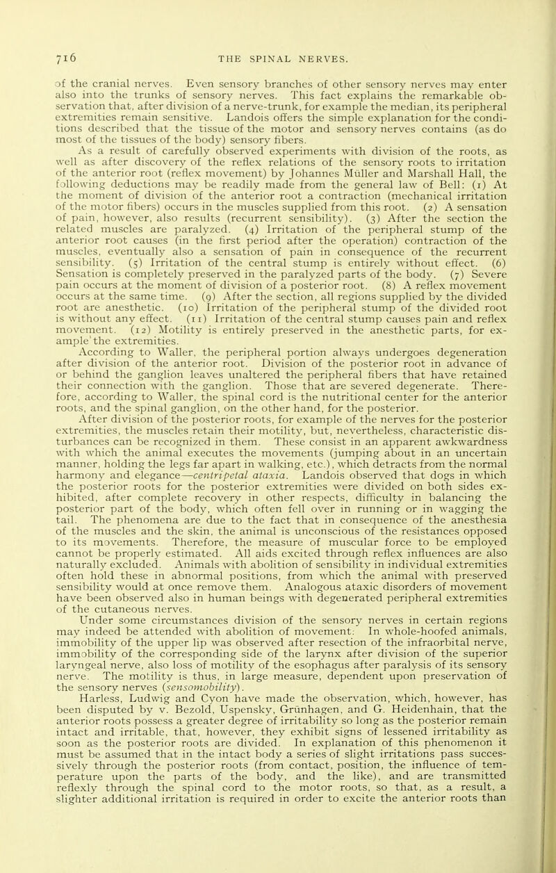 of the cranial nerves. Even sensory branches of other sensory nerves may enter also into the trunks of sensory nerves. This fact explains the remarkable ob- servation that, after division of a nerve-trunk, for example the median, its peripheral extremities remain sensitive. Landois offers the simple explanation for the condi- tions described that the tissue of the motor and sensory nerves contains (as do most of the tissues of the body) sensory fibers. As a result of carefully observed experiments with division of the roots, as well as after discovery of the reflex relations of the sensory roots to irritation of the anterior root (reflex movement) by Johannes MuUer and Marshall Hall, the following deductions may be readily made from the general law of Bell: (i) At the moment of division of the anterior root a contraction (mechanical irritation of the motor fibers) occurs in the muscles supplied from this root. (2) A sensation of pain, however, also results (recurrent sensibility). (3) After the section the related muscles are paralyzed. (4) Irritation of the peripheral stump of the anterior root causes (in the first period after the operation) contraction of the muscles, eventually also a sensation of pain in consequence of the recurrent sensibility. (5) Irritation of the central stump is entirely without effect. (6) Sensation is completely preserved in the paralyzed parts of the body. (7) Severe pain occurs at the moment of division of a posterior root. (8) A reflex movement occurs at the same time. (9) After the section, all regions supplied by the divided root are anesthetic. (10) Irritation of the peripheral stump of the divided root is without any effect. (11) Irritation of the central stump causes pain and reflex movement. (12) Motility is entirely preserved in the anesthetic parts, for ex- ample'the extremities. According to Waller, the peripheral portion always undergoes degeneration after division of the anterior root. Division of the posterior root in advance of or behind the ganglion leaves unaltered the peripheral fibers that have retained their connection with the ganglion. Those that are severed degenerate. There- fore, according to Waller, the spinal cord is the nutritional center for the anterior roots, and the spinal ganglion, on the other hand, for the posterior. After division of the posterior roots, for example of the nerves for the posterior extremities, the muscles retain their motility, but, nevertheless, characteristic dis- turbances can be recognized in them. These consist in an apparent awkwardness with which the animal executes the movements (jumping about in an uncertain manner, holding the legs far apart in walking, etc.), which detracts from the normal harmony and elegance—centripetal ataxia. Landois observed that dogs in which the posterior roots for the posterior extremities were divided on both sides ex- hibited, after complete recovery in other respects, difficulty in balancing the posterior part of the body, which often fell over in running or in wagging the tail. The phenomena are due to the fact that in consequence of the anesthesia of the muscles and the skin, the animal is unconscious of the resistances opposed to its movements. Therefore, the measure of muscular force to be employed cannot be properly estimated. All aids excited through reflex influences are also naturally excluded. Animals with abolition of sensibility in individual extremities often hold these in abnormal positions, from which the animal with preserved sensibility would at once remove them. Analogous ataxic disorders of movement have been observed also in human beings with degenerated peripheral extremities of the cutaneous nerves. Under some circumstances division of the sensory nerves in certain regions may indeed be attended with abolition of movement: In whole-hoofed animals, immobility of the upper lip was observed after resection of the infraorbital nerve, immobility of the corresponding side of the larynx after division of the superior laryngeal nerve, also loss of motility of the esophagus after paralysis of its sensory nerve. The motility is thus, in large measure, dependent upon preservation of the sensory nerves {sensotnobility). Harless, Ludwig and Cyon have made the observation, which, however, has been disputed by v. Bezold, Uspensky, Griinhagen, and G. Heidenhain, that the anterior roots possess a greater degree of irritability so long as the posterior remain intact and irritable, that, however, they exhibit signs of lessened irritability as soon as the posterior roots are divided. In explanation of this phenomenon it must be assumed that in the intact body a series of slight irritations pass succes- sively through the posterior roots (from contact, position, the influence of tem- perature upon the parts of the body, and the like), and are transmitted reflexly through the spinal cord to the motor roots, so that, as a result, a slighter additional irritation is required in order to excite the anterior roots than