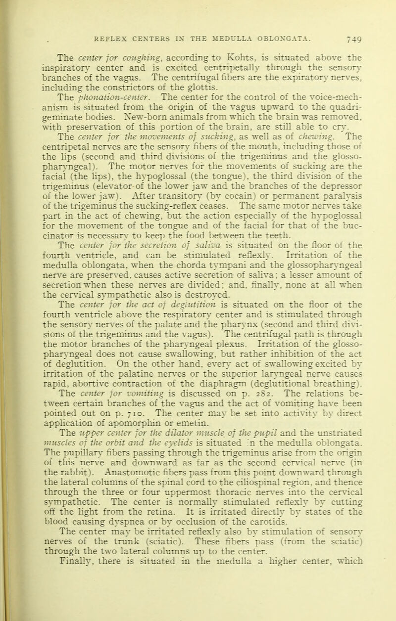 The center for coughing, according to Kohts, is situated above the inspiraton- center and is excited centripetally through the senson,- branches of the vagus. The centrifugal fibers are the expirator}-nerv.-es, including the constrictors of the glottis. The plionation-center. The center for the control of the voice-mech- anism is situated from the origin of the vagus upward to the quadri- geminate bodies. Xew-bom animals from which the brain was removed, with presen,-ation of this portion of the brain, are still able to cr\-. The center for the movements of sucking, as well as of ciieii'ing. The centripetal ner\-es are the sensor}- fibers of the mouth, including those of the lips (second and third divisions of the trigeminus and the glosso- phar^-ngeal). The motor nerv'es for the movements of sucking are the facial (the lips), the hypoglossal (the tongue), the third division of the trigeminus (elevator of the lower jaw and the branches of the depressor of the lower jaw). After transitory- (by cocain) or permanent paralysis of the trigeminus the sucking-reflex ceases. The same motor ner\-es take part in the act of chewing, but the action especially of the hypoglossal for the movement of the tongue and of the facial for that of the buc- cinator is necessary- to keep the food between the teeth. The center for the secretion of saliva is situated on the floor of the fourth ventricle, and can be stimtdated reflexly. Irritation of the medulla oblongata, when the chorda tympani and the glossophar\-ngeal ner\-e are preserved, causes active secretion of saUva; a lesser amount of secretion when these ner\-es are divided: and. finally, none at all when the cer\-ical sympathetic also is destroyed. The center for the act of deglutition is situated on the floor ot the fourth ventricle above the respiratory- center and is stimulated through the sensory- ner\-es of the palate and the pharynx (second and third divi- sions of the trigeminus and the vagus). The centrifugal path is through the motor branches of the pharyngeal plexus. Irritation of the glosso- pharyngeal does not cause swallowing, but rather inhibition of the act of deglutition. On the other hand, every- act of swallowing excited by- irritation of the palatine ner\-es or the superior lary-ngeal -aerxe causes rapid, abortive contraction of the diaphragm (deglutitional breathing). The center for vomitiiig is discussed on p. 282. The relations be- tween certain branches of the vagus and the act of vomiting have been pointed out on p. 710. The center m^ay- be set into activity- by- direct application of apomorphin or emetin. The upper center for tlie dilator muscle of tlie pupil and the unstriated muscles of the orbit and tJie eyelids is situated :n the medulla oblongata. The pupillary fibers passing through the trigeminus arise from the origin of this ner\-e and downward as far as the second cerA'ical ner\-e (in the rabbit). Anastomotic fibers pass from this point downward through the lateral columns of the spinal cord to the ciUospinal region, and thence through the three or four uppermost thoracic ner\-e5 into the cer\-ical sympathetic. The center is normally stimulated reflexly- by- cutting oft the light from the retina. It is irritated directly by- states of the blood causing dyspnea or by occlusion of the carotids. The center may- be irritated reflexly- also by- stimulation of sensory- nerves of the trunk (sciatic). These fibers pass (from the sciatic) through the tT\-o lateral columns up to the center. Finally-, there is situated in the medulla a higher center, which