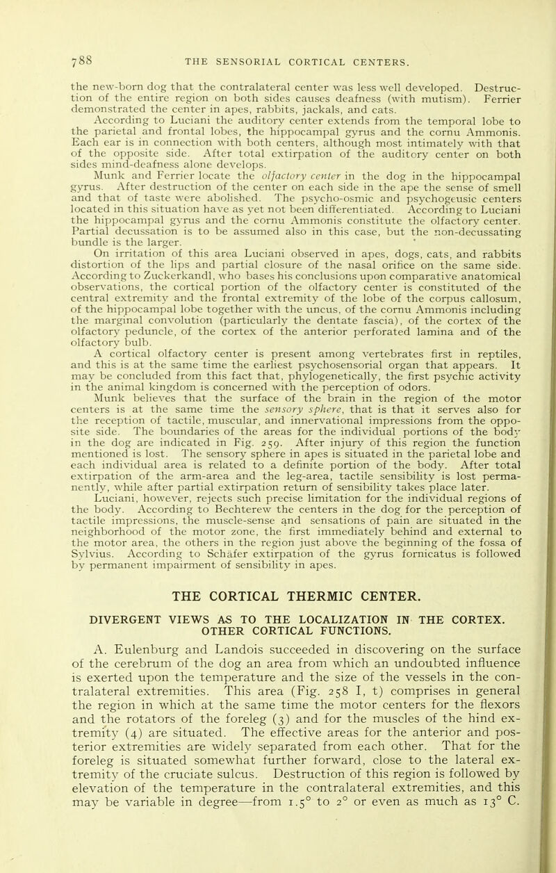 the new-bom dog that the contralateral center was less well developed. Destruc- tion of the entire region on both sides causes deafness (with mutism). Ferrier demonstrated the center in apes, rabbits, jackals, and cats. According to Luciani the auditory center extends from the temporal lobe to the parietal and frontal lobes, the hippocampal gyrus and the cornu Ammonis. Each ear is in connection with both centers, although most intimately with that of the opposite side. After total extirpation of the auditory center on both sides mind-deafness alone develops. Munk and Ferrier locate the olfactory center in the dog in the hippocampal gyrus. After destruction of the center on each side in the ape the sense of smell and that of taste were abolished. The psycho-osmic and psychogeusic centers located in this situation have as yet not been differentiated. According to Luciani the hippocampal gyrus and the cornu Ammonis constitute the olfactory center. Partial dectissation is to be assumed also in this case, but the non-decussating bundle is the larger. On irritation of this area Luciani observed in apes, dogs, cats, and rabbits distortion of the lips and partial closure of the nasal orifice on the same side. According to Zuckerkandl, who bases his conclusions upon comparative anatomical observations, the cortical portion of the olfactory center is constituted of the central extremity and the frontal extremity of the lobe of the corpus callosum, of the hippocampal lobe together with the uncus, of the cornu Ammonis including the marginal convolution (particularly the dentate fascia), of the cortex of the olfactory peduncle, of the cortex of the anterior perforated lamina and of the olfactory bulb. A cortical olfactory center is present among vertebrates first in reptiles, and this is at the same time the earliest psychosensorial organ that appears. It may be concluded from this fact that, phylogenetically, the first psychic activity in the animal kingdom is concerned with the perception of odors. Munk believes that the surface of the Vjrain in the region of the motor centers is at the same time the sensory sphere, that is that it serves also for the reception of tactile, muscular, and innervational impressions from the oppo- site side. The boundaries of the areas for the individual portions of the bodk- in the dog are indicated in Fig. 259. After injury of this region the function mentioned is lost. The sensory sphere in apes is situated in the parietal lobe and each individual area is related to a definite portion of the body. After total extirpation of the arm-area and the leg-area, tactile sensibility is lost perma- nently, while after partial extirpation return of sensibility takes place later. Luciani, however, rejects such precise limitation for the individual regions of the body. According to Bechterew the centers in the dog for the perception of tactile impressions, the muscle-sense and sensations of pain are situated in the neighborhood of the motor zone, the first immediately behind and external to the motor area, the others in the region just above the beginning of the fossa of Sylvius. According to Schafer extirpation of the gyrus fomicatus is followed by permanent impairment of sensibility in apes. THE CORTICAL THERMIC CENTER. DIVERGENT VIEWS AS TO THE LOCALIZATION IN THE CORTEX. OTHER CORTICAL FUNCTIONS. A. Eulenburg and Landois stxcceeded in discovering on the surface of the cerebrum of the dog an area from which an undoubted influence is exerted upon the temperature and the size of the vessels in the con- tralateral extremities. This area (Fig. 258 I, t) comprises in general the region in which at the same time the motor centers for the flexors and the rotators of the foreleg (3) and for the muscles of the hind ex- tremity (4) are situated. The effective areas for the anterior and pos- terior extremities are widely separated from each other. That for the foreleg is situated somewhat further forward, close to the lateral ex- tremity of the cruciate sulcus. Destruction of this region is followed by elevation of the temperature in the contralateral extremities, and this may be variable in degree—from 1.5° to 2° or even as much as 13° C.