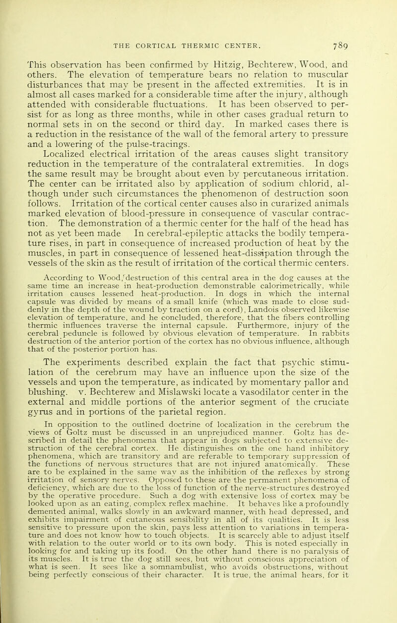 This observation has been confirmed by Hitzig, Bechterew, Wood, and others. The elevation of temperature bears no relation to muscular disturbances that may be present in the affected extremities. It is in almost all cases marked for a considerable time after the injury, although attended with considerable fluctuations. It has been observed to per- sist for as long as three months, while in other cases gradual return to normal sets in on the second or third day. In marked cases there is a reduction in the resistance of the wall of the femoral artery to pressure and a lowering of the pulse-tracings. Localized electrical irritation of the areas causes slight transitory reduction in the temperature of the contralateral extremities. In dogs the same result may be brought about even by percutaneous irritation. The center can be irritated also by application of sodium chlorid, al- though under such circumstances the phenomenon of destruction soon follows. Irritation of the cortical center causes also in curarized animals marked elevation of blood-pressure in consequence of vascular contrac- tion. The demonstration of a thermic center for the half of the head has not as yet been made In cerebral-epileptic attacks the bodily tempera- ture rises, in part in consequence of increased production of heat by the muscles, in part in consequence of lessened heat-dissipation through the vessels of the skin as the result of irritation of the cortical thermic centers. According to Wood,'destruction of this central area in the dog causes at the same time an increase in heat-production demonstrable calorimetrically, while irritation causes lessened heat-production. In dogs in which the internal capsule was divided by means of a small knife (which was made to close sud- denly in the depth of the wound by traction on a cord), Landois observed likewise elevation of temperature, and he concluded, therefore, that the fibers controlling thermic influences traverse the internal capsule. Furthermore, injury of the cerebral peduncle is followed by obvious elevation of temperature. In rabbits destruction of the anterior portion of the cortex has no obvious influence, although that of the posterior portion has. The experiments described explain the fact that psychic stimu- lation of the cerebrum may have an influence upon the size of the vessels and upon the temperature, as indicated by momentary pallor and blushing, v. Bechterew and Mislawski locate a vasodilator center in the external and middle portions of the anterior segment of the cruciate gyrus and in portions of the parietal region. In opposition to the outlined doctrine of localization in the cerebrum the views of Goltz must be discussed in an unprejudiced manner. Goltz has de- scribed in detail the phenomena that appear in dogs subjected to extensive de- struction of the cerebral cortex. He distinguishes on the one hand inhibitory phenomena, which are transitory and are referable to temporary suppression of the functions of nervous structures that are not injured anatomically. These are to be explained in the same wav as the inhibition of the reflexes by strong irritation of sensory nerves. Opposed to these are the permanent phenomena of deficiency, which are due to the loss of function of the nerve-structures destroyed by the operative procedure. Such a dog with extensive loss of cortex may be looked upon as an eating, complex reflex machine. It behaves like a profoundly demented animal, walks slowly in an awkward manner, with head depressed, and exhibits impairment of cutaneous sensibility in all of its qualities. It is less sensitive to pressure upon the skin, pays less attention to variations in tempera- ture and does not know how to touch objects. It is scarcely able to adjust itself with relation to the outer world or to its own body. This is noted especially in looking for and taking up its food. On the other hand there is no paralysis of its muscles. It is true the dog still sees, but without conscious appreciation of what is seen. It sees like a somnambulist, who avoids obstructions, without being perfectly conscious of their character. It is true, the animal hears, for it