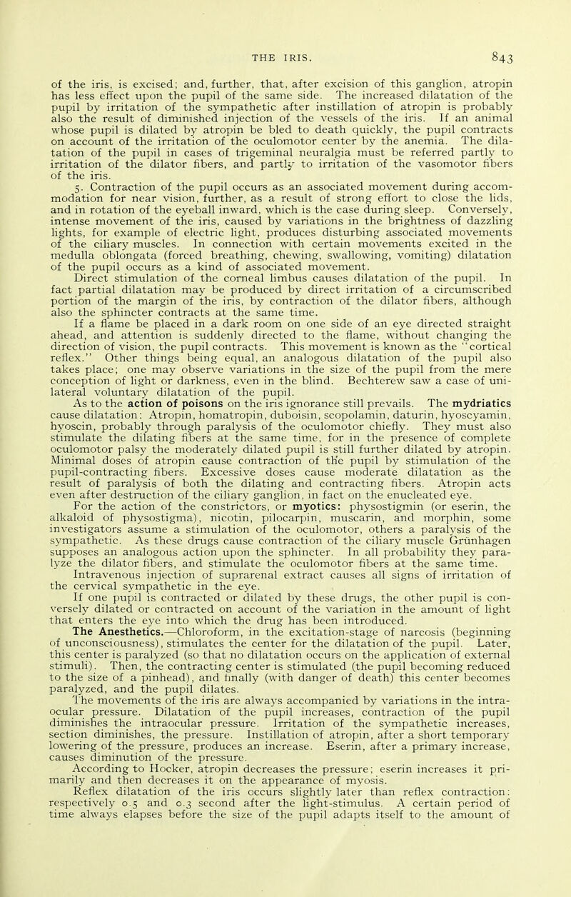 of the iris, is excised; and, further, that, after excision of this ganglion, atropin has less effect upon the pupil of the same side. The increased dilatation of the pupil by irritation of the sympathetic after instillation of atropin is probably also the result of diminished injection of the vessels of the iris. If an animal whose pupil is dilated by atropin be bled to death quickly, the pupil contracts on account of the irritation of the oculomotor center by the anemia. The dila- tation of the pupil in cases of trigeminal neuralgia must be referred partly to irritation of the dilator fibers, and partly to irritation of the vasomotor fibers of the iris. 5. Contraction of the pupil occurs as an associated movement during accom- modation for near vision, further, as a result of strong effort to close the lids, and in rotation of the eyeball inward, which is the case during sleep. Conversely, intense movement of the iris, caused by variations in the brightness of dazzling lights, for example of electric light, produces disturbing associated movements of the ciliary muscles. In connection with certain movements excited in the medulla oblongata (forced breathing, chewing, swallowing, vomiting) dilatation of the pupil occurs as a kind of associated movement. Direct stimulation of the corneal limbus causes dilatation of the pupil. In fact partial dilatation may be produced by direct irritation of a circumscribed portion of the margin of the iris, by contraction of the dilator fibers, although also the sphincter contracts at the same time. If a flame be placed in a dark room on one side of an eye directed straight ahead, and attention is suddenly directed to the flame, without changing the direction of vision, the pupil contracts. This movement is known as the cortical reflex. Other things being equal, an analogous dilatation of the pupil also takes place; one may observe variations in the size of the pupil from the mere conception of light or darkness, even in the blind. Bechterew saw a case of uni- lateral voluntary dilatation of the pupil. As to the action of poisons on the iris ignorance still prevails. The mydriatics cause dilatation; Atropin, homatropin, duboisin, scopolamin, daturin, hyoscyamin, hyoscin, probably through paralysis of the oculomotor chiefly. They must also stimulate the dilating fibers at the same time, for in the presence of complete oculomotor palsy the moderately dilated pupil is still further dilated by atropin. Minimal doses of atropin cause contraction of th'e pupil by stimulation of the pupil-contracting fibers. Excessive doses cause moderate dilatation as the result of paralysis of both the dilating and contracting fibers. Atropin acts even after destruction of the ciliary ganglion, in fact on the enucleated eye. For the action of the constrictors, or myotics: physostigmin (or eserin, the alkaloid of physostigma), nicotin, pilocarpin, muscarin, and morphin, some investigators assume a stimulation of the oculomotor, others a paralysis of the sympathetic. As these drugs cause contraction of the ciliary muscle Griinhagen supposes an analogous action upon the sphincter. In all probability they para- lyze the dilator fibers, and stimulate the oculomotor fibers at the same time. Intravenous injection of suprarenal extract causes all signs of irritation of the cervical sympathetic in the eye. If one pupil is contracted or dilated by these drugs, the other pupil is con- versely dilated or contracted on account of the variation in the amount of light that enters the eye into which the drug has been introduced. The Anesthetics.—Chloroform, in the excitation-stage of narcosis (beginning of unconsciousness), stimulates the center for the dilatation of the pupil. Later, this center is paralyzed (so that no dilatation occurs on the application of external stimuli). Then, the contracting center is stimulated (the pupil becoming reduced to the size of a pinhead), and finally (with danger of death) this center becomes paralyzed, and the pupil dilates. 1 he movements of the iris are always accompanied by variations in the intra- ocular pressure. Dilatation of the pupil increases, contraction of the pupil diminishes the intraocular pressure. Irritation of the sympathetic increases, section diminishes, the pressure. Instillation of atropin, after a short temporary lowering of the pressure, produces an increase. Eserin, after a primary increase, causes diminution of the pressure. According to Hocker, atropin decreases the pressure; eserin increases it pri- marily and then decreases it on the appearance of myosis. Reflex dilatation of the iris occurs slightly later than reflex contraction: respectively 0.5 and 0.3 second after the light-stimulus. A certain period of time always elapses before the size of the pupil adapts itself to the amount of