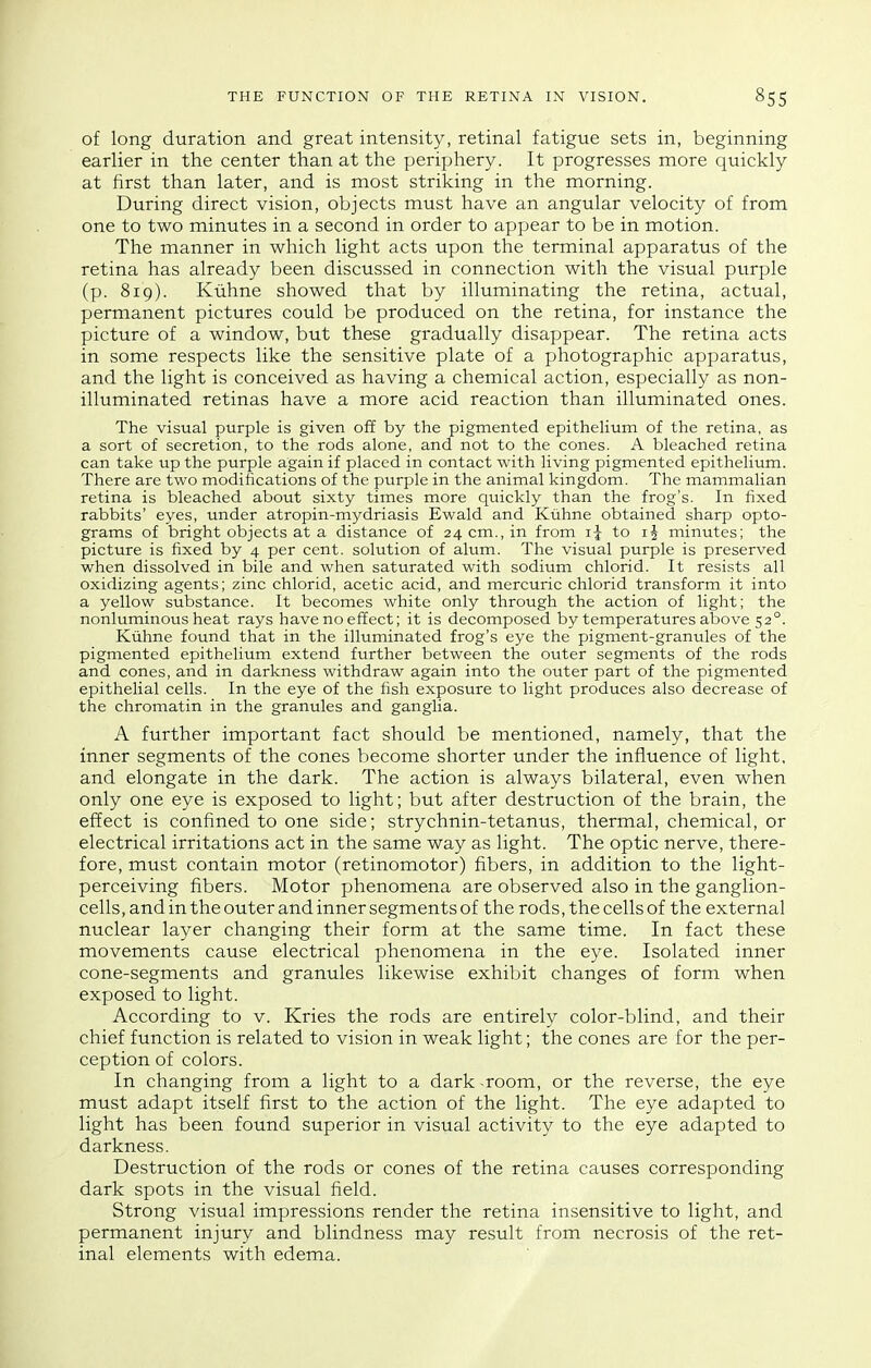 of long duration and great intensity, retinal fatigue sets in, beginning earlier in the center than at the periphery. It progresses more quickly at first than later, and is most striking in the morning. During direct vision, objects must have an angular velocity of from one to two minutes in a second in order to appear to be in motion. The manner in which light acts upon the terminal apparatus of the retina has already been discussed in connection with the visual purple (p. 819). Kuhne showed that by illuminating the retina, actual, permanent pictures could be produced on the retina, for instance the picture of a window, but these gradually disappear. The retina acts in some respects like the sensitive plate of a photographic apparatus, and the light is conceived as having a chemical action, especially as non- illuminated retinas have a more acid reaction than illuminated ones. The visual purple is given off by the pigmented epithelium of the retina, as a sort of secretion, to the rods alone, and not to the cones. A bleached retina can take up the purple again if placed in contact with living pigmented epithelium. There are two modifications of the purple in the animal kingdom. The mammalian retina is bleached about sixty times more quickly than the frog's. In fixed rabbits' eyes, under atropin-mydriasis Ewald and Kiihne obtained sharp opto- grams of bright objects at a distance of 24 cm., in from i| to minutes; the picture is fixed by 4 per cent, solution of alum. The visual purple is preserved when dissolved in bile and when saturated with sodium chlorid. It resists all oxidizing agents; zinc chlorid, acetic acid, and mercuric chlorid transform it into a yellow substance. It becomes white only through the action of light; the nonluminous heat rays have no effect; it is decomposed by temperatures above 52°. Kuhne found that in the illuminated frog's eye the pigment-granules of the pigmented epithelium extend further between the outer segments of the rods and cones, and in darkness withdraw again into the outer part of the pigmented epithelial cells. In the eye of the fish exposure to light produces also decrease of the chromatin in the granules and ganglia. A further important fact should be mentioned, namely, that the inner segments of the cones become shorter under the influence of light, and elongate in the dark. The action is always bilateral, even when only one eye is exposed to light; but after destruction of the brain, the effect is confined to one side; strychnin-tetanus, thermal, chemical, or electrical irritations act in the same way as light. The optic nerve, there- fore, must contain motor (retinomotor) fibers, in addition to the light- perceiving fibers. Motor phenomena are observed also in the ganglion- cells, and in the outer and inner segments of the rods, the cells of the external nuclear layer changing their form at the same time. In fact these movements cause electrical phenomena in the eye. Isolated inner cone-segments and granules likewise exhibit changes of form when exposed to light. According to v. Kries the rods are entirely color-blind, and their chief function is related to vision in weak light; the cones are for the per- ception of colors. In changing from a light to a dark room, or the reverse, the eye must adapt itself first to the action of the light. The eye adapted to light has been found superior in visual activity to the eye adapted to darkness. Destruction of the rods or cones of the retina causes corresponding dark spots in the visual field. Strong visual impressions render the retina insensitive to light, and permanent injury and blindness may result from necrosis of the ret- inal elements with edema.