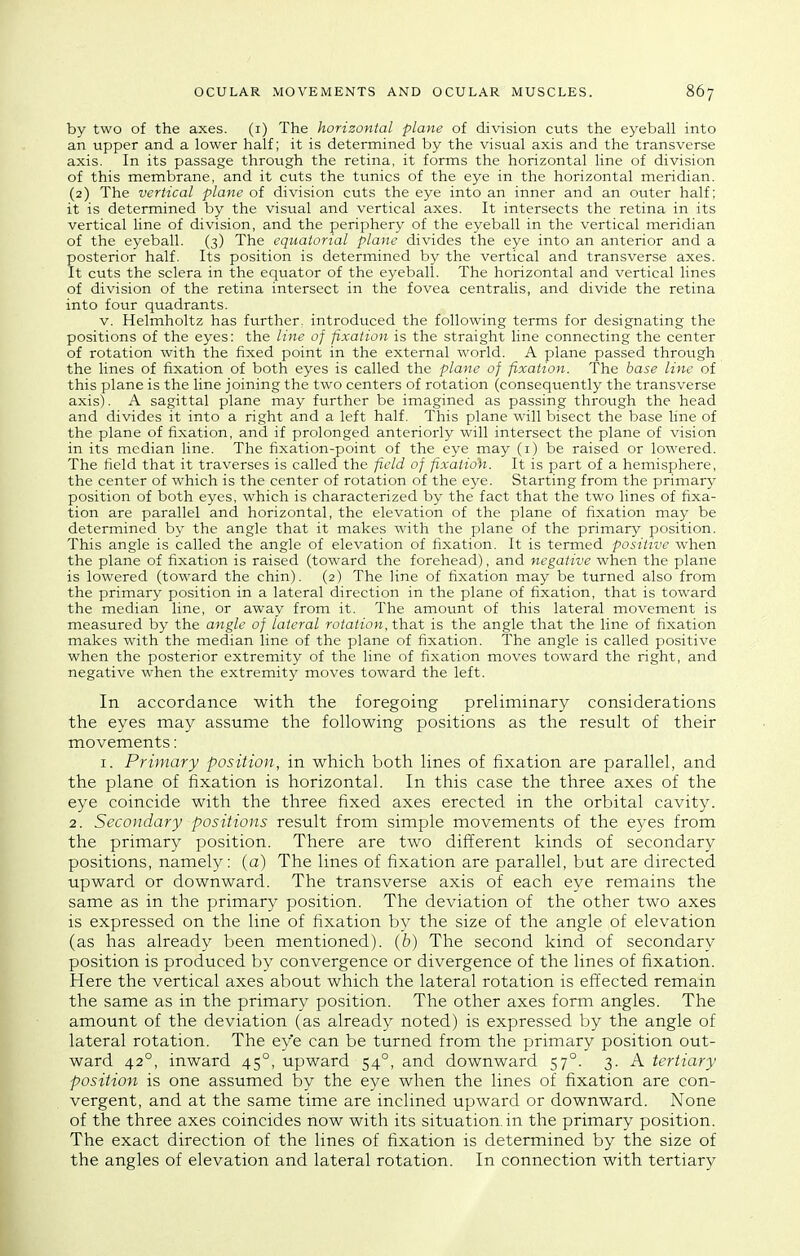 by two of the axes, (i) The horizontal plane of division cuts the eyeball into an upper and a lower half; it is determined by the visual axis and the transverse axis. In its passage through the retina, it forms the horizontal line of division of this membrane, and it cuts the tunics of the eye in the horizontal meridian. (2) The vertical plane of division cuts the eye into an inner and an outer half; it is determined by the visual and vertical axes. It intersects the retina in its vertical line of division, and the periphery of the eyeball in the vertical meridian of the eyeball. (3) The equatorial plane divides the eye into an anterior and a posterior half. Its position is determined by the vertical and transverse axes. It cuts the sclera in the equator of the eyeball. The horizontal and vertical lines of division of the retina intersect in the fovea centralis, and divide the retina into four quadrants. V. Helmholtz has further, introduced the following terms for designating the positions of the eyes: the line of fixation is the straight line connecting the center of rotation with the fixed point in the external world. A plane passed through the lines of fixation of both eyes is called the plane of fixation. The base line of this plane is the line joining the two centers of rotation (consequently the transverse axis). A sagittal plane may further be imagined as passing through the head and divides it into a right and a left half. This plane will bisect the base line of the plane of fixation, and if prolonged anteriorly will intersect the plane of vision in its median line. The fixation-point of the eye may (i) be raised or lowered. The field that it traverses is called the field of fixatioh. It is part of a hemisphere, the center of which is the center of rotation of the eye. Starting from the primary position of both eyes, which is characterized by the fact that the two lines of fixa- tion are parallel and horizontal, the elevation of the plane of fixation may be determined by the angle that it makes with the plane of the primary position. This angle is called the angle of elevation of fixation. It is termed positive when the plane of fixation is raised (toward the forehead), and negative when the plane is lowered (toward the chin). (2) The line of fixation may be turned also from the primary position in a lateral direction in the plane of fixation, that is toward the median line, or away from it. The amount of this lateral movement is measured by the angle of lateral rotation, that is the angle that the line of fixation makes with the median line of the plane of fixation. The angle is called positive when the posterior extremity of the line of fixation moves toward the right, and negative when the extremity moves toward the left. In accordance with the foregoing preliminary considerations the eyes may assume the following positions as the result of their movements: I. Primary position, in which both lines of fixation are parallel, and the plane of fixation is horizontal. In this case the three axes of the eye coincide with the three fixed axes erected in the orbital cavity. 2. Secondary positions result from simple movements of the eyes from the primary position. There are two different kinds of secondary positions, namely: (a) The lines of fixation are parallel, but are directed upward or downward. The transverse axis of each eye remains the same as in the primary position. The deviation of the other two axes is expressed on the line of fixation by the size of the angle of elevation (as has already been mentioned). (6) The second kind of secondary position is produced by convergence or divergence of the lines of fixation. Here the vertical axes about which the lateral rotation is effected remain the same as in the primary position. The other axes form angles. The amount of the deviation (as already noted) is expressed by the angle of lateral rotation. The eye can be turned from the primary position out- ward 42°, inward 45°, upward 54°, and downward 57°. 3. A tertiary position is one assumed by the eye when the lines of fixation are con- vergent, and at the same time are inclined upward or downward. None of the three axes coincides now with its situation, in the primary position. The exact direction of the lines of fixation is determined by the size of the angles of elevation and lateral rotation. In connection with tertiary