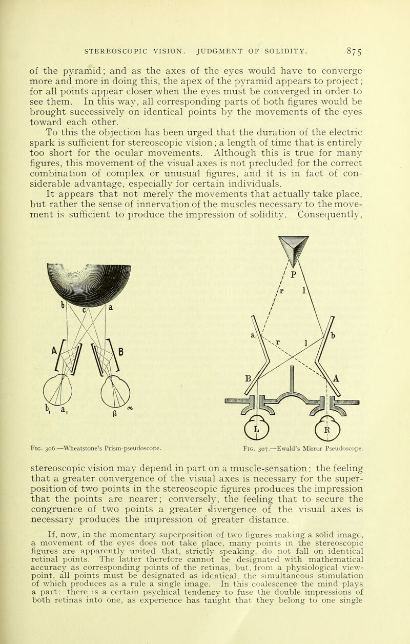 of the pyramid; and as the axes of the eyes would have to converge more and more in doing this, the apex of the pyramid appears to project; for all points appear closer when the eyes must be converged in order to see them. In this way, all corresponding parts of both figures would be brought successively on identical points by the movements of the eyes toward each other. To this the objection has been urged that the duration of the electric spark is sufficient for stereoscopic vision; a length of time that is entirety too short for the ocular movements. Although this is true for many figures, this movement of the visual axes is not precluded for the correct combination of complex or unusual figures, and it is in fact of con- siderable advantage, especially for certain individuals. It appears that not merely the movements that actually take place, but rather the sense of innervation of the muscles necessary to the move- ment is sufficient to produce the impression of solidity. Consequently, Fig. 306.—Wheatstone's Prism-pseudoscope. Fig. 307.—Ewald's Mirror Pseudoscope. stereoscopic vision may depend in part on a muscle-sensation: the feeling that a greater convergence of the visual axes is necessary for the super- position of two points in the stereoscopic figures produces the impression that the points are nearer; conversely, the feeling that to secure the congruence of two points a greater divergence of the visual axes is necessary produces the impression of greater distance. If, now, in the momentary superposition of two figtires making a solid image, a movement of the eyes does not take place, many points in the stereoscopic figures are apparently united that, strictly speaking, do not fall on identical retinal points. The latter therefore cannot be designated with mathematical accuracy as corresponding points of the retinas, but, from a physiological view- point, all points must be designated as identical, the simultaneous stimulation of which produces as a rule a single image. In this coalescence the mind plays a part: there is a certain psychical tendency to fuse the double impressions of both retinas into one, as experience has taught that they belong to one single