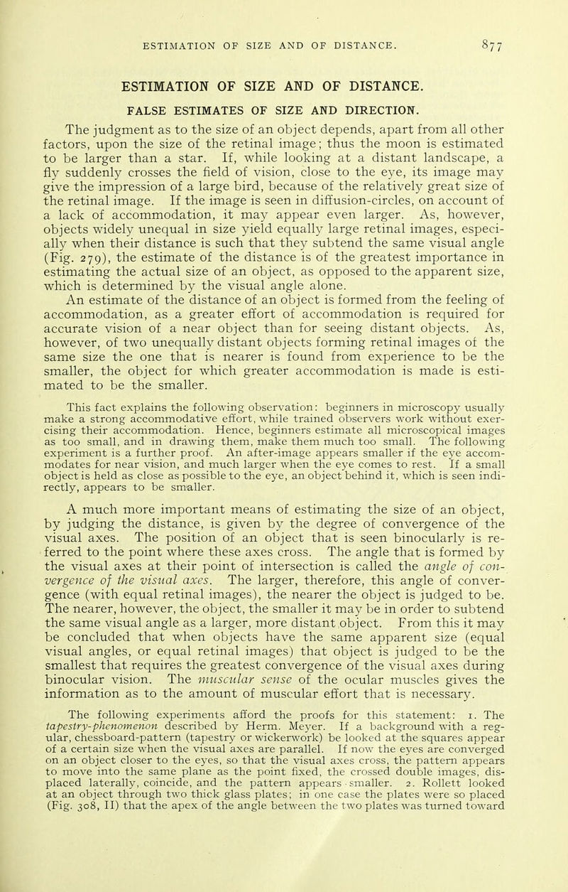 ESTIMATION OF SIZE AND OF DISTANCE. FALSE ESTIMATES OF SIZE AND DIRECTION. The judgment as to the size of an object depends, apart from all other factors, upon the size of the retinal image; thus the moon is estimated to be larger than a star. If, while looking at a distant landscape, a fly suddenly crosses the field of vision, close to the eye, its image may give the impression of a large bird, because of the relatively great size of the retinal image. If the image is seen in dift'usion-circles, on account of a lack of accommodation, it may appear even larger. As, however, objects widely unequal in size yield equally large retinal images, especi- ally when their distance is such that they subtend the same visual angle (Fig. 279), the estimate of the distance is of the greatest importance in estimating the actual size of an object, as opposed to the apparent size, which is determined by the visual angle alone. An estimate of the distance of an object is formed from the feeling of accommodation, as a greater effort of accommodation is required for accurate vision of a near object than for seeing distant objects. As, however, of two unequally distant objects forming retinal images of the same size the one that is nearer is found from experience to be the smaller, the object for which greater accommodation is made is esti- mated to be the smaller. This fact explains the following observation: beginners in microscopy usually make a strong accommodative effort, while trained observers work without exer- cising their accommodation. Hence, beginners estimate all microscopical images as too small, and in drawing them, make them much too small. The following experiment is a further proof. An after-image appears smaller if the eye accom- modates for near vision, and much larger when the eye comes to rest. If a small object is held as close as possible to the eye, an object behind it, which is seen indi- rectly, appears to be smaller. A much more important means of estimating the size of an object, by judging the distance, is given by the degree of convergence of the visual axes. The position of an object that is seen binocularly is re- ferred to the point where these axes cross. The angle that is formed by the visual axes at their point of intersection is called the angle of con- vergence of the visual axes. The larger, therefore, this angle of conver- gence (with equal retinal images), the nearer the object is judged to be. The nearer, however, the object, the smaller it may be in order to subtend the same visual angle as a larger, more distant object. From this it may be concluded that when objects have the same apparent size (equal visual angles, or equal retinal images) that object is judged to be the smallest that requires the greatest convergence of the visual axes during binocular vision. The muscular sense of the ocular muscles gives the information as to the amount of muscular effort that is necessary. The following experiments afford the proofs for this statement: i. The tapestry-phenomenon described by Herm. Meyer. If a background with a reg- ular, chessboard-pattern (tapestry or wickerwork) be looked at the squares appear of a certain size when the visual axes are parallel. If now the eyes are converged on an object closer to the eyes, so that the visual axes cross, the pattern appears to move into the same plane as the point fixed, the crossed double images, dis- placed laterally, coincide, and the pattern appears ■ smaller. 2. Rollett looked at an object through two thick glass plates; in one case the plates were so placed (Fig. 308, II) that the apex of the angle between the two plates was turned toward