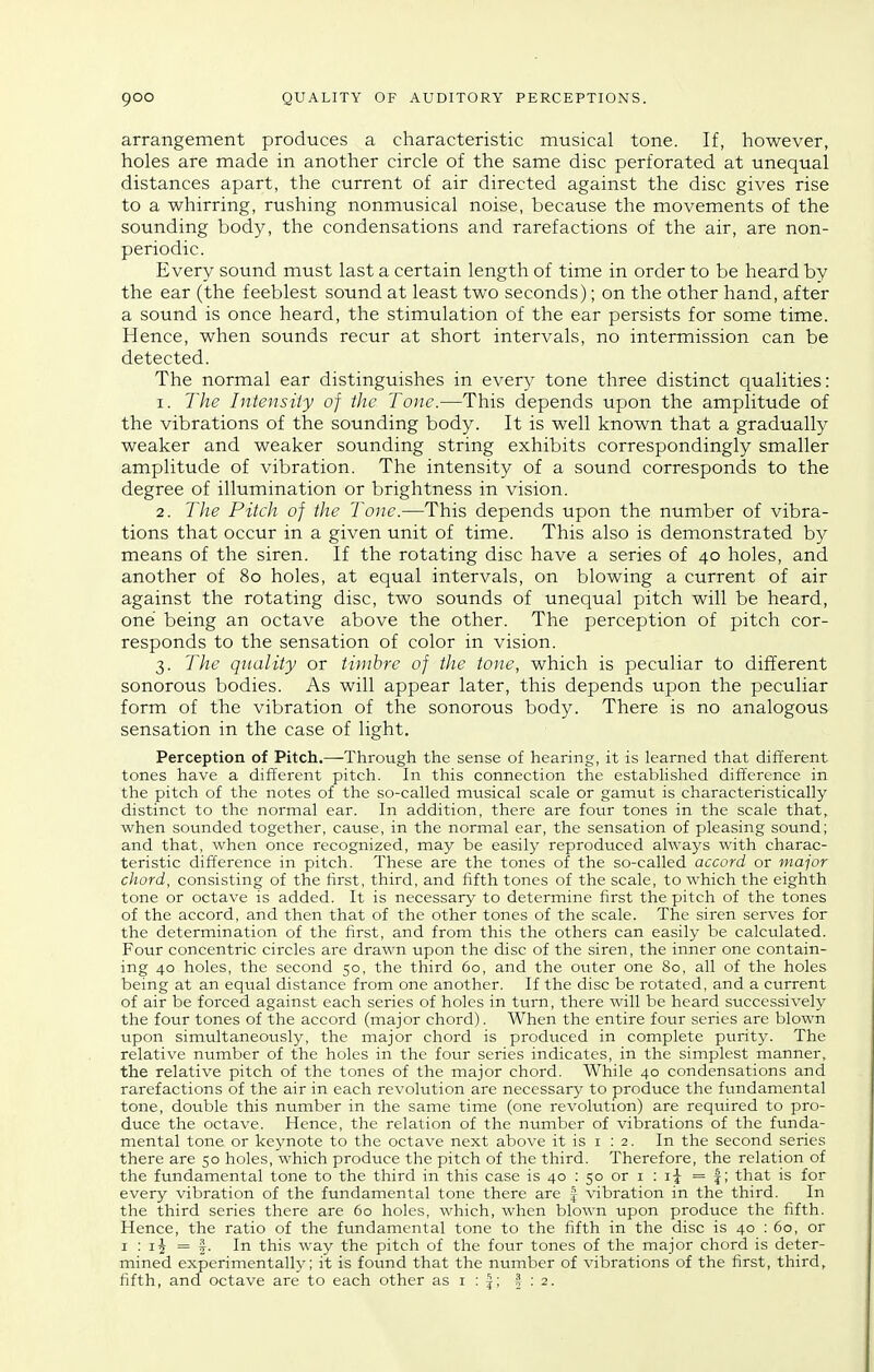 arrangement produces a characteristic musical tone. If, however, holes are made in another circle of the same disc perforated at unequal distances apart, the current of air directed against the disc gives rise to a whirring, rushing nonmusical noise, because the movements of the sounding body, the condensations and rarefactions of the air, are non- periodic. Every sound must last a certain length of time in order to be heard by the ear (the feeblest sound at least two seconds); on the other hand, after a sound is once heard, the stimulation of the ear persists for some time. Hence, when sounds recur at short intervals, no intermission can be detected. The normal ear distinguishes in every tone three distinct qualities: 1. The Intensity of the Tone.—This depends upon the amplitude of the vibrations of the sounding body. It is well known that a gradually weaker and weaker sounding string exhibits correspondingly smaller amplitude of vibration. The intensity of a sound corresponds to the degree of illumination or brightness in vision. 2. The Pitch of the Tone.—This depends upon the number of vibra- tions that occur in a given unit of time. This also is demonstrated by means of the siren. If the rotating disc have a series of 40 holes, and another of 80 holes, at equal intervals, on blowing a current of air against the rotating disc, two sounds of unequal pitch will be heard, one being an octave above the other. The perception of pitch cor- responds to the sensation of color in vision. 3. The quality or timbre of the tone, which is peculiar to different sonorous bodies. As will appear later, this depends upon the peculiar form of the vibration of the sonorous body. There is no analogous sensation in the case of light. Perception of Pitch.—Through the sense of hearing, it is learned that different tones have a different pitch. In this connection the established difference in the pitch of the notes of the so-called musical scale or gamut is characteristically distinct to the normal ear. In addition, there are four tones in the scale that, when sounded together, cause, in the normal ear, the sensation of pleasing sound; and that, when once recognized, may be easily reproduced always with charac- teristic difference in pitch. These are the tones of the so-called accord or major chord, consisting of the first, third, and fifth tones of the scale, to which the eighth tone or octave is added. It is necessary to determine first the pitch of the tones of the accord, and then that of the other tones of the scale. The siren serves for the determination of the first, and from this the others can easily be calculated. Four concentric circles are drawn upon the disc of the siren, the inner one contain- ing 40 holes, the second 50, the third 60, and the outer one 80, all of the holes being at an equal distance from one another. If the disc be rotated, and a current of air be forced against each series of holes in turn, there will be heard successively the four tones of the accord (major chord). When the entire four series are blown upon simultaneously, the major chord is produced in complete purity. The relative number of the holes in the four series indicates, in the simplest manner, the relative pitch of the tones of the major chord. While 40 condensations and rarefactions of the air in each revolution are necessary to produce the fundamental tone, double this number in the same time (one revolution) are required to pro- duce the octave. Hence, the relation of the number of vibrations of the funda- mental tone or keynote to the octave next above it is i : 2. In the second series there are 50 holes, which produce the pitch of the third. Therefore, the relation of the fundamental tone to the third in this case is 40 : 50 or i : i\ = f; that is for every vibration of the fundamental tone there are f vibration in the third. In the third series there are 60 holes, which, when blown upon produce the fifth. Hence, the ratio of the fundamental tone to the fifth in the disc is 40 : 60, or I : = f. In this way the pitch of the four tones of the major chord is deter- mined experimentally; it is found that the number of vibrations of the first, third, fifth, and octave are to each other as i : |; | ; 2.