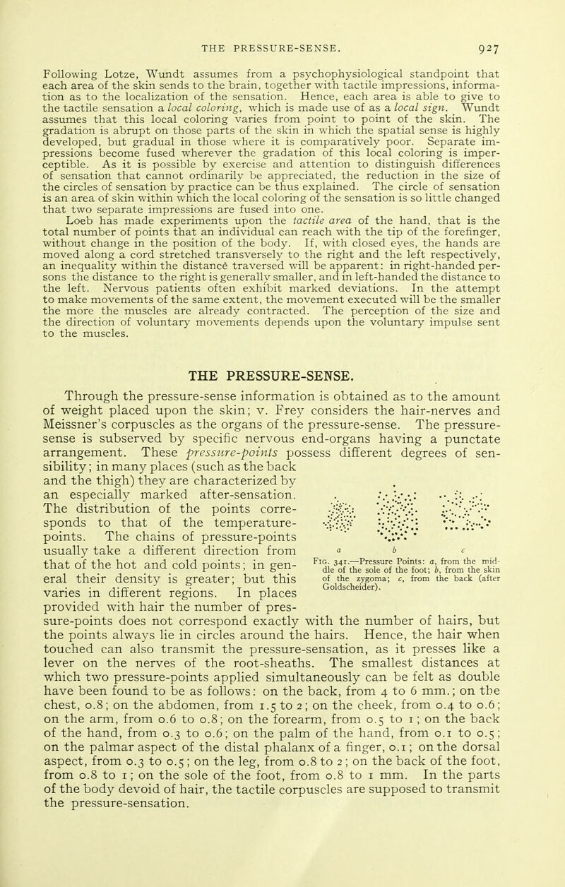 Following Lotze, Wvindt assumes from a psychophysiological standpoint that each area of the skin sends to the brain, together with tactile impressions, informa- tion as to the localization of the sensation. Hence, each area is able to give to the tactile sensation a local coloring, which is made use of as a local sign. Wundt assumes that this local coloring varies from point to point of the skin. The gradation is abrupt on those parts of the skin in which the spatial sense is highly developed, but gradual in those where it is comparatively poor. Separate im- pressions become fused wherever the gradation of this local coloring is imper- ceptible. As it is possible by exercise and attention to distinguish differences of sensation that cannot ordinarily be appreciated, the reduction in the size of the circles of sensation by practice can be thus explained. The circle of sensation is an area of skin within which the local coloring of the sensation is so little changed that two separate impressions are fused into one. Loeb has made experiments upon the tactile area of the hand, that is the total number of points that an individual can reach with the tip of the forefinger, without change in the position of the body. If, with closed eyes, the hands are moved along a cord stretched transversely to the right and the left respectively, an inequality within the distance traversed will be apparent: in right-handed per- sons the distance to the right is generally smaller, and in left-handed the distance to the left. Nervous patients often exhibit marked deviations. In the attempt to make movements of the same extent, the movement executed will be the smaller the more the muscles are already contracted. The perception of the size and the direction of voluntary movements depends upon the voluntary impulse sent to the muscles. THE PRESSURE-SENSE. Through the pressure-sense information is obtained as to the amount of weight placed upon the skin; v. Frey considers the hair-nerves and Meissner's corpuscles as the organs of the pressure-sense. The pressure- sense is subserved by specific nervous end-organs having a punctate arrangement. These pressure-points possess different degrees of sen- sibility ; in many places (such as the back and the thigh) they are characterized by an especially marked after-sensation. ;.• The distribution of the points corre- ' sponds to that of the temperature- vi-'f.vy' *iV.'/!;i** points. The chains of pressure-points  ''-/.Vl  usually take a different direction from a b c that of the hot andcold points; m gen- ^^ill^^'^r^if^^oo^:'^^^^^ eral their density is greater; but this of the zygoma; c, from the back (after j.rc , • T 1 Goldscheider). varies m dinerent regions. In places provided with hair the number of pres- sure-points does not correspond exactly with the number of hairs, but the points always lie in circles around the hairs. Hence, the hair when touched can also transmit the pressure-sensation, as it presses like a lever on the nerves of the root-sheaths. The smallest distances at which two pressure-points applied simultaneously can be felt as double have been found to be as follows: on the back, from 4 to 6 mm.; on the chest, 0.8; on the abdomen, from 1.5 to 2; on the cheek, from 0.4 to 0.6; on the arm, from 0.6 to 0.8; on the forearm, from 0.5 to i; on the back of the hand, from 0.3 to 0.6; on the palm of the hand, from o.i to 0.5; on the palmar aspect of the distal phalanx of a finger, o.i; on the dorsal aspect, from 0.3 to 0.5 ; on the leg, from 0.8 to 2 ; on the back of the foot, from 0.8 to I; on the sole of the foot, from 0.8 to i mm. In the parts of the body devoid of hair, the tactile corpuscles are supposed to transmit the pressure-sensation.