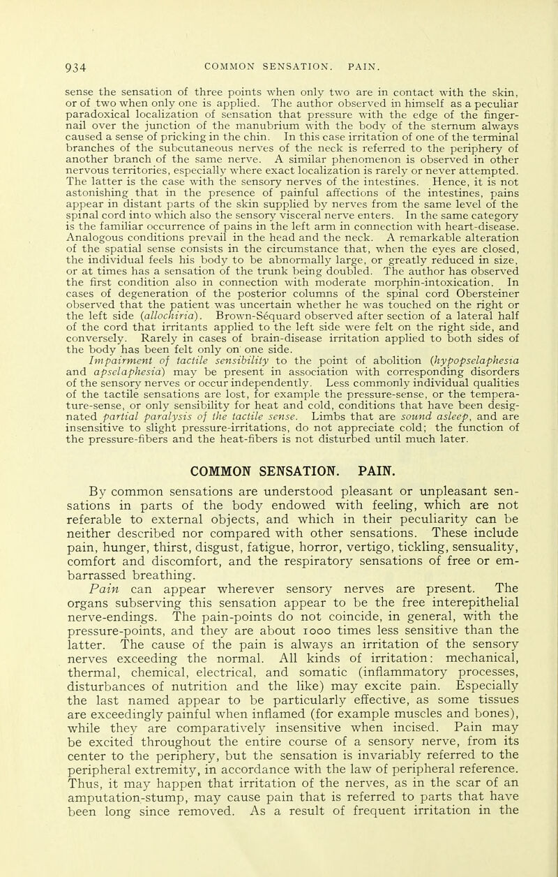 sense the sensation of three points when only two are in contact with the skin, or of two when only one is applied. The author observed in himself as a peculiar paradoxical localization of sensation that pressure with the edge of the finger- nail over the junction of the manubrium with the body of the sternum always caused a sense of pricking in the chin. In this case irritation of one of the terminal branches of the subcutaneous nerves of the neck is referred to the periphery of another branch of the same nerve. A similar phenomenon is observed in other nervous territories, especially where exact localization is rarely or never attempted. The latter is the case with the sensory nerves of the intestines. Hence, it is not astonishing that in the presence of painful affections of the intestines, pains appear in distant parts of the skin supplied by nerves from the same level of the spinal cord into which also the sensory visceral nerve enters. In the same category is the familiar occurrence of pains in the left arm in connection with heart-disease. Analogous conditions prevail in the head and the neck. A remarkable alteration of the spatial sense consists in the circumstance that, when the eyes are closed, the individual feels his body to be abnormally large, or greatly reduced in size, or at times has a sensation of the trunk being doubled. The author has observed the first condition also in connection with moderate morphin-intoxication. In cases of degeneration of the posterior columns of the spinal cord Obersteiner observed that the patient was uncertain whether he was touched on the right or the left side (allochiria). Brown-Sequard observed after section of a lateral half of the cord that irritants applied to the left side were felt on the right side, and conversely. Rarely in cases of brain-disease irritation applied to both sides of the body has been felt only on' one side. Impairment of tactile sensibility to the point of abolition {hypopselaphesta and apselaphesia) may be present in association with corresponding disorders of the sensory nerves or occur independently. Less commonly individual qualities of the tactile sensations are lost, for example the pressure-sense, or the tempera- ture-sense, or only sensibility for heat and cold, conditions that have been desig- nated partial paralysis of the tactile sense. Limbs that are sound asleep, and are insensitive to slight pressure-irritations, do not appreciate cold; the function of the pressure-fibers and the heat-fibers is not disturbed until much later. COMMON SENSATION. PAIN. By common sensations are understood pleasant or unpleasant sen- sations in parts of the body endowed with feeling, which are not referable to external objects, and which in their peculiarity can be neither described nor compared with other sensations. These include pain, hunger, thirst, disgust, fatigue, horror, vertigo, tickling, sensuality, comfort and discomfort, and the respiratory sensations of free or em- barrassed breathing. Pain can appear wherever sensory nerves are present. The organs subserving this sensation appear to be the free interepithelial nerve-endings. The pain-points do not coincide, in general, with the pressure-points, and they are about looo times less sensitive than the latter. The cause of the pain is always an irritation of the sensory nerves exceeding the normal. All kinds of irritation: mechanical, thermal, chemical, electrical, and somatic (inflammatory processes, disturbances of nutrition and the like) may excite pain. Especially the last named appear to be particularly effective, as some tissues are exceedingly painful when inflamed (for example muscles and bones), while they are comparatively insensitive when incised. Pain may be excited throughout the entire course of a sensory nerve, from its center to the periphery, but the sensation is invariably referred to the peripheral extremity, in accordance with the law of peripheral reference. Thus, it may happen that irritation of the nerves, as in the scar of an amputation-stump, may cause pain that is referred to parts that have been long since removed. As a result of frequent irritation in the