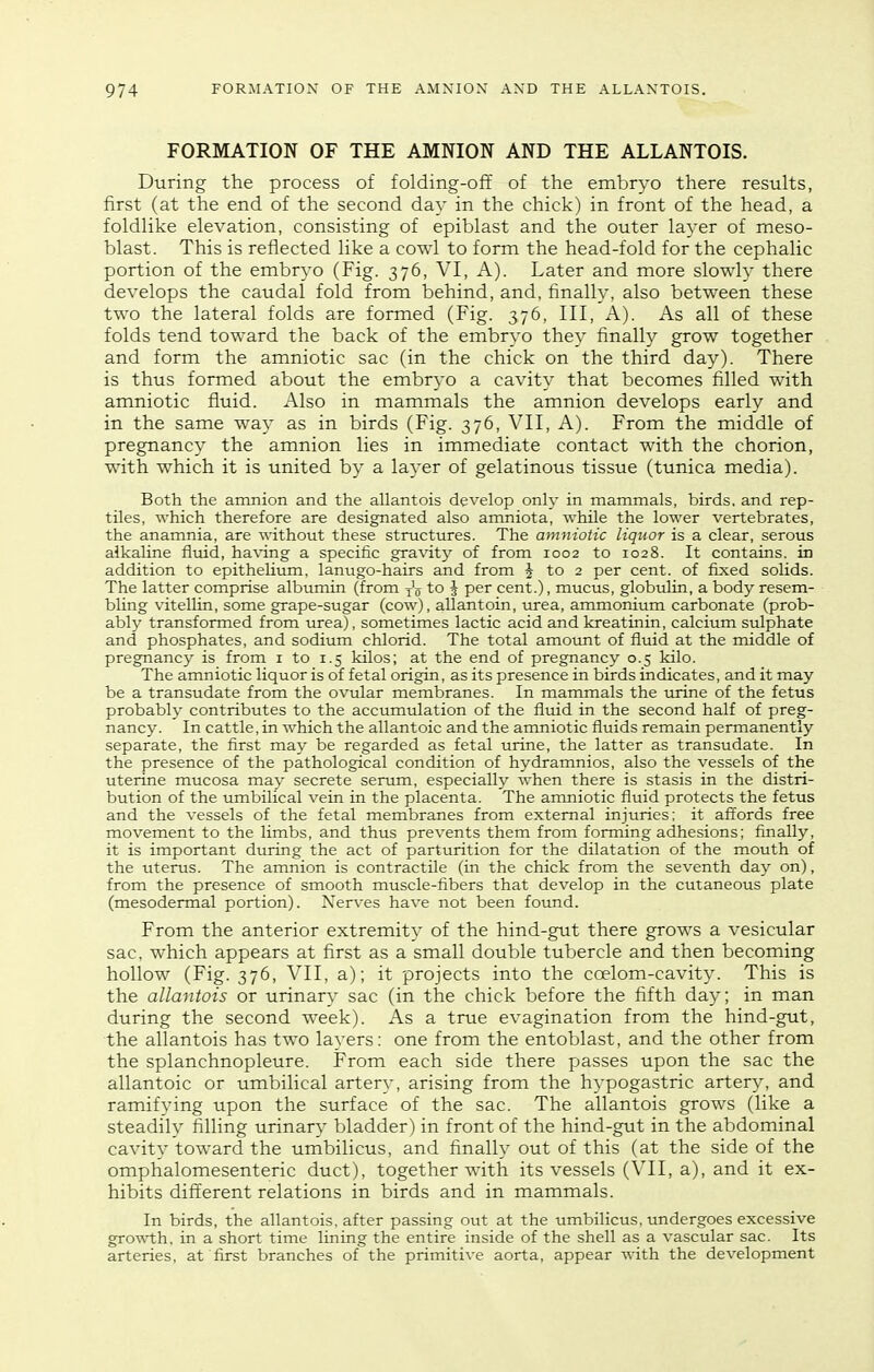 FORMATION OF THE AMNION AND THE ALLANTOIS. During the process of folding-off of the embryo there results, first (at the end of the second day in the chick) in front of the head, a foldlike elevation, consisting of epiblast and the outer layer of meso- blast. This is reflected like a cowl to form the head-fold for the cephalic portion of the embryo (Fig. 376, VI, A). Later and more slowly there develops the caudal fold from behind, and, finally, also between these two the lateral folds are formed (Fig. 376, III, A). As all of these folds tend toward the back of the embryo they finally grow together and form the amniotic sac (in the chick on the third day). There is thus formed about the embryo a cavity that becomes filled with amniotic fluid. Also in mammals the amnion develops early and in the same way as in birds (Fig. 376, VII, A). From the middle of pregnancy the amnion lies in immediate contact with the chorion, with which it is united by a layer of gelatinous tissue (tunica media). Both the amnion and the allantois develop only in mammals, birds, and rep- tiles, which therefore are designated also amniota, while the lower vertebrates, the anamnia, are without these structures. The amniotic liquor is a clear, serous alkaline fluid, having a specific gravity of from 1002 to 1028. It contains, in addition to epithelium, lanugo-hairs and from ^ to 2 per cent, of fixed solids. The latter comprise albumin (from to J per cent.), mucus, globulin, a body resem- bling vitelUn, some grape-sugar (cow), allantoin, urea, ammonium carbonate (prob- ably transformed from urea), sometimes lactic acid and kreatinin, calcium sulphate and phosphates, and sodium chlorid. The total amount of fluid at the middle of pregnancy is from i to 1.5 kilos; at the end of pregnancy 0.5 kilo. The amniotic liquor is of fetal origin, as its presence in birds indicates, and it may be a transudate from the ovular membranes. In mammals the urine of the fetus probably contributes to the accumulation of the fluid in the second half of preg- nancy. In cattle, in which the allantoic and the amniotic fluids remain permanently separate, the first may be regarded as fetal urine, the latter as transudate. In the presence of the pathological condition of hydramnios, also the vessels of the uterine mucosa may secrete serum, especially when there is stasis in the distri- bution of the umbilical vein in the placenta. The amniotic fluid protects the fetus and the vessels of the fetal membranes from external injuries; it aft'ords free movement to the limbs, and thus prevents them from forming adhesions; finally, it is important during the act of parturition for the dilatation of the mouth of the uterus. The amnion is contractile (in the chick from the seventh day on), from the presence of smooth muscle-fibers that develop in the cutaneous plate (mesodermal portion). Nerves have not been foimd. From the anterior extremity of the hind-gut there grows a vesicular sac, which appears at flrst as a small double tubercle and then becoming hollow (Fig. 376, VII, a); it projects into the coelom-cavity. This is the allantois or urinary sac (in the chick before the fifth day; in man during the second week). As a true evagination from the hind-gut, the allantois has two layers: one from the entoblast, and the other from the splanchnopleure. From each side there passes upon the sac the allantoic or umbilical artery, arising from the hypogastric artery, and ramifying upon the surface of the sac. The allantois grows (like a steadily filling urinary bladder) in front of the hind-gut in the abdominal cavity toward the umbilicus, and finally out of this (at the side of the omphalomesenteric duct), together with its vessels (VII, a), and it ex- hibits different relations in birds and in mammals. In birds, the allantois. after passing out at the umbilicus, undergoes excessive gro^\-th, in a short time lining the entire inside of the shell as a vascular sac. Its arteries, at first branches of the primitive aorta, appear with the development