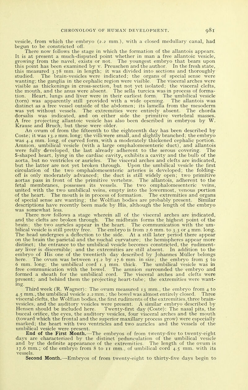 vesicle, from which the embryo (2.2 mm.), with a closed medullary canal, had begun to be constricted off. There now follows the stage in which the formation of the allantois appears. It is at present a much-disputed point whether in man a free allantoic vesicle, growing from the navel, exists or not. The youngest embryo that bears upon this point has been examined by v. Preuschen and the author. In the fresh state, this measured 3.78 mm. in length; it was divided into sections and thoroughly studied. The brain-vesicles were indicated; the organs of special sense were wanting; the ganglia in the cephalic region were visible. The visceral arches were visible as thickenings in cross-section, but not yet isolated; the visceral clefts, the mouth, and the anus were absent. The sella turcica was in process of forma- tion. Heart, lungs and liver were in their earliest form. The umbilical vesicle (torn) was apparently still provided with a wide opening. The allantois was distinct as a free vessel outside of the abdomen; its lamella from the mesoderm was yet without vessels. The extremities were entirely absent. The chorda dorsalis was indicated, and on either side the primitive vertebral masses. A free projecting allantoic vesicle has also been described in embryos by W. Krause and Bruch, but these were older. An ovum of from the fifteenth to the eighteenth day has been described by Coste; it was 13.2 mm. long; thevilliwere small, and slightly branched; the embryo was 4.4 mm. long, of curved form, with a moderately thickened cephalic portion. Amnion, umbilical vesicle (with a large omphalomesenteric duct), and allantois were fully developed, the last already adherent to the serous covering. The S-shaped heart, lying in the cardiac cavity, exhibits a cavity and the bulb of the aorta, but no ventricles or auricles. The visceral arches and clefts are indicated, but the latter are not yet broken through. Upon the umbilical vesicle the first circulation of the two omphalomesenteric arteries is developed; the folding- off is only moderately advanced; the duct is still widely open; two primitive aortas pass in front of the primitive vertebrae. The allantois, adherent to the fetal membranes, possesses its vessels. The two omphalomesenteric veins, united with the two umbilical veins, empty into the lowermost, venous portion of the heart. The mouth is in process of formation. The extremities and organs of special sense are wanting; the Wolffian bodies are probably present. Similar descriptions have recently been made by His, although the length of the embryo was somewhat less. There now follows a stage wherein all of the visceral arches are indicated, and the clefts are broken through. The midbrain forms the highest point of the brain; the two auricles appear in the heart. The communication with the um- bilical vesicle is still pretty free. The embryo is from 2.6 mm. to 3.3 or 4 mm. long. The head undergoes a deflection to the side. At a still later period there appear on the brain the parietal and the nuchal curvature; the hemispheres appear more distinct; the entrance to the umbilical vesicle becomes constricted, the rudiment- ary liver is discernible; and the extremities are still absent. In addition to the embryo of His one of the twentieth day described by Johannes Mtiller belongs here. The ovum was between 15.2 by 17.6 mm. in size; the embryo from 5 to 6 mm. long; the umbilical cord 1.3 mm. thick. The umbilical vesicle was in free communication with the bowel. The amnion surrounded the embryo and formed a sheath for the umbilical cord. The visceral arches and clefts were present; and behind them the projecting heart-tube; the extremities were want- ing. Third week (R. Wagner): The ovum measured 13 mm., the embryo from 4 to 4.5 mm., the umbilical vesicle 2.2 mm.; the bowel was almost entirely closed. Three visceral clefts, the Wolffian bodies, the first rudiments of the extremities, three brain- vesicles, and the auditory vesicles were present. A similar embryo described by Hensen should be included here. Twenty-first day (Coste): The nasal pits, the buccal orifice, the eyes, the auditory vesicles, four visceral arches and the mouth (toward which the frontal and the superior maxillary process grow) were especially marked; the heart with two ventricles and two auricles and the vessels of the umbilical vesicle were present. End of the First Month.—The embryos of from twenty-five to twenty-eight days are characterized by the distinct pedunculation of the umbilical vesicle and by the definite appearance of the extremities. The length of the ovum is 17.6 mm.; of the embryo from 8 to 11 mm., of umbilical cord 4.5 mm. with its vessels. Second Month.—-Embryos of from twenty-eight to thirty-five days begin to
