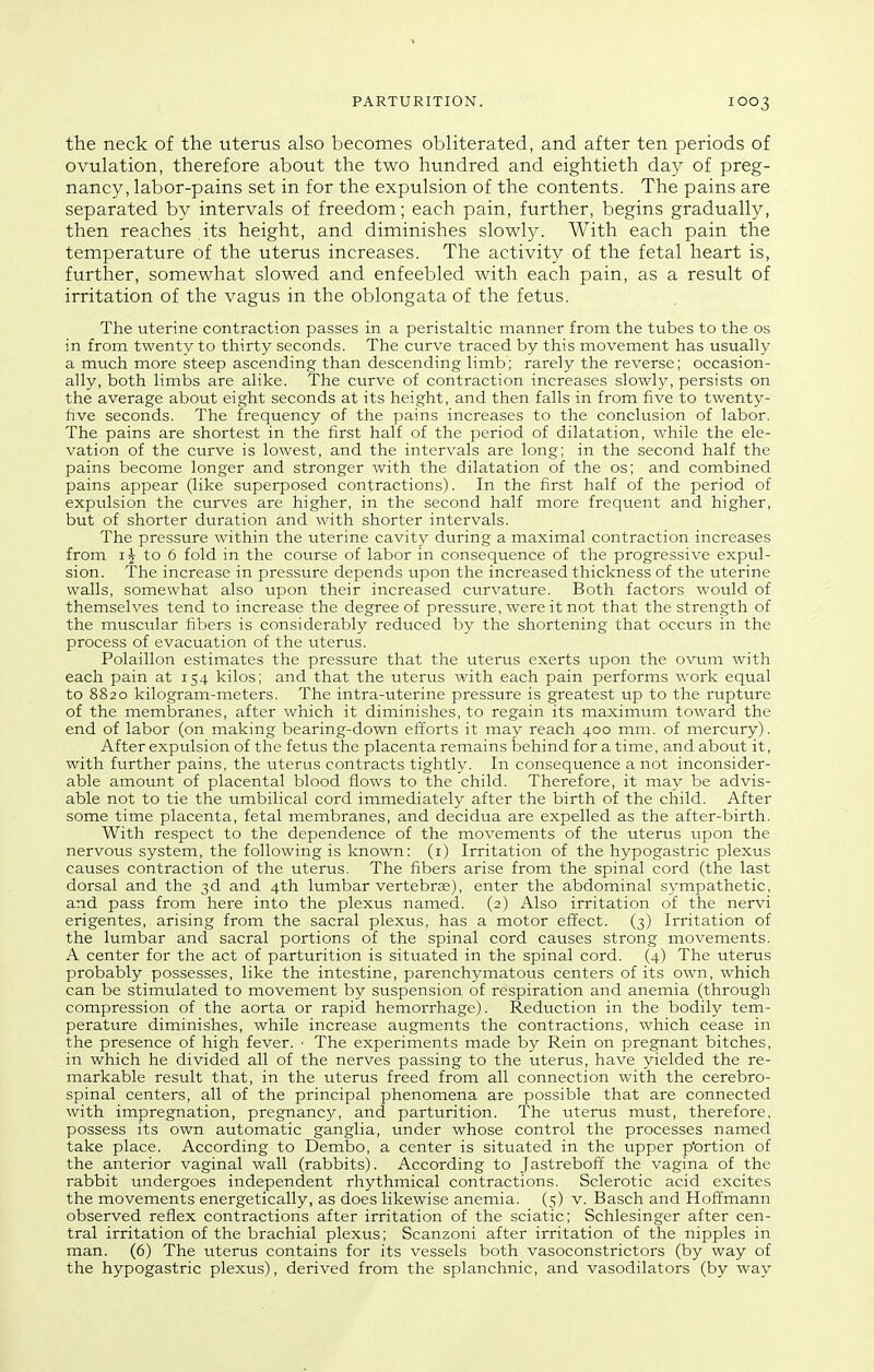 the neck of the uterus also becomes obliterated, and after ten periods of ovulation, therefore about the two hundred and eightieth day of preg- nancy, labor-pains set in for the expulsion of the contents. The pains are separated by intervals of freedom; each pain, further, begins gradually, then reaches its height, and diminishes slowly. With each pain the temperature of the uterus increases. The activity of the fetal heart is, further, somewhat slowed and enfeebled with each pain, as a result of irritation of the vagus in the oblongata of the fetus. The uterine contraction passes in a peristaltic manner from the tubes to the os in from twenty to thirty seconds. The curve traced by this movement has usually a mtich more steep ascending than descending limb; rarely the reverse; occasion- ally, both limbs are alike. The curve of contraction increases slowly, persists on the average about eight seconds at its height, and then falls in from five to twenty- five seconds. The frequency of the pains increases to the conclusion of labor. The pains are shortest in the first half of the period of dilatation, while the ele- vation of the curve is lowest, and the intervals are long; in the second half the pains become longer and stronger with the dilatation of the os; and combined pains appear (like superposed contractions). In the first half of the period of expulsion the curves are higher, in the second half more frequent and higher, but of shorter duration and with shorter intervals. The pressure within the uterine cavity dtiring a maximal contraction increases from to 6 fold in the course of labor in consequence of the progressive expul- sion. The increase in pressure depends upon the increased thickness of the uterine walls, somewhat also upon their increased curvature. Both factors would of themselves tend to increase the degree of pressure, were it not that the strength of the muscular fibers is considerably reduced by the shortening that occurs in the process of evacuation of the uterus. Polaillon estimates the pressure that the uterus exerts upon the ovum with each pain at 154 kilos; and that the uterus with each pain performs work equal to 8820 kilogram-meters. The intra-uterine pressure is greatest up to the rupture of the membranes, after which it diminishes, to regain its maximum toward the end of labor (on making bearing-down eftbrts it may reach 400 mm. of mercury). After expulsion of the fetus the placenta remains behind for a time, and about it, with further pains, the uterus contracts tightly. In consequence a not inconsider- able amount of placental blood flows to the child. Therefore, it may be advis- able not to tie the umbilical cord immediately after the birth of the child. After some time placenta, fetal membranes, and decidua are expelled as the after-birth. With respect to the dependence of the movements of the uterus upon the nervous system, the following is known: (i) Irritation of the hypogastric plexus causes contraction of the uterus. The fibers arise from the spinal cord (the last dorsal and the 3d and 4th lumbar vertebrae), enter the abdominal sympathetic, and pass from here into the plexus named. (2) Also irritation of the nervi erigentes, arising from the sacral plexus, has a motor effect. (3) Irritation of the lumbar and sacral portions of the spinal cord causes strong movements. A center for the act of parturition is sittiated in the spinal cord. (4) The uterus probably possesses, like the intestine, parenchymatous centers of its own, which can be stimulated to movement by suspension of respiration and anemia (through compression of the aorta or rapid hemorrhage). Reduction in the bodily tem- perature diminishes, while increase augments the contractions, which cease in the presence of high fever. • The experiments made by Rein on pregnant bitches, in which he divided all of the nerves passing to the uterus, have yielded the re- markable result that, in the uterus freed from all connection with the cerebro- spinal centers, all of the principal phenomena are possible that are connected with impregnation, pregnancy, and parturition. The uterus must, therefore, possess its own automatic ganglia, under whose control the processes named take place. According to Dembo, a center is situated in the upper p'ortion of the anterior vaginal wall (rabbits). According to Jastreboff the vagina of the rabbit undergoes independent rhythmical contractions. Sclerotic acid excites the movements energetically, as does likewise anemia. (5) v. Basch and Hoffmann observed reflex contractions after irritation of the sciatic; Schlesinger after cen- tral irritation of the brachial plexus; Scanzoni after irritation of the nipples in man. (6) The uterus contains for its vessels both vasoconstrictors (by way of the hypogastric plexus), derived from the splanchnic, and vasodilators (by way