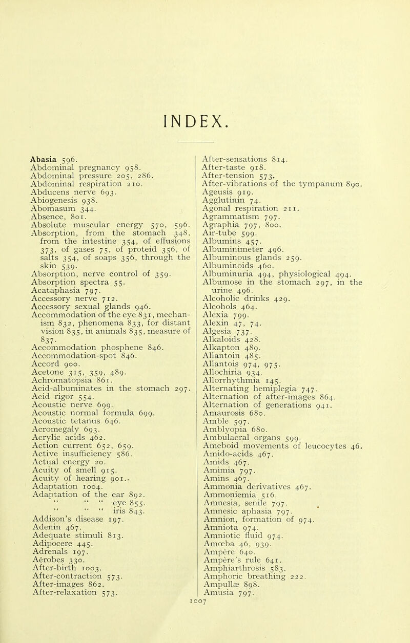 INDEX. Abasia 596. Abdominal pregnane}^ 958. Abdominal pressure 205, 286. Abdominal respiration 210. Abducens nerve 693. Abiogenesis 938. Abomasum 344. Absence, 801. Absolute muscular energy 570, 596. Absorption, from the stomach 34S, from the intestine 354, of effusions 3731 of gases 75, of proteid 356, of salts 354, of soaps 356, through the skin 539. Absorption, nerve control of 359. Absorption spectra 55. Acataphasia 797. Accessory nerve 712. Accessory sexual glands 946. Accommodation of the eye 831, mechan- ism 832, phenomena 833, for distant vision 835, in animals 835, measure of 837- Accommodation phosphene 846. Accommodation-spot 846. Accord 900. Acetone 315,_ 359, 489. Achromatopsia 861. Acid-albuminates in the stomach 297. Acid rigor 554. Acoustic nerve 699. Acoustic normal formula 699. Acoustic tetanus 646. Acromegaly 693. Acrylic acids 462. Action current 652, 659. Active insufficiency 586. Actual energy 20. Acuity of smell 915. Acuity of hearing 901.. Adaptation 1004. Adaptation of the ear 892.   eye 855.  ins 843. Addison's disease 197. Adenin 467. Adequate stimuli 813. Adipocere 445. Adrenals 197. Aerobes 330. After-birth 1003. After-contraction 573. After-images 862. After-relaxation 573. After-sensations 814. After-taste 918. After-tension 573. After-vibrations of the tympanum 890. Ageusis 919. Agglutinin 74. Agonal respiration 211. Agrammatism 797. Agraphia 797, 800. Air-tube 599. Albumins 457. Albuminimeter 496. Albuminous glands 259. Albuminoids 460. Albuminuria 494, physiological 494. Albumose in the stomach 297, in the urine 496. Alcoholic drinks 429. Alcohols 464. Alexia 799. Alexin 47, 74. Algesia 737. Alkaloids 428. Alkapton 489. Allantoin 485. AUantois 974, 975. Allochiria 934. Allorrhy thmia 145. Alternating hemiplegia 747. Alternation of after-images 864. Alternation of generations 941. Amaurosis 680. Amble 597. Amblyopia 680. Ambulacral organs 599. Ameboid movements of leucocytes 46. Amido-acids 467. Amids 467. Amimia 797. Amins 467. Ammonia derivatives 467. Ammoniemia 516. Amnesia, senile 797. Amnesic aphasia 797. Amnion, formation of 974. Amniota 974. Amniotic fluid 974. Amoeba 46, 939. Ampere 640. Ampere's rule 641. Amphiarthrosis 583. Amphoric breathing 222. Ampullse 898. Amusia 797. coy