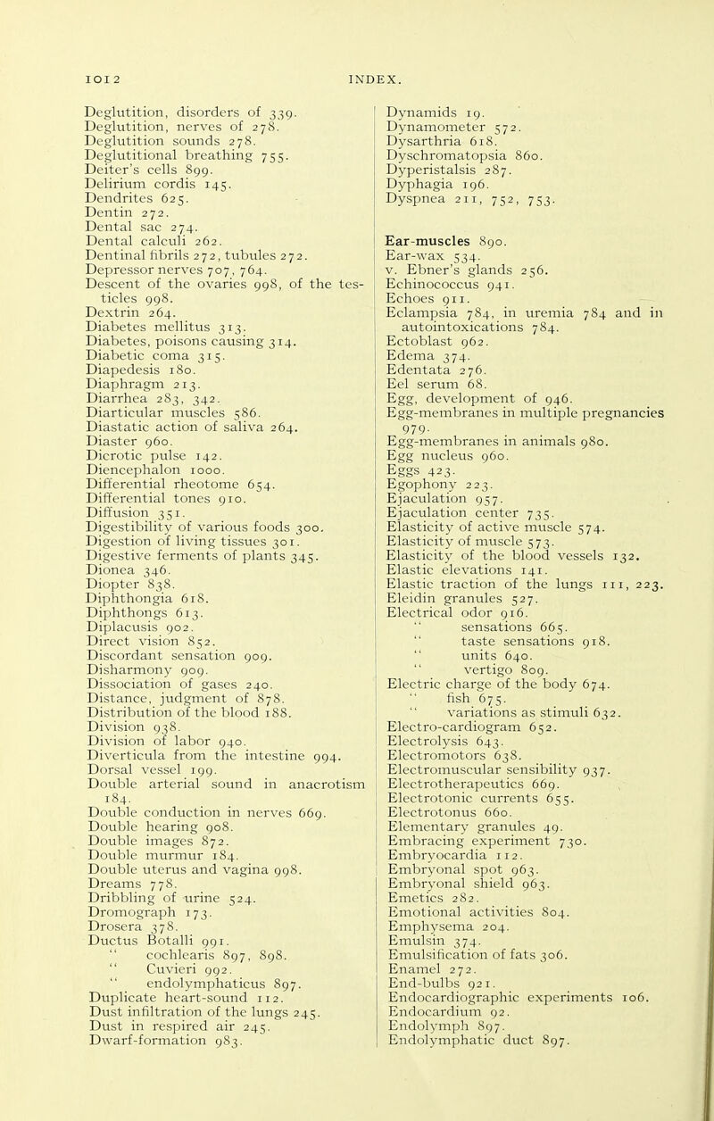 Deglutition, disorders of 339. Deglutition, nerves of 278. Deglutition sounds 278. Deglutitional breathing 755. Deiter's cells 899. Delirium cordis 145. Dendrites 625. Dentin 272. Dental sac 274. Dental calctili 262. Dentinal tibrils 272, tubules 272. Depressor nerves 707, 764. Descent of the ovaries 998, of the tes- ticles 998. Dextrin 264. Diabetes mellitus 313. Diabetes, poisons causing 314. Diabetic coma 315. Diapedesis 180. Diaphragm 213. Diarrhea 283, 342. Diarticular muscles 586. Diastatic action of saliva 264. Diaster 960. Dicrotic pulse 142. Diencephalon 1000. Differential rheotome 654. Differential tones 910. Diffusion 351. Digestibility of various foods 300. Digestion of living tissues 301. Digestive ferments of plants 345. Dionea 346. Diopter 838. Diphthongia 618. Diphthongs 613. Diplacusis 902. Direct vision 852. Discordant sensation 909. Disharmony 909, Dissociation of gases 240. Distance, judgment of 878. Distribution of the blood 188. Division 938. Division of labor 940. Diverticula from the intestine 994. Dorsal vessel 199. Double arterial sound in anacrotism 184. Double conduction in nerves 669. Double hearing 908. Double images 872. Double murmur 184. Double uterus and vagina 998. Dreams 778. Dribbling of urine 524. Dromograph 173. Drosera 378. Ductus Botalli 991.  cochlearis 897, 898.  Cuvieri 992. endolymphaticus 897. Duplicate heart-sound 112. Dust infiltration of the lungs 245. Dust in respired air 245. Dwarf-formation 983. Dynamids 19. Dynamometer 572. Dysarthria 618. Dyschromatopsia 860. Dyperistalsis 287. Dyphagia 196. Dyspnea 211, 752, 753. Ear-muscles 890. Ear-wax 534. V. Ebner's glands 256. Echinococcus 941. Echoes 911. Eclampsia 784, in uremia 784 and in autointoxications 784. Ectoblast 962. Edema 374. Edentata 276. Eel serum 68. Egg, development of 946. Egg-membranes in multiple pregnancies 979- Egg-membranes in animals 980. Egg nucleus 960. Eggs 423- Egophony 223. Ejaculation 957. Ejaculation center 735. Elasticity of active muscle 574. Elasticity of muscle 573. Elasticity of the blood vessels 132. Elastic elevations 141. Elastic traction of the lungs in, 223. Eleidin granules 527. Electrical odor 916. sensations 665. taste sensations 918.  units 640.  vertigo 809. Electric charge of the body 674. fish 675. variations as stimuli 632. Electro-cardiogram 652. Electrolysis 643. Electromotors 638. Electromuscular sensibility 937. Electrotherapeutics 669. Electrotonic currents 655. Electrotonus 660. Elementary granules 49. Embracing experiment 730. Embryocardia 112. 1 Embryonal spot 963. Embryonal shield 963. Emetics 282. Emotional activities 804. Emphysema 204. Emulsin 374. Emulsification of fats 306. Enamel 272. End-bulbs 921. Endocardiographic experiments 106. Endocardium 92. Endolymph 897. Endolymphatic duct 897.