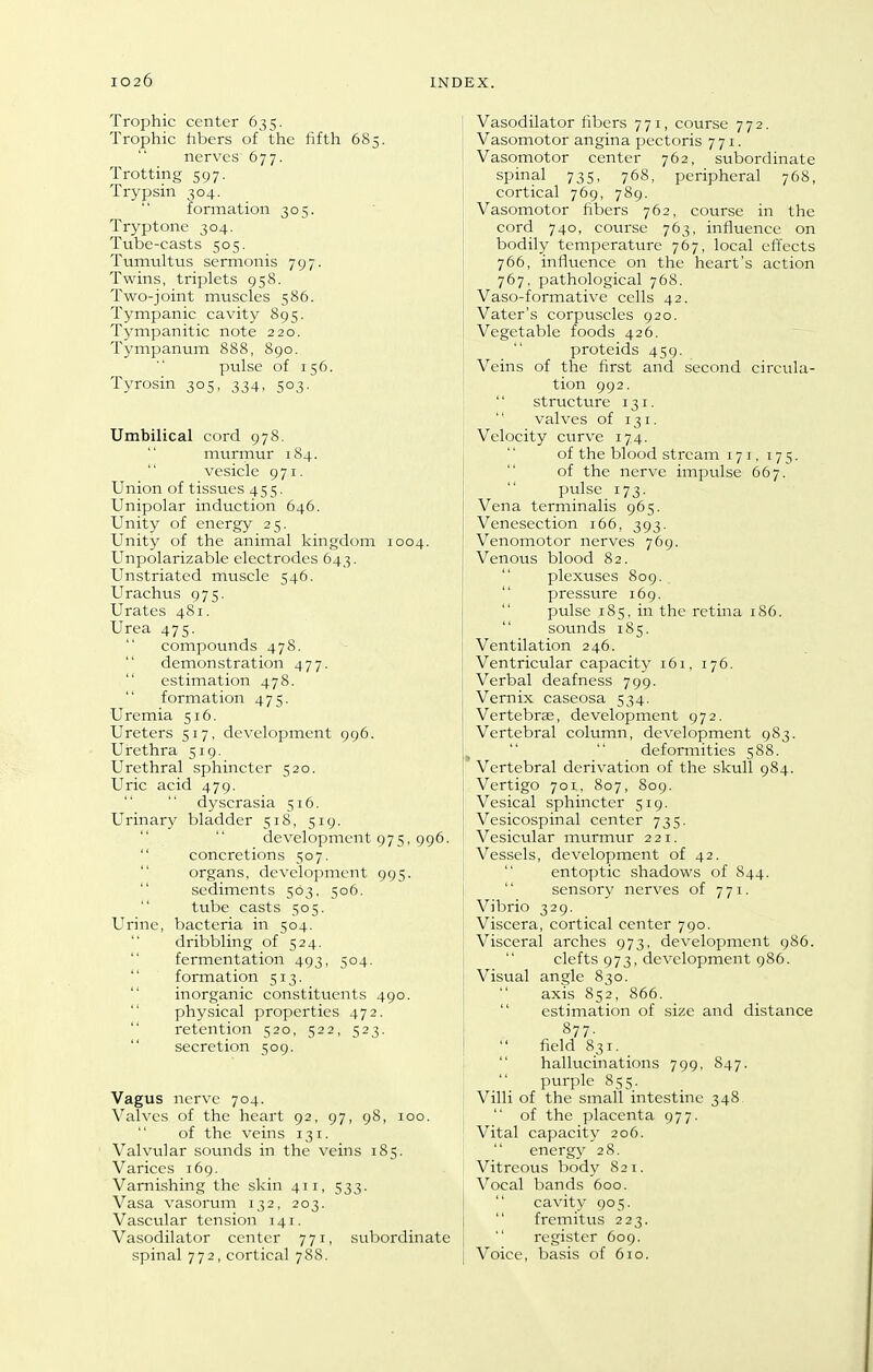 Trophic center 635. Trophic hbers of the fifth 685. nerves 677. Trotting 597. Trypsin 304. formation 305. Tryptone 304. Tube-casts 505. Tumtiltus sermonis 797. Twins, triplets 958. Two-joint muscles 586. Tympanic cavity 895. Tympanitic note 220. Tympanum 888, 890. pulse of 156. Tyrosin 305, 334, 503. Umbilical cord 978. murmur 184.  vesicle 971. Union of tissues 455. Unipolar induction 646. Unity of energy 25. Unity of the animal kingdom 1004. Unpolarizable electrodes 643. Unstriated muscle 546. Urachus 975. Urates 481. Urea 475. compounds 478. demonstration 477.  estimation 478.  formation 475. Uremia 516. Ureters 517, development 996. Urethra 519. Urethral sphincter 520. Uric acid 479. dyscrasia 516. Urinary bladder 518, 519. development 975, 996. concretions 507.  organs, development 995.  sediments 563. 506. tube casts 505. Urine, bacteria in 504. dribbling of 524.  fermentation 493, 504.  formation 513.  inorganic constituents 490.  physical properties 472.  retention 520, 522, 523.  secretion 509. Vagus nerve 704. Valves of the heart 92, 97, 98, 100. of the veins 131. Valvular sounds in the veins 185. Varices 169. Varnishing the skin 411, 533. Vasa vasorum 132, 203. Vascular tension 141. Vasodilator center 771, subordinate spinal 772, cortical 788. Vasodilator fibers 771, course 772. Vasomotor angina pectoris 771. Vasomotor center 762, subordinate spinal 735, 768, peripheral 768, cortical 769, 789. Vasomotor fibers 762, course in the cord 740, course 763, influence on bodily temperature 767, local efi'ects 766, influence on the heart's action 767, pathological 768. Vaso-formative cells 42. Vater's corpuscles 920. Vegetable foods 426. proteids 459. i Veins of the first and second circula- 1 tion 992. structure 131. valves of 131. Velocity curve 174. of the blood stream 171, 175. of the nerve impulse 667. pulse 173. Vena terminalis 965. Venesection 166, 393. Venomotor nerves 769. Venous blood 82. plexuses 809. pressure 169.  pulse 185, in the retina 186.  sounds 185. Ventilation 246. Ventricular capacity 161. 176. Verbal deafness 799. Vernix caseosa 534. Vertebrae, development 972. Vertebral column, development 983. ^   deformities 588. Vertebral derivation of the skull 984. Vertigo 701, 807, 809. Vesical sphincter 519. Vesicospinal center 735. Vesicular murmur 221. Vessels, development of 42.  entoptic shadows of 844. sensory nerves of 771. Vibrio 329. Viscera, cortical center 790. Visceral arches 973, development 986. clefts 973, development 986. Visual angle 830.  axis 852, 866.  estimation of size and distance 877- I  field 831. I  hallucinations 799, 847. \  purple 855. ' Villi of the small intestine 348^  of the placenta 977. Vital capacity 206.  energy 28. Vitreous body 821. Vocal bands 600.  cavity 905. fremitus 223. register 609. [ Voice, basis of 610.