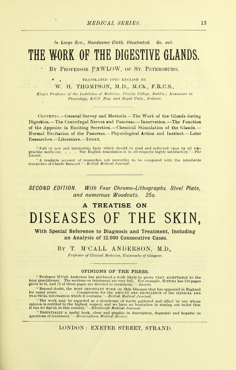 In Large 8uo., Handsome Cloth, Illustrated. 6s. net. THE WORK OF THE DIGESTIVE GLANDS. ' By Professor PAWLOW, of St. Petersburg. » , TRANSLATED INTO ENOLISH BY W. H. THOMPSON, M.D., M.Ch., F.R.C.S., King's Professor of the I/i$titutes of Medicine, Trinitii College, Dublin; Examiner in Ph}isiology, R.C.S Eng. and Royal Univ., Ireland. Contents.—General Survey and Methods.—The Work of the Glands during Digestion.—The Centrifugal Nerves and Pancreas.—Innervation.—The Function of the Appetite in Exciting Secretion.—Chemical Stimulation of the Glands.— Normal Excitation of the Pancreas. — Physiological Action and Instinct.—Later Researches.—Literature.—Index. Full ol new and interesting facts which should be read and reflected upon by all wbo practise medicine. . . . The English translation is in all respects highly satisfactory.— Lancet.  A readable account of researches not unworthy to be compared with the inimitable researches of Claude HexiyAxA.—British Medical Journal. SECOND EDITION. With Four Chromo-Lithographs, Steel Plate, and numerous Woodcuts. 25s. A TREATISE ON DISEASES OF THE SKIN. With Special Reference to Diagnosis and Treatment, Including an Analysis of 12,000 Consecutive Cases. By T. M'CALL ANDERSON, M.D., Professor of Clinical Medicine, Universiti/ of Glasgow. OPINIONS OF THE PRESS.  Professor M'Call Anderson has produced a work likely to prove very acceptable to the busy practitioner. The sections on treatment are very full. For example, Eczema has 110 pages given to it, and 73 of these pages are devoted to treatment.—iiC(;i(rei.  Beyond doubt, the most important work on Skin Diseases that has appeared in England for many years. . . . Conspicuous for the amount and excellence of the clinical and PRACTICAL information which it contains.—B/-eftsA Medical Journal.  The work may be regarded as a storehouse of FACTS gathered and sifted liy one whose opinion is entitled to the highest respect, and we have no hesitation in stating our belief that it has NO EQUAL in this conntry.—Edinburgh Medical Journal.  Essentially a useful book, clear and graphic in description, dogmatic and hopeful on questions of trentment.—Birnjingham Medical Rerien\