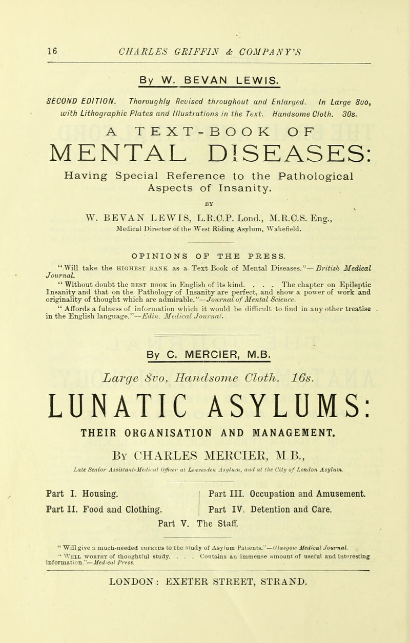 By W. BEVAN LEWIS. SECOND EDITION. Thoroughly Revised throughout and Enlarged. In Large 8uo, with Lithographic Plates and Illustrations in the Text. Handsome Cloth. 80s. A TEXT-BOOK OF MENTAL DISEASES: Having Special Reference to the Pathological Aspects of Insanity. BY W. BEVAN LEWIS, L.E.O.P. Lond., M.R.C.S. Eng., Medical Director of tlie West Riding Asylum, Waliefield. OPINIONS OF THE PRESS. Will take the highest rank as a Text-Book of Mental Diseases.—i?;-!7is/i Medical Journal.  Without doubt the best book in English of its kind. . . . The chaiiter on Epileptic Insanity and that on the Pathology of Insanity are perfect, and show a power of work and originality of thought which are admirable.—Journal of Mental Science.  Affords a fulness of information wliich it would be difficult to find in an}'other treatise . in the English language.—Ediii. Medical Journal. By C. MERCIER, M.B. liarge 8vo, Handsome Cloth. 16s. LUNATIC ASYLUMS: THEIR ORGANISATION AND MANAGEMENT. By CHARLES MERCIER, MB., Latt Senior Assislaut-3Ie'lii-fil Oflirer at Lenres'leii .isi/luin, ami at tlie Citi) of London Asylum. Part I. Housing. I Part III. Occupation and Amusement. Part II. Food and Clothing. | Part IV. Detention and Care. Part V. The Staff. *' Will give a much-needed impkics to tbe study of Asylum Patieuts.—I'lasaoic Medical Jonynai Well worthy of thoughtful study. . . . Cootsuns an immense amount of useful and interesting information.—Med cat Press.