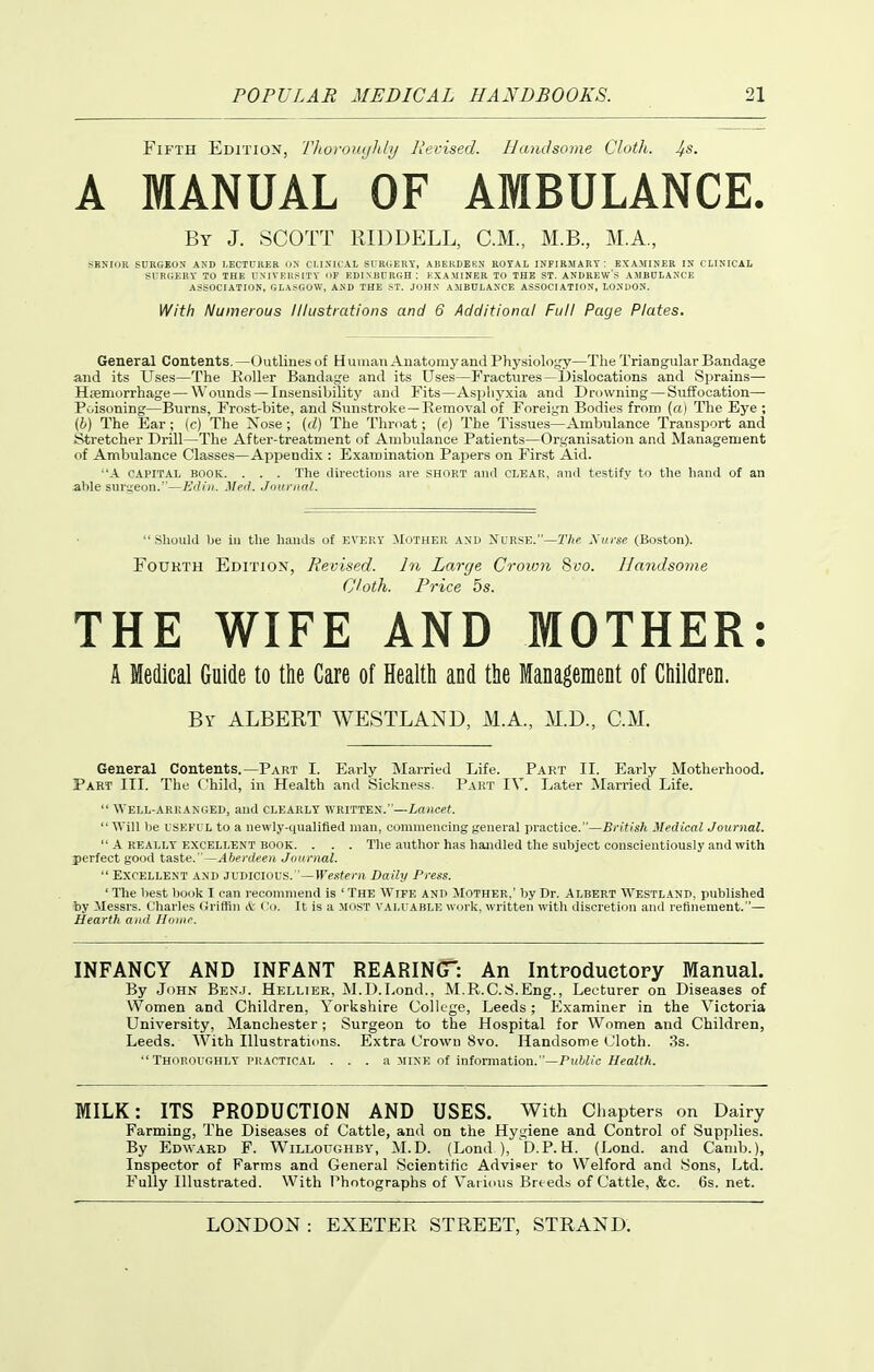 Fifth Edition, Thoromihly Revised. Handsome Cloth, ^s. A MANUAL OF AMBULANCE. By J. SCOTT RIDDELL, CM, M.B., M.A, t^ENIOR SURGEON AND LECTURER l)X CLIXICAL srR(;ERY, ABERDEEN ROYAL INFIRMARY: EXAMINER IX CLINICAL SUR(;EHY to the rNlVEIt-SlXY of EDINBURGH ; KXA.MINER TO THE ST. ANDREW'S AMBULANCE ASSOCIATION, GLASGOW, AND THE ST. JIIHN A.MBULANCE ASSOCIATION, LONDON. With Numerous Illustrations and 6 Additional Full Page Plates. General Contents. —Outlines of Human Anatomy and Physiolojjy—The Triangular Bandage and its U.ses—The Roller Bandage and its Uses—Fractures—Dislocations and Sprains—■ Hsemorrhage—Wounds — Insensibility and Fits—Asphyxia and Drowning — Suffocation—■ Poisoning—Burns, Frost-bite, and Sunstroke—Removal of Foreign Bodies from (a) The Eye ; (h) The Ear; (c) The Nose ; (d) The Throat; (c) The Tissues—Ambulance Transport and Stretcher Drill—The After-treatment oi Ambulance Patients—Organisation and Management of Ambulance Classes—Appendix : Examination Papers on First Aid. A CAPITAL BOOK. . . . The directions are short ami CLEAR, ami testify to the hand of an able surgeon.—Edin. Med. Jnunial. .Should be in the luuids of EVERY JIOTHER AND Nurse.—r/is Xurse (Boston). Fourth Edition, Revised. In Large Crown Svo. Handsome Cloth. Price 5s. THE WIFE AND MOTHER: A Medical Guide to tlie Care of Healtli and the Management of Cliildren. By albert WESTLAND, M.A., M.D., CM. General Contents.—Part I. Early Married Life. Part II. Early Motherhood. Part III. The Child, in Health and Sickness. Part IV. Later Married Life.  Well-arranged, and clearly written.—Lancet. AVill be USKFUL to a newly-qualified man, commencing general practice.—British Medical Journal.  A really excellent book. . . . The author has handled the subject conscientiously and with perfect good taste.—Aberdeen Journal.  Excellent and judicious. '—ircsfpz-n Daily Press. ' The best book I can recommend Is ' The Wife and Mother,' by Dr. Albert Westland, published by ilessrs. Charles Griffin A: t'o. It is a most VALUABLE work, w'ritten with discretion and refinement.— Hearth and Iloinr. INFANCY AND INFANT REARINGT: An Introductory Manual. By JdHN Bek.j. Hellier, M.I).Lend., M.R.C.S.Eng., Lecturer on Diseases of Women and Children, Yorkshire College, Leeds; Examiner in the Victoria University, Manchester; Surgeon to the Hospital for Women and Children, Leeds. With Illustrations. Extra Crown Svo. Handsome Cloth. 3s.  Thoroughly PRACTICAL . . . a mine of information.—P«W/c//caZfA. MILK: ITS PRODUCTION AND USES. With Chapters on Dairy Farming, The Diseases of Cattle, and on the Hygiene and Control of Supplies. By Edward F. Willoughby, M.D. (Lond ), D.P. H. (Lond. and Camb.), Inspector of Farms and General Scientific Adviser to Welford and Sons, Ltd. Fully Illustrated. With Photographs of Various Breeds of Cattle, &c. 6s. net.
