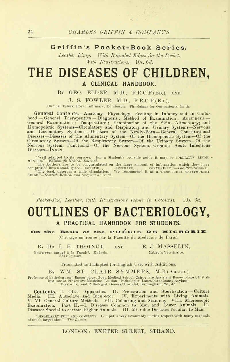 Griffin's Pocket-Book Series. Leather Limj). WitJi Rounded Edges/m- the Pocket. Wifk Ilhislratiohs. 10s. 6(/. THE DISEASES OF CHILDREN, A CLINICAL HANDBOOK. By GEO. ELDER, M.D., F.E.G.P.(Ed.), axd J. S. FOWLER, M.D., F.R.G.P.(Ed.), Clinical Tutors. Royal Infirmary, Edinburgh: Physicians for Out-patients. Leith, General Contents.—Anatomy—Physiology—Feeding in Infancy and in Child- hood— General Tnerapeutics — Diagnosis; Method of Examination; Anamnesis — General Examination; Temperature; Examination of the Skin —Alimentaryj and Haemopoietic Systems—Circulatory and Respiratory ami Urinarj- Systems—Nervous and Locomotory Systems — Diseases of the Newly-Born — General Constitutional Diseases—Diseases of the Alimentary Sj'stem—Of the Ha?mopoietic System—Of the Circulatory System—Of the Respiratory System—Of the Urinary System—Of the Nervous .System, Functional—Of the Nervous System, Organic—Acute Infectinus Diseases—Index. Well adapted to its purpose. For a Students bed-side guide it may be cordially recom - JIKxnED.—Edinburgh Medical Journal.  The Authors are to be congratulated on the large amount of information which they have compressed into a small space. Concise, ,. . . acccrate, . . . coxveniest.—The Practitioner.  The book deserves a wide circulation. We recommend it as a thoroughlv trustworthy GUIDE.—Scottish Medical and .Surgical Jnurnal. Pocket-size, Leather, ivitlt Ilhistrutioas {some in Colours). 10s. Gd. OUTLINES OF BACTERIOLOGY, A PRACTICAL HANDBOOK FOR STUDENTS. On tlie Ba,sls of 4;he PRECIS DE: MXCROBIE:. (()uvrage couronne' ]iar la i^aculte' de Medecine de Pai'is). By Dr. L. H. THOINOT, and E. J. MASSELTN, Professeur agre'gd a \:\ Faculte'. il^decin Medecin Vetcrinaire. des Hopitaus. Translated and adapted for.Englisli Use, with Additions. By WM. ST. GLAIR SYMMERS, M.B.( Aberd.), Professor of Pathiilogy an I Bacleriology. Govt. Medical .School. Cairo; late Assistant B icieriologiet, British Institute of Preventive Sleuicine. Lo don; Pathologist. Lancashire County Asylum. Prestwick; and Pathologist. General Hospital. Birmingham, &c., &c. Contents.—I. (tUss Apparatus. II. Preparation and Sterilization — Culture Media. III. Autoclave and Incubator. IV. Experinients with Living Animals. V. VI. General Culture Methods. VII. Colouring and Staining. VIII. Microscopic Examination. Part II.—I. Diseases Common to .Man and Lower Animals. II. Diseases Special to certain Higher Animals. III. Microbic Diseases Peculiar to Man.  SlNGUL-VRLY FULL AXD COMPLETE. Compares very favoui ably ill this respect with many manuals of much larger size.—The Lancet.
