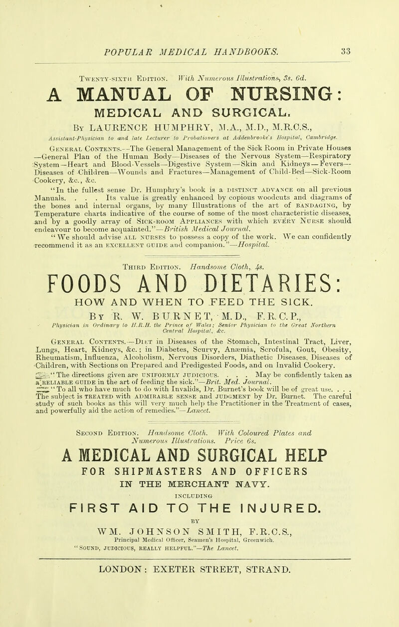 Twenty-sixth Edition. With Numerous Illustrntion^ 3s. Gd. A MANUAL OF NURSING: MEDICAL AND SURGICAL. By LAURENCE HUMPHRY, M.A., M.D., M.R.O.S., Assistant-Fhjisician to and late Lecturer to Probationers at Addenbi-ooke's Hospital, Cambridge. General Contents.—The General Manaaement of the Sick Room in Private Houses —General Plan of the Human Body—Diseases of the Nervous System—-Respiratory System—Heart and Blood-Vessels—Digestive System—Skin and Kidneys — Fevers— Diseases of Children—Wounds and Fractures—Management of Child-Bed—Sick-Room Cookery, &c., &c. In the fullest sense Dr. Humphry's book is a distinct advance on all previous Manuals. . . . Its value is greatly enhanced by copious woodcuts and diagrams of the bones and internal organs, by many Illustrations of the art of bandaging, by Temperature charts indicative of the course of some of the most characteristic diseases, and by a goodly array of Sick-koom Appliances with which every Nurse should endeavour to become acquainted.—British .Medical Journal.  We should advise all nurses to possess a copy of the work. We can confidently recommend it as an excellent guide aud companion.—Hospital. Third Edition. Handsome Cloth, 4s. FOODS AND DIETARIES: HOW AND WHEN TO FEED THE SICK. By R. W. BURNET, M.D., F.R.C.P., Physician in Ordinary to H.R.H. the Prince of Wales; Senior Physician to the Great Northern Central Hospital, ttc. General Contents.—Dii:t in Diseases of the Stomach, Intestinal Tract, Liver, Lungs, Heart, Kidneys, &c.; in Diabetes, Scurvy, Ansmia, Scrofula, Gout, Obesity, Rheumatism, Influenza, .\lcoholism, Nervous Disorders, Diathetic Diseases. Diseases of ■Children, with Sections on Prepared and Predigested Foods, and on Invalid Cookery. , The directions given are uniformly judicious. . . . Maybe confidently taken as a'.HELiABLE GUIDE in the art of feeding the sick.—Brit. Med. Journal. ;:^To all who have much to do with Invalids, Dr. Burnet's book will be of great use. . . . The subject is treated with admirable sense and judgment by Dr. Burnet. The careful study of such books as this will very much help the Practitioner in the Treatment of cases, and powerfully aid the action of remedies.—Lancet. Second Edition. Handsome Cloth. With Coloured Plates and Nuyneroux Illustrations. Price 6s. A MEDICAL AND SURGICAL HELP FOR SHIPMASTERS AND OFFICERS IN THE MERCHANT WAVY. INCLUDING FIRST AID TO THE INJURED. BY WM. JOHNSON SMITH, F.R.O.S., Principal Medical Officer, Seamen's Hospital, Greenwich.  S0UN1>, JUDICIOUS, REALLY HELPFUL.—Lancet.