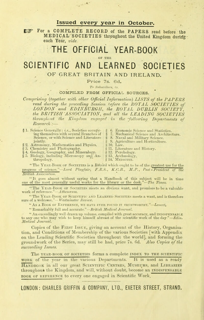Issued every year in October. ^ For a COMPLETE RECORD of the PAPERS read before the MEDICAL SOCIETIES throughout the United Kingdom durirfg ■ each Year, vide THE OFFICIAL YEAR-BOOK OF THE SCIENTIFIC AND LEARNED SOCIETIES OF GREAT BRITAIN AND IRELAND. Price 7s. 6d, To Subscribers, COMPILED FROM OFFICIAL SOURCES. Comprising {together ivith oilier Official Information) LISTS of the PAPERS read durivg the preceding Session t.efore the ROYAL SOCIETIES of LONDON and EDINBURGH, the ROYAL DUBLIN SOCIETY, the BRITISH ASSOCIATION, ami all the LEADING SOCIETIES througliiiid the Kingdom engaged in the foUoirivg Departments of Research:— §1. Science Generally: i.f., Societies occupy- § 6. Economic Science and Statistics. ing themselves with several Branches of § 7. .Mechanical Science and Architecture. Science, or with Science and Literature § 8. Naval and Military Science. jointly. i § 9. Agriculture and Horticidture. § 2. Astronomy, ^Mathematics and Physics. S 10. I^aw. § 3. Chemistry and Photography. J; 11. Literatui-e and Historj-. § 4. Geology, (ieography, and Mineralogy. ff 12. Psychology. § 5. Biology, including Mici'oscopy and An- § 13. Archeology. thropology. ' § 1-4. :^[EDICI^•E. The Ye.\k-Book of Societie.s is a Ee'co'rd which ought to be of the greatest use for the progress of science.—Lord Pluyfair, F.R.S., K.C.B., Af.P., Past - President of the British Aswcia/ion. It goes almost without saying that a Handbook of this subject will be in time one of the most generally useful works for the library or the desk.—The Times. The Ye.vr Book of .societies meets an obvious want, and promises to be a valuable work of reference.'—Atherid uiii. The Yeai:-Book of Scientific asii Le.\rnei) Societies meets a want, and is therefore sure of a welcome.— Westminster lievietc. As A Book of Eeference, we have ever folxd it trustwohthv.—ia/iff/.  Remarkably full and accurate.—British Medical Journal.  An exceedingly well drawn up volume, compiled with great accuracy, and indisi'Exsabi.e to any one who may wish to keep himself al)reast of the scientific work of the daj'.—Edin. Medical Journal. Copies of the FiasT Issuk, giving an account of the History, Organisa- tion, and Conditions of IMembershi]) of the various Societies [with Appendix on the Leading Scientific Societies throughout the world], and forming the groundwork of the Series, may still be had, price 7s. Gd. Also Copies of the succeeding Issues. The YE.\R-BooK OF SOCIETIES forms a complete index to the scientific WORK of the year in the various Departments. It is u.sed as a ready Handboi'K in all our great Scientific Centres, Musecms, and Libraries througliou* the Kingdom, and will, without doubt, become an indispensable BOOK OF reference to every one engaged in Scientific Work. LONDON: CHARLES GRIFFIN & COMPANY, LTD., EXETER STREET, STRAND.