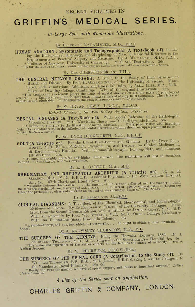 RECENT VOLUMES IN GRIFFIN’S MEDICAL SERIES. In Large 8uo, with Numerous Illustrations. By PiioFEs.soii MACALISTEK, M.P., F.R.S. HUMAN ANATOMY: Systematic and Topographical (A Text-Book of), iiiclud- ing tlie Embryology, Histology, and Morphology ol Man, with Special Kefeience to the Reiiiiiremeiits of Practical Surgciy and Medicine. % A. Macu.isto M.D., I'.K.S., Professor of Anatomy, University of Cambridge. Yi itli 816 Illustrations. _ 36s- ■ “ By fai- the most impobtant work on this suhject which has appeared in recent ycais. Lancet. By Drs OBERSTEINER axd HILL. THE CENTRAL NERVOUS ORGANS: A' Guide, to the. Study of their Structure in . Health and Disease. By Prof. H. Obees.teikeii, of the University M Vienna irans- •lated, with Annotations, Additions, and Glpssarial Index, by Alex. Hip, M.A., ^Master of Do-wTiinff College. Camblidge. VVitli all the original Illustrations. -5s. “This AUMIKable textbook places the study of mental diseases on a solid basis research . . Enables the student to treat real diseases instead of superficial symptoms. The plates aie numerous and admirable. To the-student the work Is indispensable. —Practitioner. By ^Y. BEVAN LEWIS, L.R.C.P., M.R.C.S., Medical Director of the West Hiding Asylum, Wakefield. MENTAL DISEASES (A Text-Book of). With Special Reference to the Pathological Aspects of Insanity. With 'Woodcuts, Charts, and 18 Lithographic Plates. 28s. “A SPLENDID ADDiTiON^to the literature of mental diseases. . . . Every page bristles with impoit^^^ facts. a standard work on the pathology of mental diseases the volume should occupy a piominent place. Dublin Medical Journal. By Sill DYCE DUCKWORTH. M.D., F.R.C.P. GOUT f A Treatise on). For the Use of Practitioners and Students. By Sir Dyce Ducii- woiiTH M.D. (Edin.), F.R.C.P., Physician to, and Lecturer on Clinical Medicme at, St Bartholomew’s Hospital. With Chromo-Lithograph, Foldmg-Plate, and numerous “A/on\tthoroughlfpm and highly philosophical. The practitioner will find an enormous AMOUNT OF INFORMATION in it.—Practitioner. By a. E. GARROD, M.A., M.D. By Professop. von JAKSCH. With 133 Illustrations (many Printed in Colouis). ios. _ “ A standard work, and one. too. which is trustwortlly. ... It ought to obtain a large cn-culatioii. By J KNOWSLEY THORNTON, M.B.. M.C. “ The name and experience of .tlie author confers oii the lectures tiie siamp MediealJournal. By IV. THORBURN. F.R.C.S. (Eng.). THE SURGERY OF THE SPINAL CORD (A Cont^^^ William Tiioiusurn, B.S., B.Sc., M.H. inona.;, i .xv the Manchester Royal surgery, and marks an important advance.’-Brifo-A “Eeally the fullest record we have of spmai suigeir, MediealJournal. _ A List of the Series sent on application. CHARLES GRIFFIN & COMPANY, LONDON.