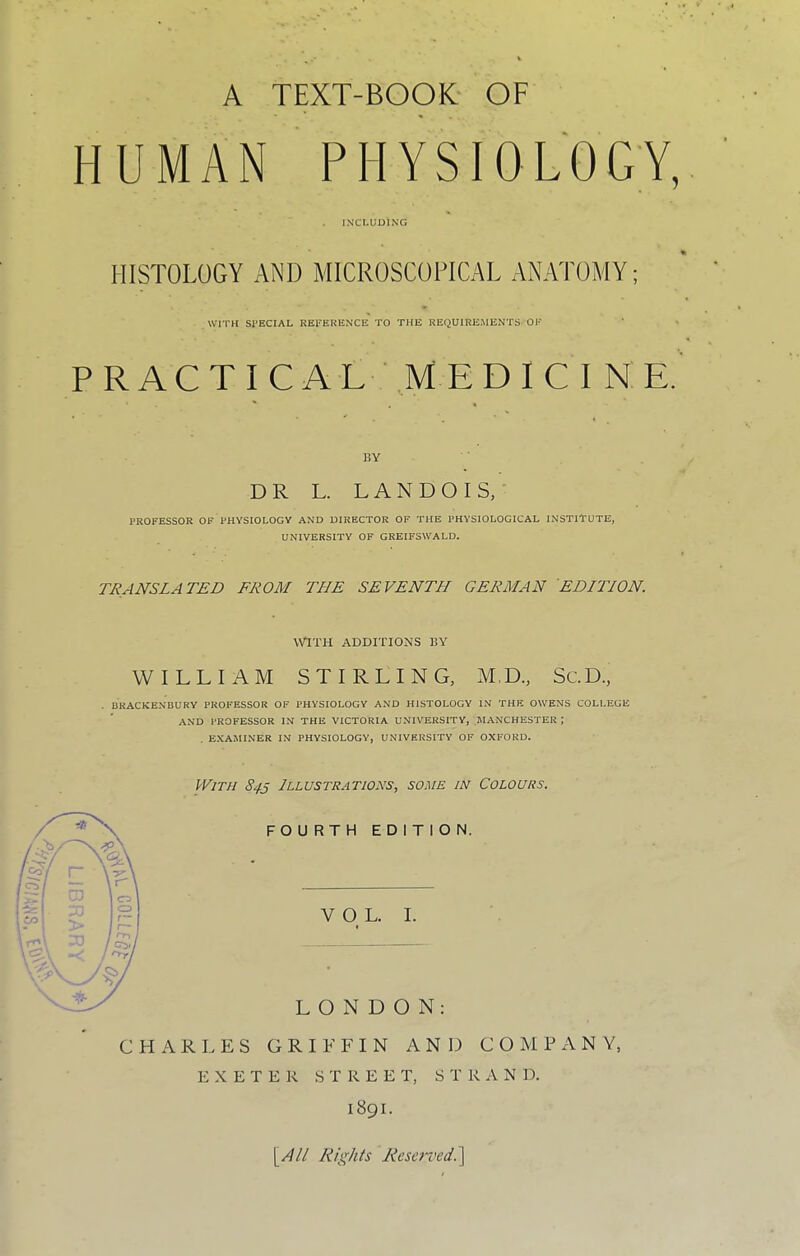 HUMAN PHYSIOLOGY, INCLUDING HISTOLOGY AND MICROSCOPICAL ANATOMY; WITH SPECIAL REFERENCE TO THE REQUIRE.MENTS OF P R A C T I C A L M E D I C I N E. 15Y ■ DR L. L A N D O I S, PROFESSOR OF PHYSIOLOGY AND DIRECTOR OF THE PHYSIOLOGICAL INSTITUTE, UNIVERSITY OF GREIFSWALD. TRANSLATED FROM THE SEVENTH GERMAN EDITION. WITH ADDITIONS I5Y WILLIAM STIRLING, M.D., Sc.D, BKACKENBURY PROFESSOR OF PHYSIOLOGY AND HISTOLOGY IN THE OWENS COLLEGE AND PROFESSOR IN THE VICTORIA UNIVERSITY, MANCHESTER ; . EXAMINER IN PHYSIOLOGY, UNIVERSITY OF OXFORD. With 843 Illustrations, some in Colours. FOURTH EDITION. VOL. I. LONDON; CHARLES GRIFFIN A N ]:> COMPANY, EXETER STREET, S T R A N D. 1891. 'lAll Rights Reserved.]^