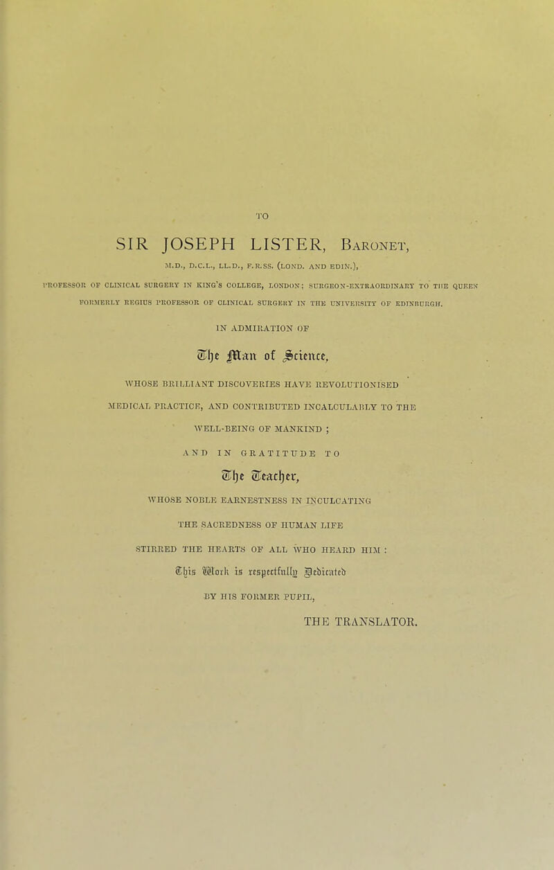 'J'O SIR JOSEPH LISTER, Baronet, M.D., D.C.L., LL.D., F.R.SS. (lOND. AND EDIN.), rROFESSOPw OP CLINICAL SURGERY IN KING’S COLLEGE, LONDON; SURGEON-EXTRAORDINARY TO TlfE QUEEN FORMERLY REGIUS PROFESSOR OF CLINICAL SURGERY IN TITE UNIVERSITY OF EDINBURGH. IN ADMIRATION OF 3^1) e JR-au of Science, WHOSE BHILLIANT DISCOVEUIES HAVE HEVOLUTIONISED MEDICAL PEACTICE, AND CONTRIBUTED INCALCULADLY TO THE WELL-BEING OF MANKIND ; AND IN GRATITUDE TO STeadjer, WHOSE NOBLE EARNESTNESS IN INCULCATING THE SACREDNESS OF HUMAN LIFE STIRRED THE HEARTS OF ALL SvHO HEARD HIM : ®Ijis Moi'li is KSjiettfullj) gcbicutcb BY HIS FORMER PUPIL, THE TRANSLATOR,