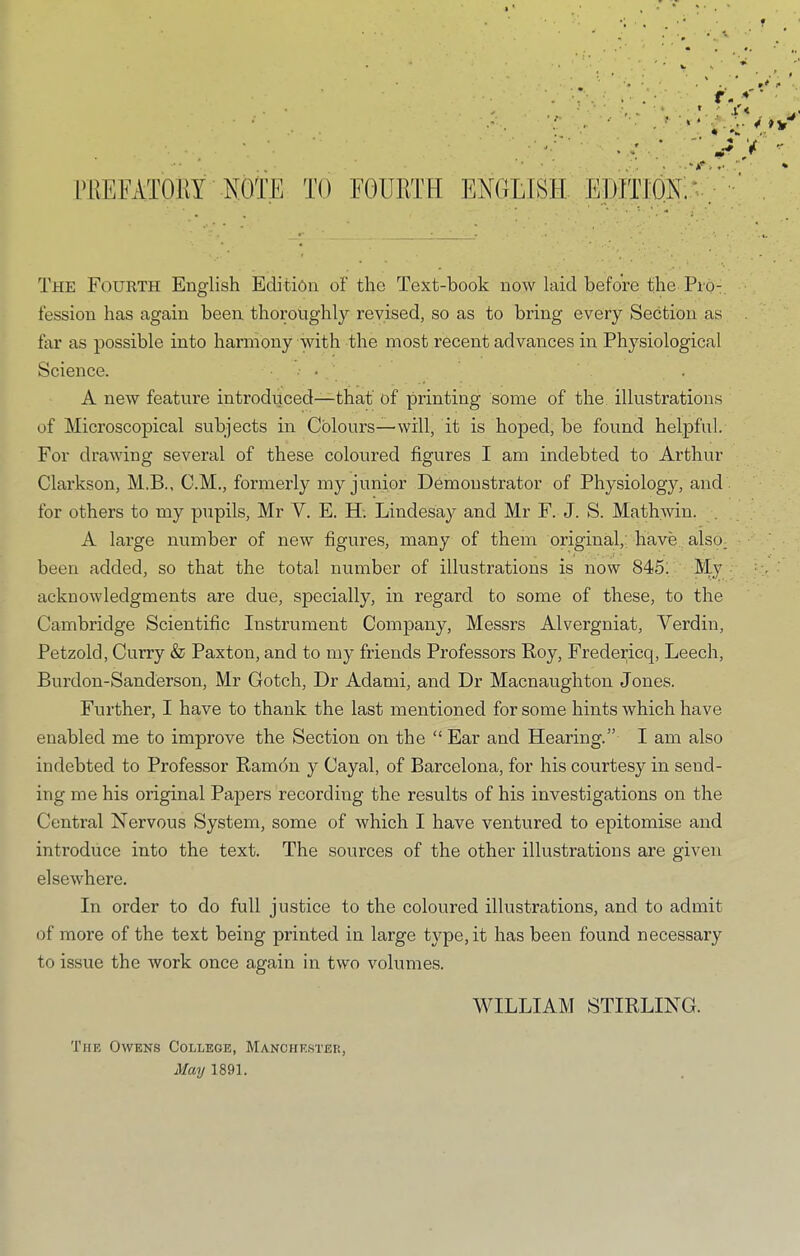 f- ♦' * »V * 'j ^ •S' } ^ TO EOllliTH ENGLISH EDITION;.* The Fourth English Edition of the Text-book now laid before the Pio:, fession has again been thoroughly revised, so as to bring every Section as lar as possible into harmony with the most recent advances in Physiological Science. • • A new feature introduced—that of printing some of the illustrations of Microscopical subjects in Colours—will, it is hoped, be found helpful. For drawing several of these coloured figures I am indebted to Arthur Clarkson, M.B., C.M., formerly my junior Demonstrator of Physiology, and for others to my pupils, Mr V. E. H. Lindesay and Mr F. J. S. Mathwin. . A large number of new figures, many of them original, have also, been added, so that the total number of illustrations is now 845; My acknowledgments are due, specially, in regard to some of these, to the Cambridge Scientific Instrument Company, Messrs Alvergniat, Verdin, Petzold, Curry & Paxton, and to my friends Professors Roy, Fredericc{, Leech, Burdon-Sanderson, Mr Gotch, Dr Adami, and Dr Macnaughton Jones. Further, I have to thank the last mentioned for some hints which have enabled me to improve the Section on the “ Ear and Hearing.” I am also indebted to Professor Ramdn y Cayal, of Barcelona, for his courtesy in send- ing me his original Papers recording the results of his investigations on the Central Nervous System, some of which I have ventured to epitomise and introduce into the text. The sources of the other illustrations are given elsewhere. In order to do full justice to the coloured illustrations, and to admit of more of the text being printed in large type, it has been found necessary to issue the work once again in two volumes. The Owens College, Manchester, May 1891. WILLIAM STIRLING.