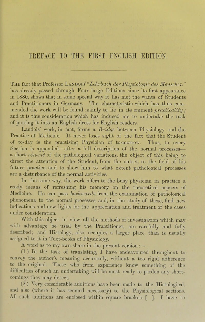 PliEFACE TO THE FIRST ENGTTSH EDITION. The fact that Professor Landois’ “Lehrbuch der Physiologie des Menschen” has ah’eady passed through Four large Editions since its first appearance in 1880, shows that in some special way it has met the wants of Students and Practitioners in Germany. The characteristic which has thus com- mended the work will he found mainly to lie in its eminent practiccdity; and it is this consideration which has induced me to undertake the task of putting it into an English dress for English readers. Landois’ work, in fact, forms a Bridge between Physiology and the Practice of Medicine. It never loses sight of the fact that the Student of to-day is the practising Physician of to-morrow. Thus, to every Section is appended—after a full description of the normal processes— a short resuvie of the pathological variations, the object of this being to direct the attention of the Student, from the outset, to the field of his future practice, and to show him to what extent pathological processes are a disturbance of the normal activities. In the same way, the work offers to the busy physician in practice a ready means of refreshing his memory on the theoretical aspects of Medicine. He can pass hackivards from the examination of pathological phenomena to the normal processes, and, in the study of these, find new indications and new lights for the appreciation and treatment of the cases under consideration. With this object in view, all the methods of investigation which may with advantage be used by the Practitioner, are carefully and fully described; and Histology, also, occupies a larger place than is usually assigned to it in Text-books of Physiology. A word as to my own share in the present vension ;— (1.) In the task of translating, I have endeavoured throughout to convey the author’s meaning accurately, without a too rigid adherence to the original. Those who from experience know something of the difficulties of such an undertaking will be most ready to pardon any short- comings they may detect. (2.) Very considerable additions have been made to the Histological, and also (where it has seemed necessary) to the Physiological sections. All such additions are enclosed within square brackets [ ]. I have to