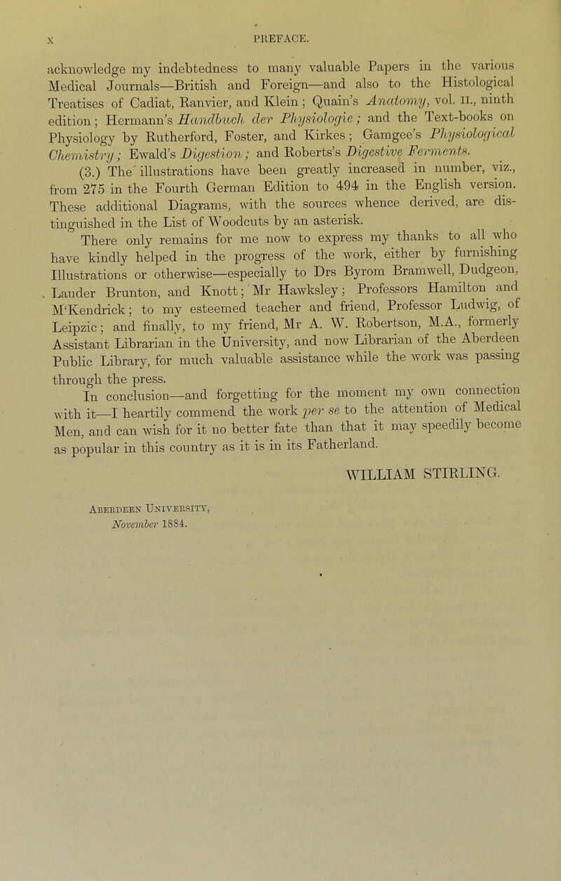 PREFACE. acknowledge my indebtedness to many valuable Papers in the varioirs Medical Journals—British and Foreign—and also to the Histological Treatises of Cadiat, Kanvier, and Klein; Quain’s Anatomy, vol. II., ninth edition; Hermann’s Handhtich cler Pliysiologie; and the Text-books on Physiology by Rutherford, Foster, and Kirkes; Gamgee’s Physiological Chemisfvy; Ewald’s Digestion; and Roberts s Digestive Ferments. (3.) The'illustrations have been greatly increased in number, viz., from 275 in the Fourth German Edition to 494 in the English version. These additional Diagrams, with the sources whence derived, are dis- tinguished in the List of Woodcuts by an asterisk. There only remains for me now to express my thanks to all who have kindly helped in the progress of the work, either by furnishing Illustrations or otherwise—especially to Drs Byrom BraniAvell, Dudgeon, . Lauder Brunton, and Knott; Mr Hawksley; Professors Hamilton and M'Kendrick; to my esteemed teacher and friend. Professor L^idwig, of Leipzic; and finally, to my friend, Mr A. W. Robertson, M.A., formerly Assistant Librarian'in the University, and now Librarian of the Aberdeen Public Library, for much valuable assistance while the work was passing through the press. In conclusion—and forgetting for the moment my own connection with it—I heartily commend the work se to the attention of Medical Men, and can wish for it no better fate than that it may speedily become as popular in this country as it is in its Fatherland. WILLIAM STIRLING. Aberdeen TJniveerity, Novemher 1884.