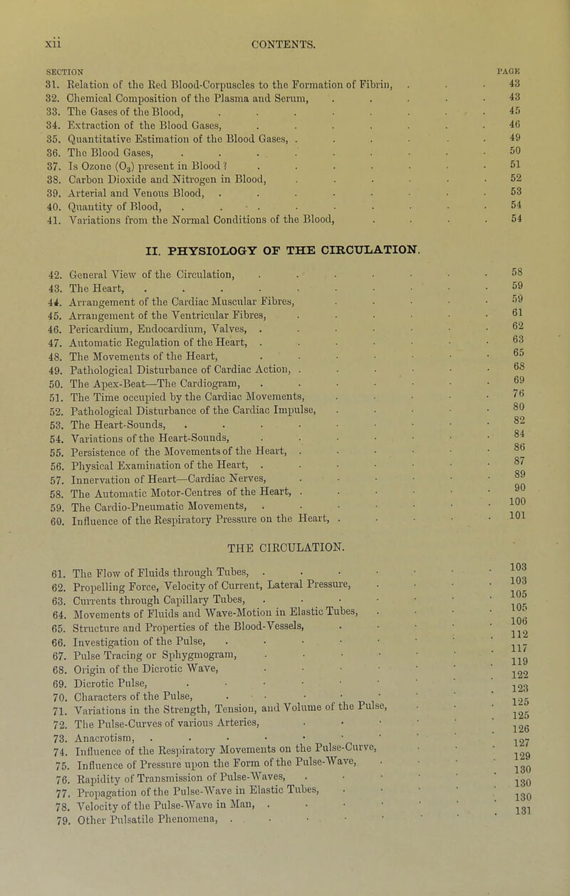 SECTION 31. Relation of the Red Blood-Corpuscles to the Formation of Fibrin, 32. Chemical Composition of the Plasma and Serum, 33. The Gases of the Blood, ...... 34. Extraction of the Blood Gases, ..... 35. Quantitative Estimation of the Blood Gases, .... 36. The Blood Gases, . . ... 37. Is Ozone (O3) present in Blood ?..... 38. Carbon Dioxide and Nitrogen in Blood, .... 39. Arterial and Venous Blood, ...... 40. Quantity of Blood, . . ■ . 41. Variations from the Normal Conditions of the Blood, II. PHYSIOLOGY OF THE CmCULATION. 42. General View of the Circulation, . . . . ■ 43. The Heart, ...... 44. Arrangement of the Cardiac Muscular Fibres, 45. Arrangement of the Ventricular Fibres, .... 46. Pericardium, Endocardium, Valves, ..... 47. Automatic Regulation of the Heart, ..... 48. The Movements of the Heart, .... 49. Pathological Disturbance of Cardiac Action, .... 50. The Apex-Beat—The Cardiogram, ..... 51. The Time oceuxiied by the Cardiac Movements, 52. Pathological Disturbance of the Cardiac Impulse, 53. The Heart-Sounds, ...... 54. Variations of the Heart-Sounds, ..... 55. Persistence of the Movements of the Heart, . . • • 56. Physical Examination of the Heart, .... 57. Innervation of Heart—Cardiac Nerves, .... 58. The Automatic Motor-Centres of the Heart, .... 59. The Cardio-Pneumatic Movements, . . . . • 60. Influence of the Respiratory Pressure on the Heart, . THE CIRCULATION. 61. The Flow of Fluids through Tubes, . . . • • 62. Proxielling Force, Velocity of Current, Lateral Pressure, 63. Currents through Capillary Tubes, . • • 64. Movements of Fluids and Wave-Motion in Elastic Tubes, 65. Structure and Properties of the Blood-Vessels, 66. Investigation of the Pulse, ..•••• 67. Pulse Tracing or Sphygmogram, . • . ■ • 68. Origin of the Dicrotic Wave, . • • ■ ■ 69. Dicrotic Pulse, .••■■■ 70. Characters of the Pulse, . • • • • 71. Variations in the Strength, Tension, and Volume of the Pulse, 72. The Pulse-Curves of various Arteries, • • • • 73. Anacrotism, 74. Influence of the Res])iratory Movements on the Pulse-Curve, 75. Influence of Pressure upon the Form of the Pulse-Wave, 76. Rapidity of Transmission of Pulse-Waves, .••• 77. Propagation of the Pulse-Wave in Elastic Tubes, 78. Velocity of the Pulse-Wave in Man, . • • • • 79. Other Pulsatile Phenomena, . • • ■ • PAGE 43 43 45 46 49 50 51 52 53 54 54 58 59 59 61 62 63 65 68 69 76 80 82 84 86 87 89 90 100 101 103 103 105 105 106 112 117 119 122 123 125 125 126 127 129 130 130 130 131