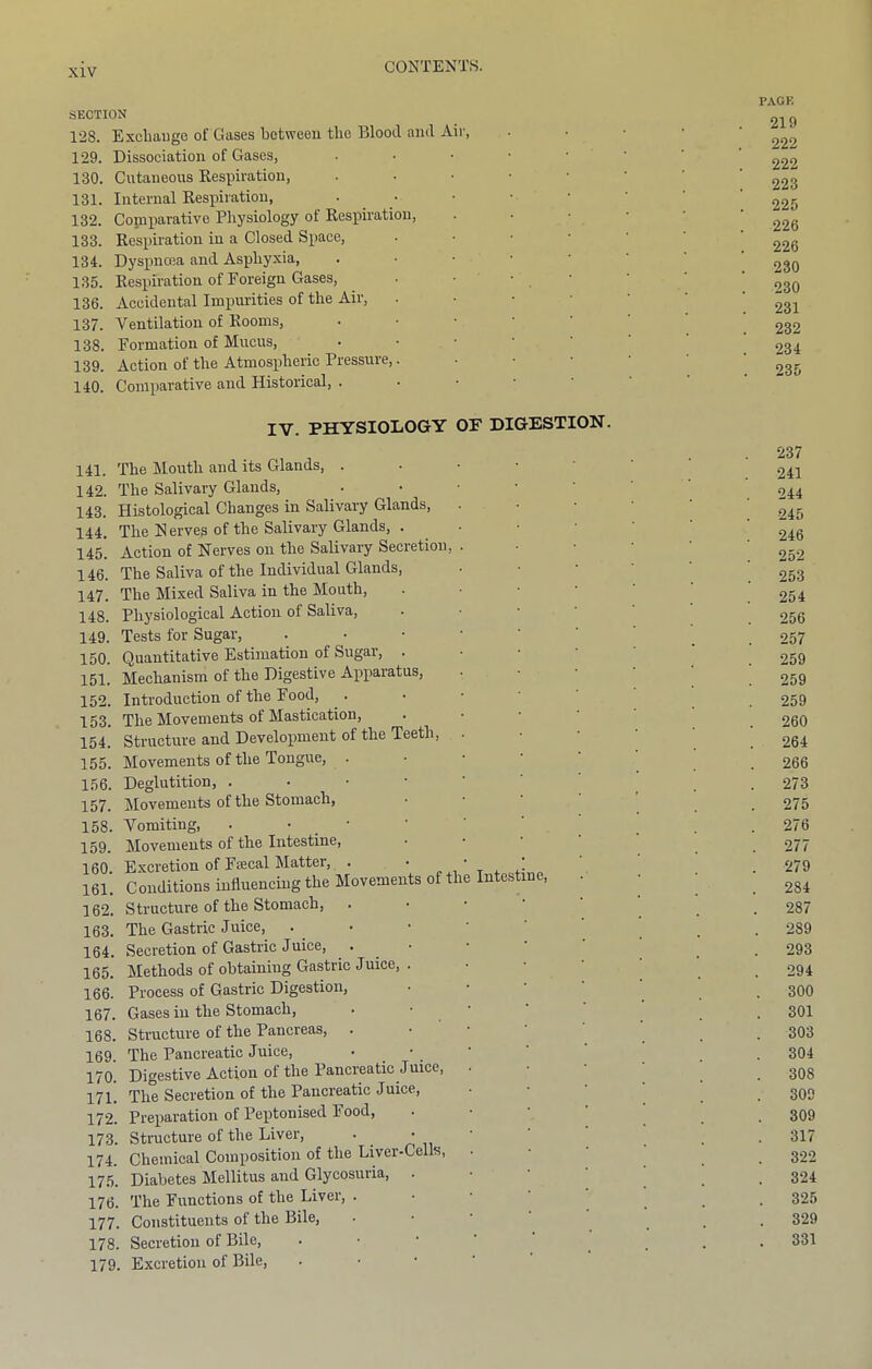 SUCTION 128. Excliaugo of Gases betweeu the Blootl and Air, 129. Dissociation of Gases, • • • ■ ■ 130. Cutaneous Kespiration, . • • • • 131. Internal Respiration, ■ • • ■ • 132. Comparative Physiology of Respiration, 133. Respiration in a Closed Space, ■ • • • 134. Dyspnoea and Asphyxia, . • • ■ ■ 135. Respiration of Foreign Gases, . ■ ■ 136. Accidental Impurities of the Air, . • • ■ 137. Ventilation of Rooms, . • • • ‘ 138. Formation of Mucus, . • • ■ ' 139. Action of the Atmospheric Pressure,. ■ • • 140. Comparative and Historical, . • ■ ■ • IV. PHYSIOLOGY OP DIGESTION. 141. The Mouth and its Glands, . 142. The Salivary Glands, 143. Histological Changes in Salivary Glands, 144. The Serves of the Salivary Glands, . 145. Action of Nerves on the Salivary Secretion, 146. The Saliva of the Individual Glands, 147. The Mixed Saliva in the Mouth, 148. Physiological Action of Saliva, 149. Tests for Sugar, 150. Quantitative Estimation of Sugar, . 151. Mechanism of the Digestive Apparatus, 152. Introduction of the Food, 153. The Movements of Mastication, 154. Structure and Development of the Teeth, 155. Movements of the Tongue, . 156. Deglutition, . ■ • • 157. Movements of the Stomach, 158. Vomiting, . • • 159. Movements of the Intestine, 160. Excretion of Fffical Matter, . ' r , 161. Conditions influencing the Movements of tl 162. Structure of the Stomach, 163. The Gastric Juice, 164. Secretion of Gastric Juice, 165. Methods of obtaining Gastric Juice, . 166. Process of Gastric Digestion, 167. Gases in the Stomach, 168. Structure of the Pancreas, 169. The Pancreatic Juice, 170. Digestive Action of the Pancreatic Juice, 171. The Secretion of the Pancreatic Juice, 172. Preparation of Peptonised Food, 173. Structure of the Liver, . • 174. Chemical Composition of the Liver-Cells, 175. Diabetes Mellitus and Glycosuria, . Intestine 176. The Functions of the Liver, . 177. Constituents of the Bile, 178. Secretion of Bile, 179. Excretion of Bile, PACK 219 222 222 223 225 226 226 230 230 231 232 234 235 237 241 244 245 246 252 253 254 256 257 259 259 259 260 264 266 273 275 276 277 279 284 287 289 293 294 300 301 303 304 308 309 309 317 322 324 325 329 331